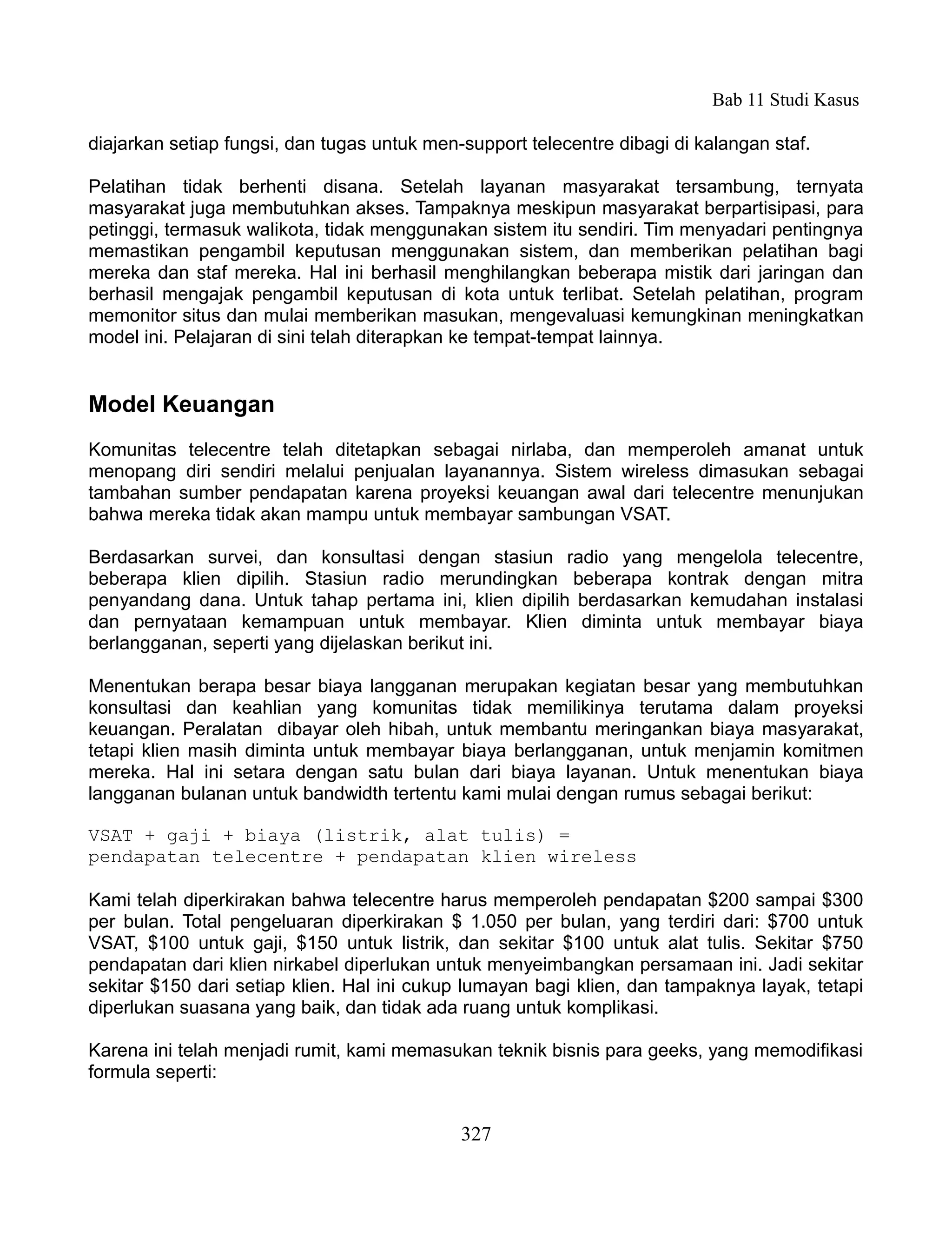 Bab 11 Studi Kasus

diajarkan setiap fungsi, dan tugas untuk men-support telecentre dibagi di kalangan staf.

Pelatihan tidak berhenti disana. Setelah layanan masyarakat tersambung, ternyata
masyarakat juga membutuhkan akses. Tampaknya meskipun masyarakat berpartisipasi, para
petinggi, termasuk walikota, tidak menggunakan sistem itu sendiri. Tim menyadari pentingnya
memastikan pengambil keputusan menggunakan sistem, dan memberikan pelatihan bagi
mereka dan staf mereka. Hal ini berhasil menghilangkan beberapa mistik dari jaringan dan
berhasil mengajak pengambil keputusan di kota untuk terlibat. Setelah pelatihan, program
memonitor situs dan mulai memberikan masukan, mengevaluasi kemungkinan meningkatkan
model ini. Pelajaran di sini telah diterapkan ke tempat-tempat lainnya.


Model Keuangan
Komunitas telecentre telah ditetapkan sebagai nirlaba, dan memperoleh amanat untuk
menopang diri sendiri melalui penjualan layanannya. Sistem wireless dimasukan sebagai
tambahan sumber pendapatan karena proyeksi keuangan awal dari telecentre menunjukan
bahwa mereka tidak akan mampu untuk membayar sambungan VSAT.

Berdasarkan survei, dan konsultasi dengan stasiun radio yang mengelola telecentre,
beberapa klien dipilih. Stasiun radio merundingkan beberapa kontrak dengan mitra
penyandang dana. Untuk tahap pertama ini, klien dipilih berdasarkan kemudahan instalasi
dan pernyataan kemampuan untuk membayar. Klien diminta untuk membayar biaya
berlangganan, seperti yang dijelaskan berikut ini.

Menentukan berapa besar biaya langganan merupakan kegiatan besar yang membutuhkan
konsultasi dan keahlian yang komunitas tidak memilikinya terutama dalam proyeksi
keuangan. Peralatan dibayar oleh hibah, untuk membantu meringankan biaya masyarakat,
tetapi klien masih diminta untuk membayar biaya berlangganan, untuk menjamin komitmen
mereka. Hal ini setara dengan satu bulan dari biaya layanan. Untuk menentukan biaya
langganan bulanan untuk bandwidth tertentu kami mulai dengan rumus sebagai berikut:

VSAT + gaji + biaya (listrik, alat tulis) =
pendapatan telecentre + pendapatan klien wireless

Kami telah diperkirakan bahwa telecentre harus memperoleh pendapatan $200 sampai $300
per bulan. Total pengeluaran diperkirakan $ 1.050 per bulan, yang terdiri dari: $700 untuk
VSAT, $100 untuk gaji, $150 untuk listrik, dan sekitar $100 untuk alat tulis. Sekitar $750
pendapatan dari klien nirkabel diperlukan untuk menyeimbangkan persamaan ini. Jadi sekitar
sekitar $150 dari setiap klien. Hal ini cukup lumayan bagi klien, dan tampaknya layak, tetapi
diperlukan suasana yang baik, dan tidak ada ruang untuk komplikasi.

Karena ini telah menjadi rumit, kami memasukan teknik bisnis para geeks, yang memodifikasi
formula seperti:


                                             327
 