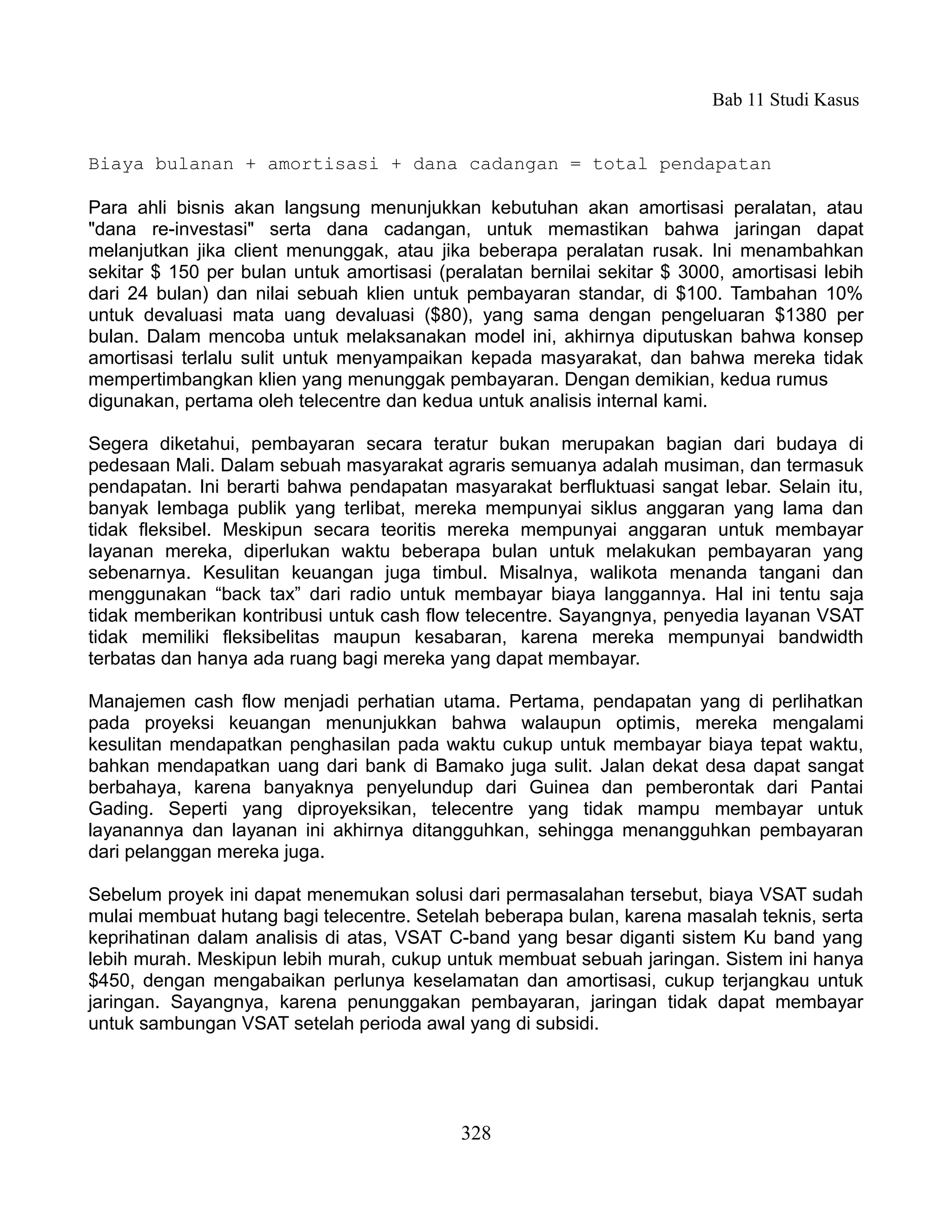 Bab 11 Studi Kasus


Biaya bulanan + amortisasi + dana cadangan = total pendapatan

Para ahli bisnis akan langsung menunjukkan kebutuhan akan amortisasi peralatan, atau
"dana re-investasi" serta dana cadangan, untuk memastikan bahwa jaringan dapat
melanjutkan jika client menunggak, atau jika beberapa peralatan rusak. Ini menambahkan
sekitar $ 150 per bulan untuk amortisasi (peralatan bernilai sekitar $ 3000, amortisasi lebih
dari 24 bulan) dan nilai sebuah klien untuk pembayaran standar, di $100. Tambahan 10%
untuk devaluasi mata uang devaluasi ($80), yang sama dengan pengeluaran $1380 per
bulan. Dalam mencoba untuk melaksanakan model ini, akhirnya diputuskan bahwa konsep
amortisasi terlalu sulit untuk menyampaikan kepada masyarakat, dan bahwa mereka tidak
mempertimbangkan klien yang menunggak pembayaran. Dengan demikian, kedua rumus
digunakan, pertama oleh telecentre dan kedua untuk analisis internal kami.

Segera diketahui, pembayaran secara teratur bukan merupakan bagian dari budaya di
pedesaan Mali. Dalam sebuah masyarakat agraris semuanya adalah musiman, dan termasuk
pendapatan. Ini berarti bahwa pendapatan masyarakat berfluktuasi sangat lebar. Selain itu,
banyak lembaga publik yang terlibat, mereka mempunyai siklus anggaran yang lama dan
tidak fleksibel. Meskipun secara teoritis mereka mempunyai anggaran untuk membayar
layanan mereka, diperlukan waktu beberapa bulan untuk melakukan pembayaran yang
sebenarnya. Kesulitan keuangan juga timbul. Misalnya, walikota menanda tangani dan
menggunakan “back tax” dari radio untuk membayar biaya langgannya. Hal ini tentu saja
tidak memberikan kontribusi untuk cash flow telecentre. Sayangnya, penyedia layanan VSAT
tidak memiliki fleksibelitas maupun kesabaran, karena mereka mempunyai bandwidth
terbatas dan hanya ada ruang bagi mereka yang dapat membayar.

Manajemen cash flow menjadi perhatian utama. Pertama, pendapatan yang di perlihatkan
pada proyeksi keuangan menunjukkan bahwa walaupun optimis, mereka mengalami
kesulitan mendapatkan penghasilan pada waktu cukup untuk membayar biaya tepat waktu,
bahkan mendapatkan uang dari bank di Bamako juga sulit. Jalan dekat desa dapat sangat
berbahaya, karena banyaknya penyelundup dari Guinea dan pemberontak dari Pantai
Gading. Seperti yang diproyeksikan, telecentre yang tidak mampu membayar untuk
layanannya dan layanan ini akhirnya ditangguhkan, sehingga menangguhkan pembayaran
dari pelanggan mereka juga.

Sebelum proyek ini dapat menemukan solusi dari permasalahan tersebut, biaya VSAT sudah
mulai membuat hutang bagi telecentre. Setelah beberapa bulan, karena masalah teknis, serta
keprihatinan dalam analisis di atas, VSAT C-band yang besar diganti sistem Ku band yang
lebih murah. Meskipun lebih murah, cukup untuk membuat sebuah jaringan. Sistem ini hanya
$450, dengan mengabaikan perlunya keselamatan dan amortisasi, cukup terjangkau untuk
jaringan. Sayangnya, karena penunggakan pembayaran, jaringan tidak dapat membayar
untuk sambungan VSAT setelah perioda awal yang di subsidi.




                                            328
 