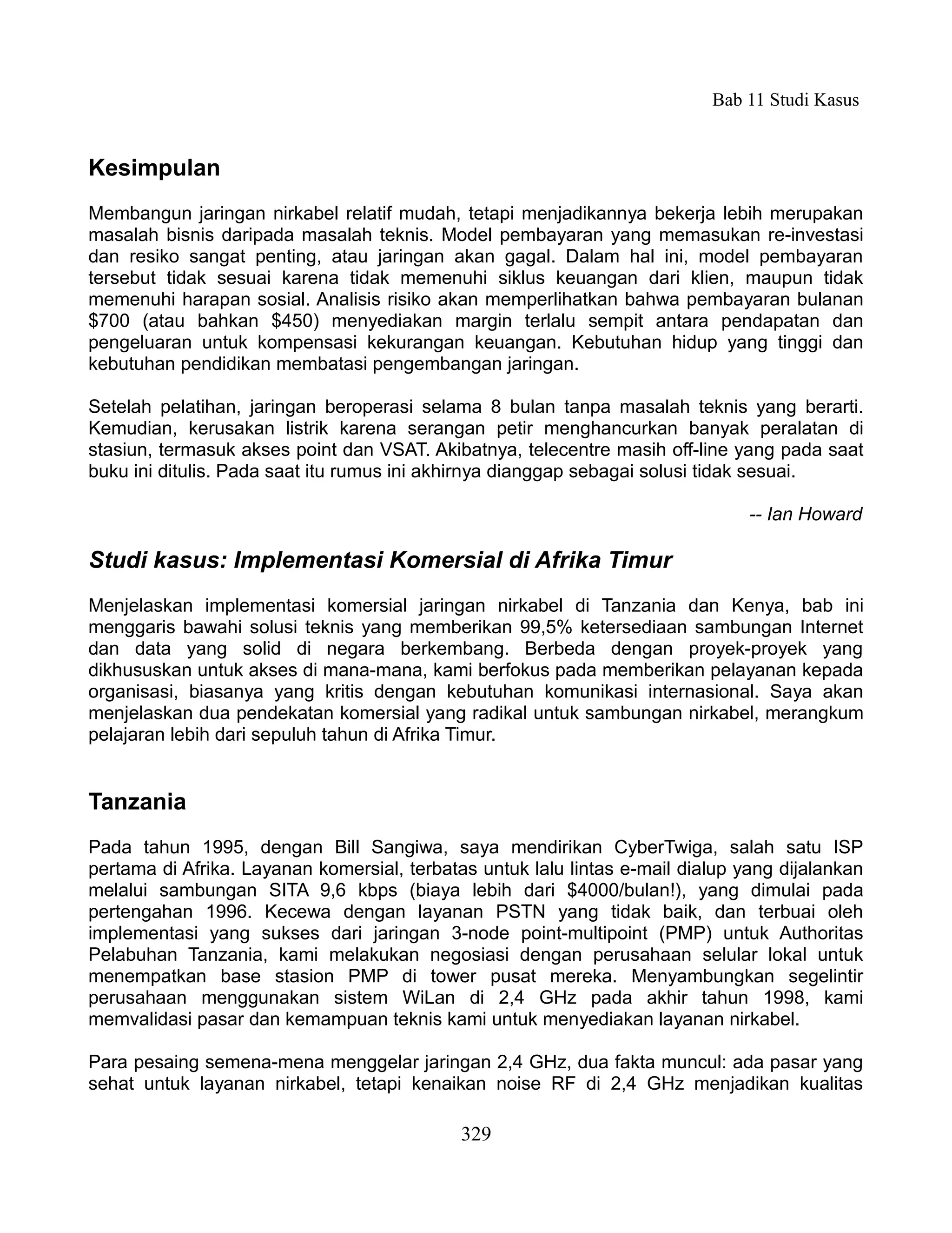Bab 11 Studi Kasus


Kesimpulan
Membangun jaringan nirkabel relatif mudah, tetapi menjadikannya bekerja lebih merupakan
masalah bisnis daripada masalah teknis. Model pembayaran yang memasukan re-investasi
dan resiko sangat penting, atau jaringan akan gagal. Dalam hal ini, model pembayaran
tersebut tidak sesuai karena tidak memenuhi siklus keuangan dari klien, maupun tidak
memenuhi harapan sosial. Analisis risiko akan memperlihatkan bahwa pembayaran bulanan
$700 (atau bahkan $450) menyediakan margin terlalu sempit antara pendapatan dan
pengeluaran untuk kompensasi kekurangan keuangan. Kebutuhan hidup yang tinggi dan
kebutuhan pendidikan membatasi pengembangan jaringan.

Setelah pelatihan, jaringan beroperasi selama 8 bulan tanpa masalah teknis yang berarti.
Kemudian, kerusakan listrik karena serangan petir menghancurkan banyak peralatan di
stasiun, termasuk akses point dan VSAT. Akibatnya, telecentre masih off-line yang pada saat
buku ini ditulis. Pada saat itu rumus ini akhirnya dianggap sebagai solusi tidak sesuai.

                                                                                -- Ian Howard

Studi kasus: Implementasi Komersial di Afrika Timur
Menjelaskan implementasi komersial jaringan nirkabel di Tanzania dan Kenya, bab ini
menggaris bawahi solusi teknis yang memberikan 99,5% ketersediaan sambungan Internet
dan data yang solid di negara berkembang. Berbeda dengan proyek-proyek yang
dikhususkan untuk akses di mana-mana, kami berfokus pada memberikan pelayanan kepada
organisasi, biasanya yang kritis dengan kebutuhan komunikasi internasional. Saya akan
menjelaskan dua pendekatan komersial yang radikal untuk sambungan nirkabel, merangkum
pelajaran lebih dari sepuluh tahun di Afrika Timur.


Tanzania
Pada tahun 1995, dengan Bill Sangiwa, saya mendirikan CyberTwiga, salah satu ISP
pertama di Afrika. Layanan komersial, terbatas untuk lalu lintas e-mail dialup yang dijalankan
melalui sambungan SITA 9,6 kbps (biaya lebih dari $4000/bulan!), yang dimulai pada
pertengahan 1996. Kecewa dengan layanan PSTN yang tidak baik, dan terbuai oleh
implementasi yang sukses dari jaringan 3-node point-multipoint (PMP) untuk Authoritas
Pelabuhan Tanzania, kami melakukan negosiasi dengan perusahaan selular lokal untuk
menempatkan base stasion PMP di tower pusat mereka. Menyambungkan segelintir
perusahaan menggunakan sistem WiLan di 2,4 GHz pada akhir tahun 1998, kami
memvalidasi pasar dan kemampuan teknis kami untuk menyediakan layanan nirkabel.

Para pesaing semena-mena menggelar jaringan 2,4 GHz, dua fakta muncul: ada pasar yang
sehat untuk layanan nirkabel, tetapi kenaikan noise RF di 2,4 GHz menjadikan kualitas

                                             329
 