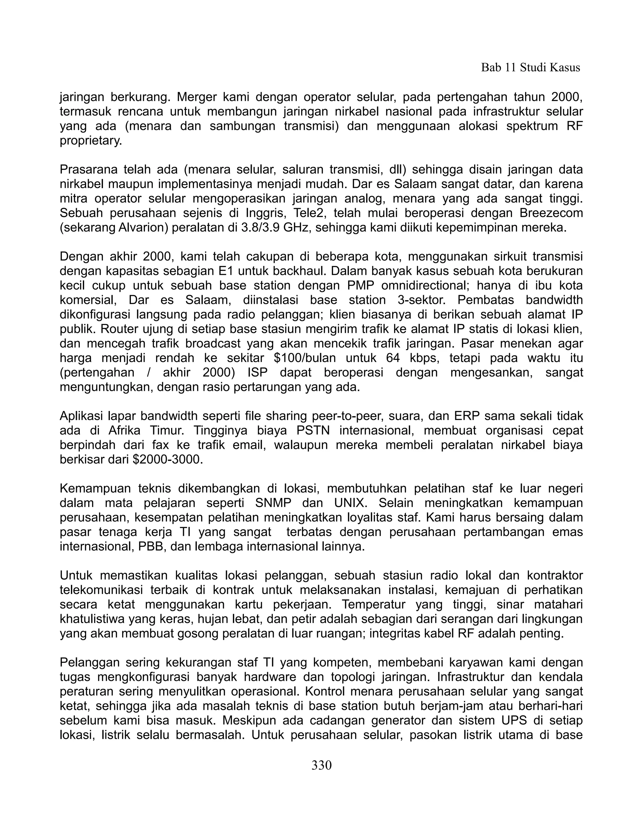 Bab 11 Studi Kasus

jaringan berkurang. Merger kami dengan operator selular, pada pertengahan tahun 2000,
termasuk rencana untuk membangun jaringan nirkabel nasional pada infrastruktur selular
yang ada (menara dan sambungan transmisi) dan menggunaan alokasi spektrum RF
proprietary.

Prasarana telah ada (menara selular, saluran transmisi, dll) sehingga disain jaringan data
nirkabel maupun implementasinya menjadi mudah. Dar es Salaam sangat datar, dan karena
mitra operator selular mengoperasikan jaringan analog, menara yang ada sangat tinggi.
Sebuah perusahaan sejenis di Inggris, Tele2, telah mulai beroperasi dengan Breezecom
(sekarang Alvarion) peralatan di 3.8/3.9 GHz, sehingga kami diikuti kepemimpinan mereka.

Dengan akhir 2000, kami telah cakupan di beberapa kota, menggunakan sirkuit transmisi
dengan kapasitas sebagian E1 untuk backhaul. Dalam banyak kasus sebuah kota berukuran
kecil cukup untuk sebuah base station dengan PMP omnidirectional; hanya di ibu kota
komersial, Dar es Salaam, diinstalasi base station 3-sektor. Pembatas bandwidth
dikonfigurasi langsung pada radio pelanggan; klien biasanya di berikan sebuah alamat IP
publik. Router ujung di setiap base stasiun mengirim trafik ke alamat IP statis di lokasi klien,
dan mencegah trafik broadcast yang akan mencekik trafik jaringan. Pasar menekan agar
harga menjadi rendah ke sekitar $100/bulan untuk 64 kbps, tetapi pada waktu itu
(pertengahan / akhir 2000) ISP dapat beroperasi dengan mengesankan, sangat
menguntungkan, dengan rasio pertarungan yang ada.

Aplikasi lapar bandwidth seperti file sharing peer-to-peer, suara, dan ERP sama sekali tidak
ada di Afrika Timur. Tingginya biaya PSTN internasional, membuat organisasi cepat
berpindah dari fax ke trafik email, walaupun mereka membeli peralatan nirkabel biaya
berkisar dari $2000-3000.

Kemampuan teknis dikembangkan di lokasi, membutuhkan pelatihan staf ke luar negeri
dalam mata pelajaran seperti SNMP dan UNIX. Selain meningkatkan kemampuan
perusahaan, kesempatan pelatihan meningkatkan loyalitas staf. Kami harus bersaing dalam
pasar tenaga kerja TI yang sangat terbatas dengan perusahaan pertambangan emas
internasional, PBB, dan lembaga internasional lainnya.

Untuk memastikan kualitas lokasi pelanggan, sebuah stasiun radio lokal dan kontraktor
telekomunikasi terbaik di kontrak untuk melaksanakan instalasi, kemajuan di perhatikan
secara ketat menggunakan kartu pekerjaan. Temperatur yang tinggi, sinar matahari
khatulistiwa yang keras, hujan lebat, dan petir adalah sebagian dari serangan dari lingkungan
yang akan membuat gosong peralatan di luar ruangan; integritas kabel RF adalah penting.

Pelanggan sering kekurangan staf TI yang kompeten, membebani karyawan kami dengan
tugas mengkonfigurasi banyak hardware dan topologi jaringan. Infrastruktur dan kendala
peraturan sering menyulitkan operasional. Kontrol menara perusahaan selular yang sangat
ketat, sehingga jika ada masalah teknis di base station butuh berjam-jam atau berhari-hari
sebelum kami bisa masuk. Meskipun ada cadangan generator dan sistem UPS di setiap
lokasi, listrik selalu bermasalah. Untuk perusahaan selular, pasokan listrik utama di base

                                              330
 