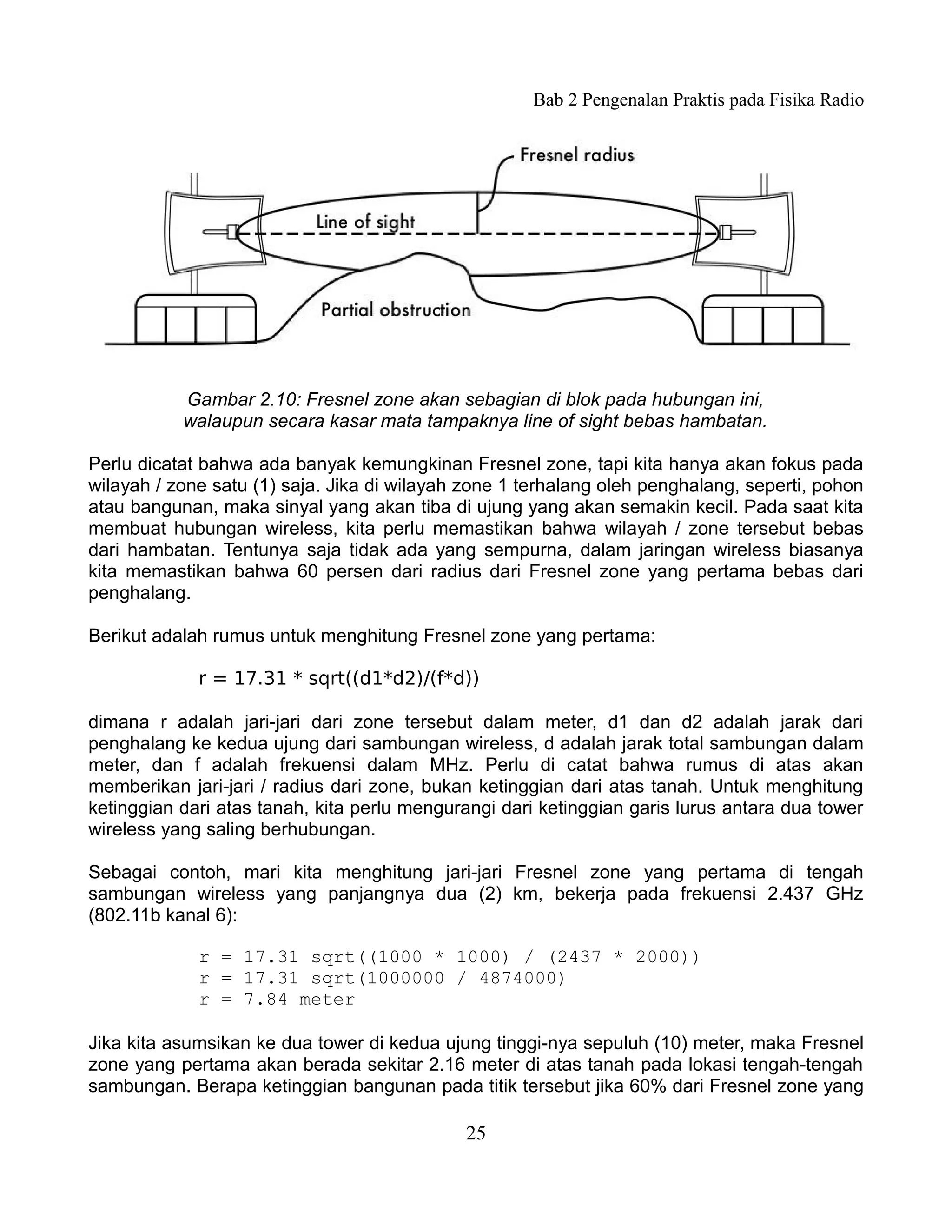 Bab 2 Pengenalan Praktis pada Fisika Radio




           Gambar 2.10: Fresnel zone akan sebagian di blok pada hubungan ini,
           walaupun secara kasar mata tampaknya line of sight bebas hambatan.

Perlu dicatat bahwa ada banyak kemungkinan Fresnel zone, tapi kita hanya akan fokus pada
wilayah / zone satu (1) saja. Jika di wilayah zone 1 terhalang oleh penghalang, seperti, pohon
atau bangunan, maka sinyal yang akan tiba di ujung yang akan semakin kecil. Pada saat kita
membuat hubungan wireless, kita perlu memastikan bahwa wilayah / zone tersebut bebas
dari hambatan. Tentunya saja tidak ada yang sempurna, dalam jaringan wireless biasanya
kita memastikan bahwa 60 persen dari radius dari Fresnel zone yang pertama bebas dari
penghalang.

Berikut adalah rumus untuk menghitung Fresnel zone yang pertama:

             r = 17.31 * sqrt((d1*d2)/(f*d))

dimana r adalah jari-jari dari zone tersebut dalam meter, d1 dan d2 adalah jarak dari
penghalang ke kedua ujung dari sambungan wireless, d adalah jarak total sambungan dalam
meter, dan f adalah frekuensi dalam MHz. Perlu di catat bahwa rumus di atas akan
memberikan jari-jari / radius dari zone, bukan ketinggian dari atas tanah. Untuk menghitung
ketinggian dari atas tanah, kita perlu mengurangi dari ketinggian garis lurus antara dua tower
wireless yang saling berhubungan.

Sebagai contoh, mari kita menghitung jari-jari Fresnel zone yang pertama di tengah
sambungan wireless yang panjangnya dua (2) km, bekerja pada frekuensi 2.437 GHz
(802.11b kanal 6):

             r = 17.31 sqrt((1000 * 1000) / (2437 * 2000))
             r = 17.31 sqrt(1000000 / 4874000)
             r = 7.84 meter

Jika kita asumsikan ke dua tower di kedua ujung tinggi-nya sepuluh (10) meter, maka Fresnel
zone yang pertama akan berada sekitar 2.16 meter di atas tanah pada lokasi tengah-tengah
sambungan. Berapa ketinggian bangunan pada titik tersebut jika 60% dari Fresnel zone yang

                                             25
 