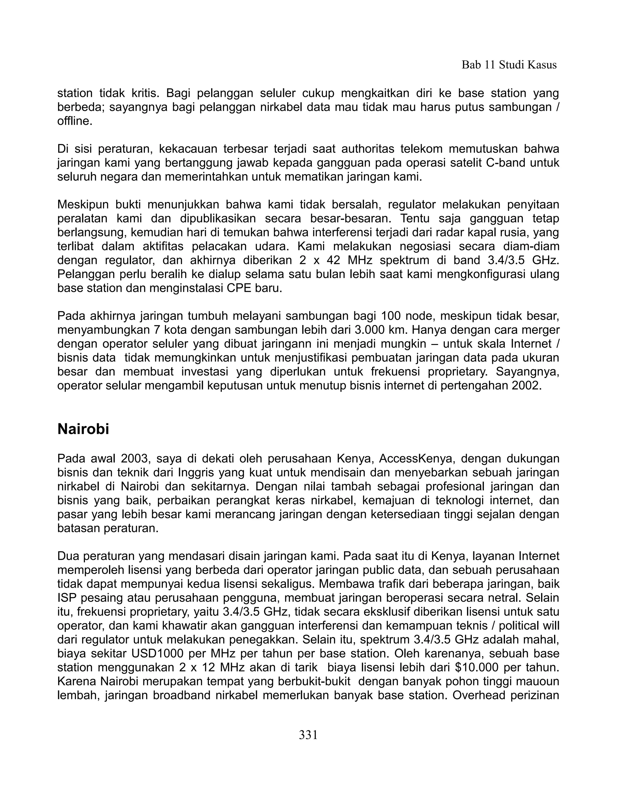 Bab 11 Studi Kasus

station tidak kritis. Bagi pelanggan seluler cukup mengkaitkan diri ke base station yang
berbeda; sayangnya bagi pelanggan nirkabel data mau tidak mau harus putus sambungan /
offline.

Di sisi peraturan, kekacauan terbesar terjadi saat authoritas telekom memutuskan bahwa
jaringan kami yang bertanggung jawab kepada gangguan pada operasi satelit C-band untuk
seluruh negara dan memerintahkan untuk mematikan jaringan kami.

Meskipun bukti menunjukkan bahwa kami tidak bersalah, regulator melakukan penyitaan
peralatan kami dan dipublikasikan secara besar-besaran. Tentu saja gangguan tetap
berlangsung, kemudian hari di temukan bahwa interferensi terjadi dari radar kapal rusia, yang
terlibat dalam aktifitas pelacakan udara. Kami melakukan negosiasi secara diam-diam
dengan regulator, dan akhirnya diberikan 2 x 42 MHz spektrum di band 3.4/3.5 GHz.
Pelanggan perlu beralih ke dialup selama satu bulan lebih saat kami mengkonfigurasi ulang
base station dan menginstalasi CPE baru.

Pada akhirnya jaringan tumbuh melayani sambungan bagi 100 node, meskipun tidak besar,
menyambungkan 7 kota dengan sambungan lebih dari 3.000 km. Hanya dengan cara merger
dengan operator seluler yang dibuat jaringann ini menjadi mungkin – untuk skala Internet /
bisnis data tidak memungkinkan untuk menjustifikasi pembuatan jaringan data pada ukuran
besar dan membuat investasi yang diperlukan untuk frekuensi proprietary. Sayangnya,
operator selular mengambil keputusan untuk menutup bisnis internet di pertengahan 2002.


Nairobi
Pada awal 2003, saya di dekati oleh perusahaan Kenya, AccessKenya, dengan dukungan
bisnis dan teknik dari Inggris yang kuat untuk mendisain dan menyebarkan sebuah jaringan
nirkabel di Nairobi dan sekitarnya. Dengan nilai tambah sebagai profesional jaringan dan
bisnis yang baik, perbaikan perangkat keras nirkabel, kemajuan di teknologi internet, dan
pasar yang lebih besar kami merancang jaringan dengan ketersediaan tinggi sejalan dengan
batasan peraturan.

Dua peraturan yang mendasari disain jaringan kami. Pada saat itu di Kenya, layanan Internet
memperoleh lisensi yang berbeda dari operator jaringan public data, dan sebuah perusahaan
tidak dapat mempunyai kedua lisensi sekaligus. Membawa trafik dari beberapa jaringan, baik
ISP pesaing atau perusahaan pengguna, membuat jaringan beroperasi secara netral. Selain
itu, frekuensi proprietary, yaitu 3.4/3.5 GHz, tidak secara eksklusif diberikan lisensi untuk satu
operator, dan kami khawatir akan gangguan interferensi dan kemampuan teknis / political will
dari regulator untuk melakukan penegakkan. Selain itu, spektrum 3.4/3.5 GHz adalah mahal,
biaya sekitar USD1000 per MHz per tahun per base station. Oleh karenanya, sebuah base
station menggunakan 2 x 12 MHz akan di tarik biaya lisensi lebih dari $10.000 per tahun.
Karena Nairobi merupakan tempat yang berbukit-bukit dengan banyak pohon tinggi mauoun
lembah, jaringan broadband nirkabel memerlukan banyak base station. Overhead perizinan


                                               331
 