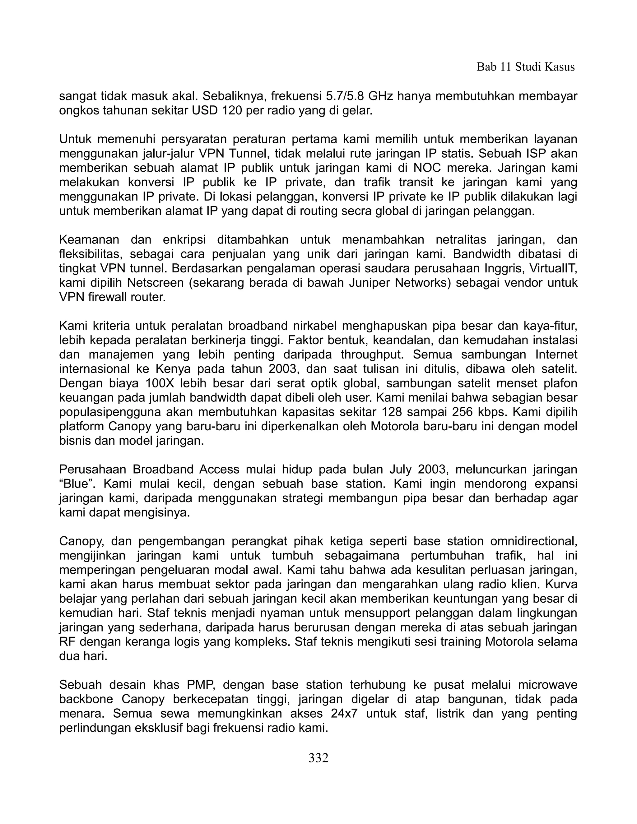 Bab 11 Studi Kasus

sangat tidak masuk akal. Sebaliknya, frekuensi 5.7/5.8 GHz hanya membutuhkan membayar
ongkos tahunan sekitar USD 120 per radio yang di gelar.

Untuk memenuhi persyaratan peraturan pertama kami memilih untuk memberikan layanan
menggunakan jalur-jalur VPN Tunnel, tidak melalui rute jaringan IP statis. Sebuah ISP akan
memberikan sebuah alamat IP publik untuk jaringan kami di NOC mereka. Jaringan kami
melakukan konversi IP publik ke IP private, dan trafik transit ke jaringan kami yang
menggunakan IP private. Di lokasi pelanggan, konversi IP private ke IP publik dilakukan lagi
untuk memberikan alamat IP yang dapat di routing secra global di jaringan pelanggan.

Keamanan dan enkripsi ditambahkan untuk menambahkan netralitas jaringan, dan
fleksibilitas, sebagai cara penjualan yang unik dari jaringan kami. Bandwidth dibatasi di
tingkat VPN tunnel. Berdasarkan pengalaman operasi saudara perusahaan Inggris, VirtualIT,
kami dipilih Netscreen (sekarang berada di bawah Juniper Networks) sebagai vendor untuk
VPN firewall router.

Kami kriteria untuk peralatan broadband nirkabel menghapuskan pipa besar dan kaya-fitur,
lebih kepada peralatan berkinerja tinggi. Faktor bentuk, keandalan, dan kemudahan instalasi
dan manajemen yang lebih penting daripada throughput. Semua sambungan Internet
internasional ke Kenya pada tahun 2003, dan saat tulisan ini ditulis, dibawa oleh satelit.
Dengan biaya 100X lebih besar dari serat optik global, sambungan satelit menset plafon
keuangan pada jumlah bandwidth dapat dibeli oleh user. Kami menilai bahwa sebagian besar
populasipengguna akan membutuhkan kapasitas sekitar 128 sampai 256 kbps. Kami dipilih
platform Canopy yang baru-baru ini diperkenalkan oleh Motorola baru-baru ini dengan model
bisnis dan model jaringan.

Perusahaan Broadband Access mulai hidup pada bulan July 2003, meluncurkan jaringan
“Blue”. Kami mulai kecil, dengan sebuah base station. Kami ingin mendorong expansi
jaringan kami, daripada menggunakan strategi membangun pipa besar dan berhadap agar
kami dapat mengisinya.

Canopy, dan pengembangan perangkat pihak ketiga seperti base station omnidirectional,
mengijinkan jaringan kami untuk tumbuh sebagaimana pertumbuhan trafik, hal ini
memperingan pengeluaran modal awal. Kami tahu bahwa ada kesulitan perluasan jaringan,
kami akan harus membuat sektor pada jaringan dan mengarahkan ulang radio klien. Kurva
belajar yang perlahan dari sebuah jaringan kecil akan memberikan keuntungan yang besar di
kemudian hari. Staf teknis menjadi nyaman untuk mensupport pelanggan dalam lingkungan
jaringan yang sederhana, daripada harus berurusan dengan mereka di atas sebuah jaringan
RF dengan keranga logis yang kompleks. Staf teknis mengikuti sesi training Motorola selama
dua hari.

Sebuah desain khas PMP, dengan base station terhubung ke pusat melalui microwave
backbone Canopy berkecepatan tinggi, jaringan digelar di atap bangunan, tidak pada
menara. Semua sewa memungkinkan akses 24x7 untuk staf, listrik dan yang penting
perlindungan eksklusif bagi frekuensi radio kami.

                                            332
 