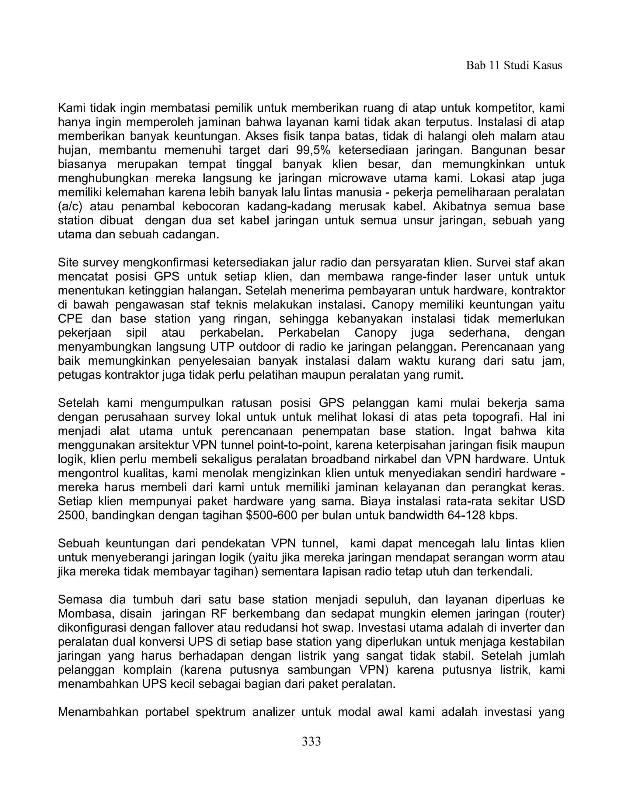 Bab 11 Studi Kasus


Kami tidak ingin membatasi pemilik untuk memberikan ruang di atap untuk kompetitor, kami
hanya ingin memperoleh jaminan bahwa layanan kami tidak akan terputus. Instalasi di atap
memberikan banyak keuntungan. Akses fisik tanpa batas, tidak di halangi oleh malam atau
hujan, membantu memenuhi target dari 99,5% ketersediaan jaringan. Bangunan besar
biasanya merupakan tempat tinggal banyak klien besar, dan memungkinkan untuk
menghubungkan mereka langsung ke jaringan microwave utama kami. Lokasi atap juga
memiliki kelemahan karena lebih banyak lalu lintas manusia - pekerja pemeliharaan peralatan
(a/c) atau penambal kebocoran kadang-kadang merusak kabel. Akibatnya semua base
station dibuat dengan dua set kabel jaringan untuk semua unsur jaringan, sebuah yang
utama dan sebuah cadangan.

Site survey mengkonfirmasi ketersediakan jalur radio dan persyaratan klien. Survei staf akan
mencatat posisi GPS untuk setiap klien, dan membawa range-finder laser untuk untuk
menentukan ketinggian halangan. Setelah menerima pembayaran untuk hardware, kontraktor
di bawah pengawasan staf teknis melakukan instalasi. Canopy memiliki keuntungan yaitu
CPE dan base station yang ringan, sehingga kebanyakan instalasi tidak memerlukan
pekerjaan sipil atau perkabelan. Perkabelan Canopy juga sederhana, dengan
menyambungkan langsung UTP outdoor di radio ke jaringan pelanggan. Perencanaan yang
baik memungkinkan penyelesaian banyak instalasi dalam waktu kurang dari satu jam,
petugas kontraktor juga tidak perlu pelatihan maupun peralatan yang rumit.

Setelah kami mengumpulkan ratusan posisi GPS pelanggan kami mulai bekerja sama
dengan perusahaan survey lokal untuk untuk melihat lokasi di atas peta topografi. Hal ini
menjadi alat utama untuk perencanaan penempatan base station. Ingat bahwa kita
menggunakan arsitektur VPN tunnel point-to-point, karena keterpisahan jaringan fisik maupun
logik, klien perlu membeli sekaligus peralatan broadband nirkabel dan VPN hardware. Untuk
mengontrol kualitas, kami menolak mengizinkan klien untuk menyediakan sendiri hardware -
mereka harus membeli dari kami untuk memiliki jaminan kelayanan dan perangkat keras.
Setiap klien mempunyai paket hardware yang sama. Biaya instalasi rata-rata sekitar USD
2500, bandingkan dengan tagihan $500-600 per bulan untuk bandwidth 64-128 kbps.

Sebuah keuntungan dari pendekatan VPN tunnel, kami dapat mencegah lalu lintas klien
untuk menyeberangi jaringan logik (yaitu jika mereka jaringan mendapat serangan worm atau
jika mereka tidak membayar tagihan) sementara lapisan radio tetap utuh dan terkendali.

Semasa dia tumbuh dari satu base station menjadi sepuluh, dan layanan diperluas ke
Mombasa, disain jaringan RF berkembang dan sedapat mungkin elemen jaringan (router)
dikonfigurasi dengan fallover atau redudansi hot swap. Investasi utama adalah di inverter dan
peralatan dual konversi UPS di setiap base station yang diperlukan untuk menjaga kestabilan
jaringan yang harus berhadapan dengan listrik yang sangat tidak stabil. Setelah jumlah
pelanggan komplain (karena putusnya sambungan VPN) karena putusnya listrik, kami
menambahkan UPS kecil sebagai bagian dari paket peralatan.

Menambahkan portabel spektrum analizer untuk modal awal kami adalah investasi yang

                                            333
 