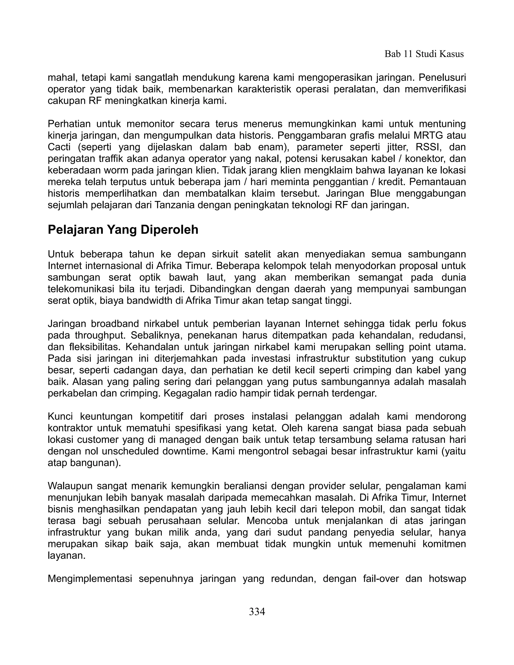 Bab 11 Studi Kasus

mahal, tetapi kami sangatlah mendukung karena kami mengoperasikan jaringan. Penelusuri
operator yang tidak baik, membenarkan karakteristik operasi peralatan, dan memverifikasi
cakupan RF meningkatkan kinerja kami.

Perhatian untuk memonitor secara terus menerus memungkinkan kami untuk mentuning
kinerja jaringan, dan mengumpulkan data historis. Penggambaran grafis melalui MRTG atau
Cacti (seperti yang dijelaskan dalam bab enam), parameter seperti jitter, RSSI, dan
peringatan traffik akan adanya operator yang nakal, potensi kerusakan kabel / konektor, dan
keberadaan worm pada jaringan klien. Tidak jarang klien mengklaim bahwa layanan ke lokasi
mereka telah terputus untuk beberapa jam / hari meminta penggantian / kredit. Pemantauan
historis memperlihatkan dan membatalkan klaim tersebut. Jaringan Blue menggabungan
sejumlah pelajaran dari Tanzania dengan peningkatan teknologi RF dan jaringan.

Pelajaran Yang Diperoleh
Untuk beberapa tahun ke depan sirkuit satelit akan menyediakan semua sambungann
Internet internasional di Afrika Timur. Beberapa kelompok telah menyodorkan proposal untuk
sambungan serat optik bawah laut, yang akan memberikan semangat pada dunia
telekomunikasi bila itu terjadi. Dibandingkan dengan daerah yang mempunyai sambungan
serat optik, biaya bandwidth di Afrika Timur akan tetap sangat tinggi.

Jaringan broadband nirkabel untuk pemberian layanan Internet sehingga tidak perlu fokus
pada throughput. Sebaliknya, penekanan harus ditempatkan pada kehandalan, redudansi,
dan fleksibilitas. Kehandalan untuk jaringan nirkabel kami merupakan selling point utama.
Pada sisi jaringan ini diterjemahkan pada investasi infrastruktur substitution yang cukup
besar, seperti cadangan daya, dan perhatian ke detil kecil seperti crimping dan kabel yang
baik. Alasan yang paling sering dari pelanggan yang putus sambungannya adalah masalah
perkabelan dan crimping. Kegagalan radio hampir tidak pernah terdengar.

Kunci keuntungan kompetitif dari proses instalasi pelanggan adalah kami mendorong
kontraktor untuk mematuhi spesifikasi yang ketat. Oleh karena sangat biasa pada sebuah
lokasi customer yang di managed dengan baik untuk tetap tersambung selama ratusan hari
dengan nol unscheduled downtime. Kami mengontrol sebagai besar infrastruktur kami (yaitu
atap bangunan).

Walaupun sangat menarik kemungkin beraliansi dengan provider selular, pengalaman kami
menunjukan lebih banyak masalah daripada memecahkan masalah. Di Afrika Timur, Internet
bisnis menghasilkan pendapatan yang jauh lebih kecil dari telepon mobil, dan sangat tidak
terasa bagi sebuah perusahaan selular. Mencoba untuk menjalankan di atas jaringan
infrastruktur yang bukan milik anda, yang dari sudut pandang penyedia selular, hanya
merupakan sikap baik saja, akan membuat tidak mungkin untuk memenuhi komitmen
layanan.

Mengimplementasi sepenuhnya jaringan yang redundan, dengan fail-over dan hotswap


                                           334
 
