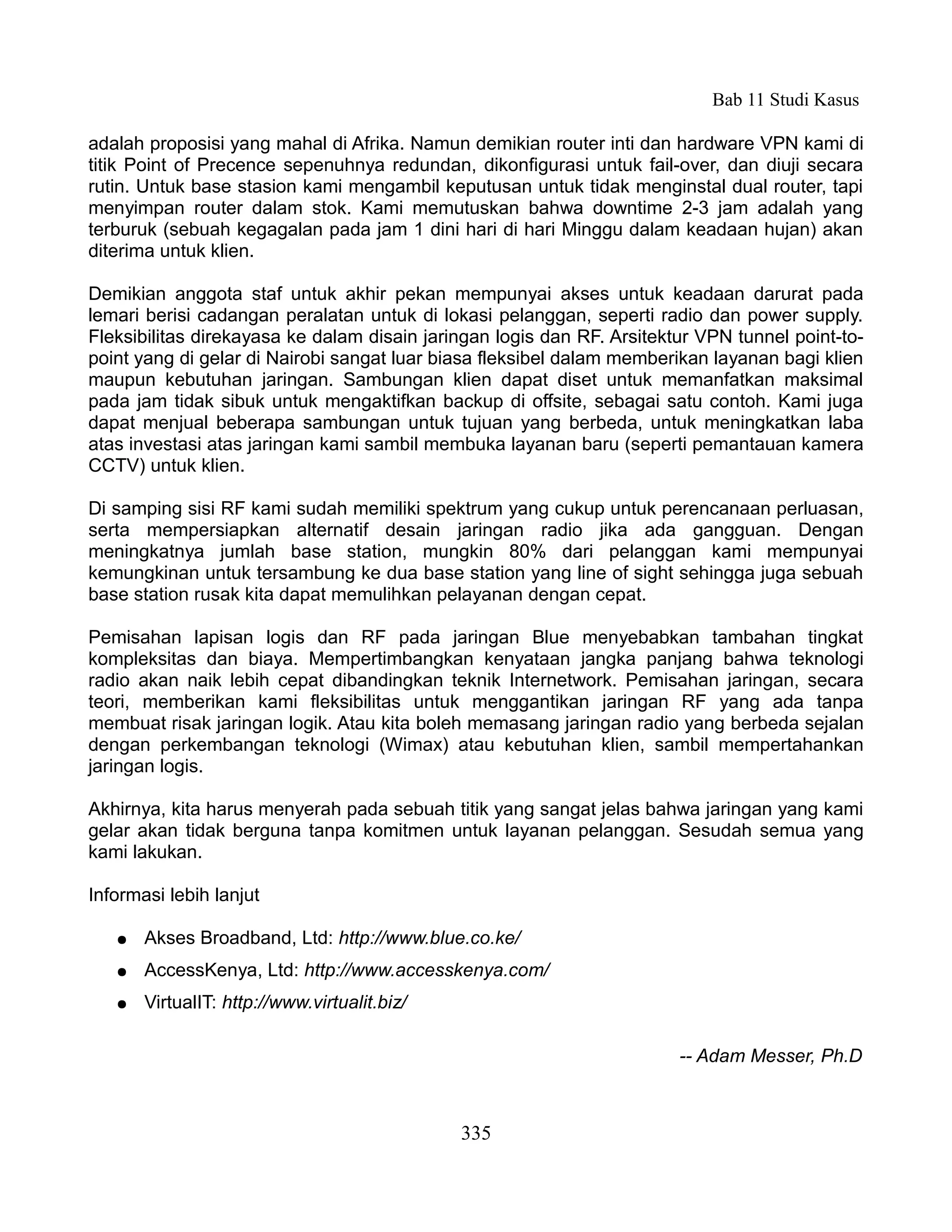 Bab 11 Studi Kasus

adalah proposisi yang mahal di Afrika. Namun demikian router inti dan hardware VPN kami di
titik Point of Precence sepenuhnya redundan, dikonfigurasi untuk fail-over, dan diuji secara
rutin. Untuk base stasion kami mengambil keputusan untuk tidak menginstal dual router, tapi
menyimpan router dalam stok. Kami memutuskan bahwa downtime 2-3 jam adalah yang
terburuk (sebuah kegagalan pada jam 1 dini hari di hari Minggu dalam keadaan hujan) akan
diterima untuk klien.

Demikian anggota staf untuk akhir pekan mempunyai akses untuk keadaan darurat pada
lemari berisi cadangan peralatan untuk di lokasi pelanggan, seperti radio dan power supply.
Fleksibilitas direkayasa ke dalam disain jaringan logis dan RF. Arsitektur VPN tunnel point-to-
point yang di gelar di Nairobi sangat luar biasa fleksibel dalam memberikan layanan bagi klien
maupun kebutuhan jaringan. Sambungan klien dapat diset untuk memanfatkan maksimal
pada jam tidak sibuk untuk mengaktifkan backup di offsite, sebagai satu contoh. Kami juga
dapat menjual beberapa sambungan untuk tujuan yang berbeda, untuk meningkatkan laba
atas investasi atas jaringan kami sambil membuka layanan baru (seperti pemantauan kamera
CCTV) untuk klien.

Di samping sisi RF kami sudah memiliki spektrum yang cukup untuk perencanaan perluasan,
serta mempersiapkan alternatif desain jaringan radio jika ada gangguan. Dengan
meningkatnya jumlah base station, mungkin 80% dari pelanggan kami mempunyai
kemungkinan untuk tersambung ke dua base station yang line of sight sehingga juga sebuah
base station rusak kita dapat memulihkan pelayanan dengan cepat.

Pemisahan lapisan logis dan RF pada jaringan Blue menyebabkan tambahan tingkat
kompleksitas dan biaya. Mempertimbangkan kenyataan jangka panjang bahwa teknologi
radio akan naik lebih cepat dibandingkan teknik Internetwork. Pemisahan jaringan, secara
teori, memberikan kami fleksibilitas untuk menggantikan jaringan RF yang ada tanpa
membuat risak jaringan logik. Atau kita boleh memasang jaringan radio yang berbeda sejalan
dengan perkembangan teknologi (Wimax) atau kebutuhan klien, sambil mempertahankan
jaringan logis.

Akhirnya, kita harus menyerah pada sebuah titik yang sangat jelas bahwa jaringan yang kami
gelar akan tidak berguna tanpa komitmen untuk layanan pelanggan. Sesudah semua yang
kami lakukan.

Informasi lebih lanjut

   ●   Akses Broadband, Ltd: http://www.blue.co.ke/
   ●   AccessKenya, Ltd: http://www.accesskenya.com/
   ●   VirtualIT: http://www.virtualit.biz/

                                                                        -- Adam Messer, Ph.D



                                              335
 
