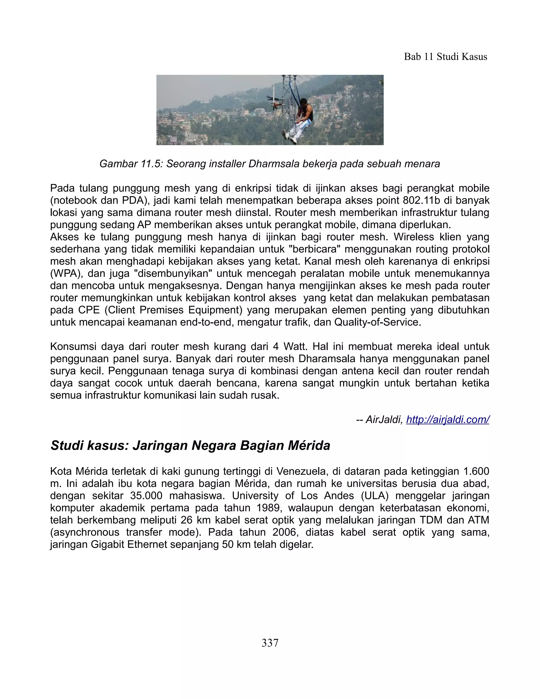 Bab 11 Studi Kasus




          Gambar 11.5: Seorang installer Dharmsala bekerja pada sebuah menara

Pada tulang punggung mesh yang di enkripsi tidak di ijinkan akses bagi perangkat mobile
(notebook dan PDA), jadi kami telah menempatkan beberapa akses point 802.11b di banyak
lokasi yang sama dimana router mesh diinstal. Router mesh memberikan infrastruktur tulang
punggung sedang AP memberikan akses untuk perangkat mobile, dimana diperlukan.
Akses ke tulang punggung mesh hanya di ijinkan bagi router mesh. Wireless klien yang
sederhana yang tidak memiliki kepandaian untuk "berbicara" menggunakan routing protokol
mesh akan menghadapi kebijakan akses yang ketat. Kanal mesh oleh karenanya di enkripsi
(WPA), dan juga "disembunyikan" untuk mencegah peralatan mobile untuk menemukannya
dan mencoba untuk mengaksesnya. Dengan hanya mengijinkan akses ke mesh pada router
router memungkinkan untuk kebijakan kontrol akses yang ketat dan melakukan pembatasan
pada CPE (Client Premises Equipment) yang merupakan elemen penting yang dibutuhkan
untuk mencapai keamanan end-to-end, mengatur trafik, dan Quality-of-Service.

Konsumsi daya dari router mesh kurang dari 4 Watt. Hal ini membuat mereka ideal untuk
penggunaan panel surya. Banyak dari router mesh Dharamsala hanya menggunakan panel
surya kecil. Penggunaan tenaga surya di kombinasi dengan antena kecil dan router rendah
daya sangat cocok untuk daerah bencana, karena sangat mungkin untuk bertahan ketika
semua infrastruktur komunikasi lain sudah rusak.

                                                               -- AirJaldi, http://airjaldi.com/

Studi kasus: Jaringan Negara Bagian Mérida
Kota Mérida terletak di kaki gunung tertinggi di Venezuela, di dataran pada ketinggian 1.600
m. Ini adalah ibu kota negara bagian Mérida, dan rumah ke universitas berusia dua abad,
dengan sekitar 35.000 mahasiswa. University of Los Andes (ULA) menggelar jaringan
komputer akademik pertama pada tahun 1989, walaupun dengan keterbatasan ekonomi,
telah berkembang meliputi 26 km kabel serat optik yang melalukan jaringan TDM dan ATM
(asynchronous transfer mode). Pada tahun 2006, diatas kabel serat optik yang sama,
jaringan Gigabit Ethernet sepanjang 50 km telah digelar.




                                            337
 