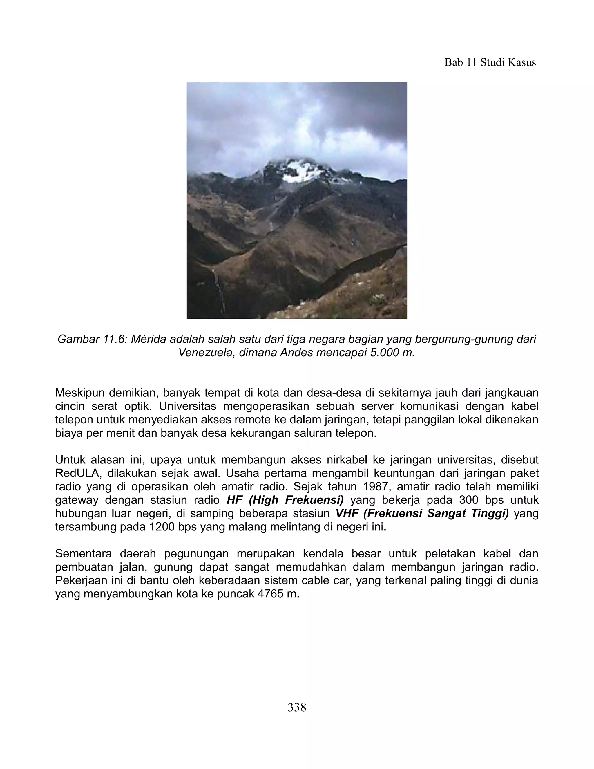 Bab 11 Studi Kasus




Gambar 11.6: Mérida adalah salah satu dari tiga negara bagian yang bergunung-gunung dari
                     Venezuela, dimana Andes mencapai 5.000 m.


Meskipun demikian, banyak tempat di kota dan desa-desa di sekitarnya jauh dari jangkauan
cincin serat optik. Universitas mengoperasikan sebuah server komunikasi dengan kabel
telepon untuk menyediakan akses remote ke dalam jaringan, tetapi panggilan lokal dikenakan
biaya per menit dan banyak desa kekurangan saluran telepon.

Untuk alasan ini, upaya untuk membangun akses nirkabel ke jaringan universitas, disebut
RedULA, dilakukan sejak awal. Usaha pertama mengambil keuntungan dari jaringan paket
radio yang di operasikan oleh amatir radio. Sejak tahun 1987, amatir radio telah memiliki
gateway dengan stasiun radio HF (High Frekuensi) yang bekerja pada 300 bps untuk
hubungan luar negeri, di samping beberapa stasiun VHF (Frekuensi Sangat Tinggi) yang
tersambung pada 1200 bps yang malang melintang di negeri ini.

Sementara daerah pegunungan merupakan kendala besar untuk peletakan kabel dan
pembuatan jalan, gunung dapat sangat memudahkan dalam membangun jaringan radio.
Pekerjaan ini di bantu oleh keberadaan sistem cable car, yang terkenal paling tinggi di dunia
yang menyambungkan kota ke puncak 4765 m.




                                            338
 