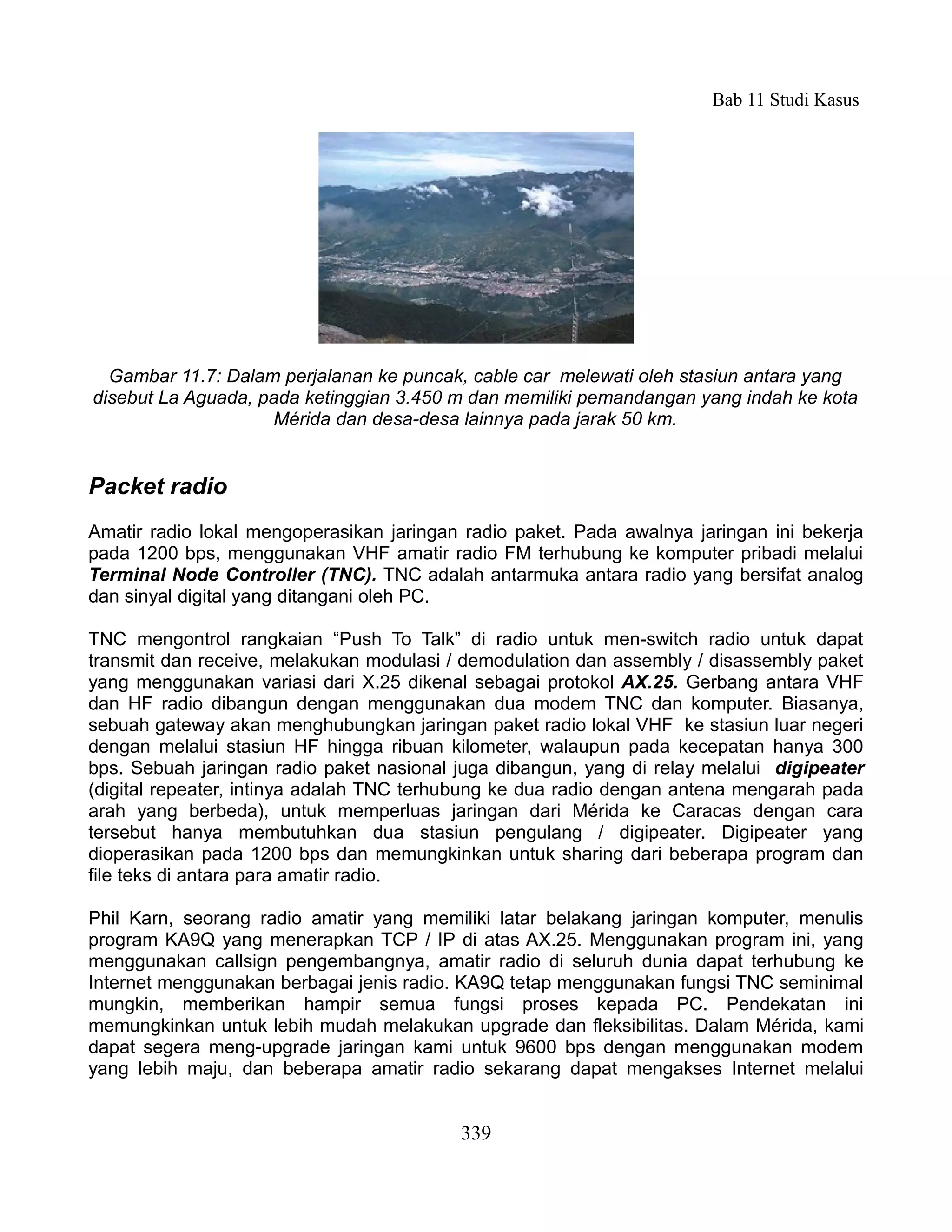 Bab 11 Studi Kasus




  Gambar 11.7: Dalam perjalanan ke puncak, cable car melewati oleh stasiun antara yang
disebut La Aguada, pada ketinggian 3.450 m dan memiliki pemandangan yang indah ke kota
                    Mérida dan desa-desa lainnya pada jarak 50 km.


Packet radio
Amatir radio lokal mengoperasikan jaringan radio paket. Pada awalnya jaringan ini bekerja
pada 1200 bps, menggunakan VHF amatir radio FM terhubung ke komputer pribadi melalui
Terminal Node Controller (TNC). TNC adalah antarmuka antara radio yang bersifat analog
dan sinyal digital yang ditangani oleh PC.

TNC mengontrol rangkaian “Push To Talk” di radio untuk men-switch radio untuk dapat
transmit dan receive, melakukan modulasi / demodulation dan assembly / disassembly paket
yang menggunakan variasi dari X.25 dikenal sebagai protokol AX.25. Gerbang antara VHF
dan HF radio dibangun dengan menggunakan dua modem TNC dan komputer. Biasanya,
sebuah gateway akan menghubungkan jaringan paket radio lokal VHF ke stasiun luar negeri
dengan melalui stasiun HF hingga ribuan kilometer, walaupun pada kecepatan hanya 300
bps. Sebuah jaringan radio paket nasional juga dibangun, yang di relay melalui digipeater
(digital repeater, intinya adalah TNC terhubung ke dua radio dengan antena mengarah pada
arah yang berbeda), untuk memperluas jaringan dari Mérida ke Caracas dengan cara
tersebut hanya membutuhkan dua stasiun pengulang / digipeater. Digipeater yang
dioperasikan pada 1200 bps dan memungkinkan untuk sharing dari beberapa program dan
file teks di antara para amatir radio.

Phil Karn, seorang radio amatir yang memiliki latar belakang jaringan komputer, menulis
program KA9Q yang menerapkan TCP / IP di atas AX.25. Menggunakan program ini, yang
menggunakan callsign pengembangnya, amatir radio di seluruh dunia dapat terhubung ke
Internet menggunakan berbagai jenis radio. KA9Q tetap menggunakan fungsi TNC seminimal
mungkin, memberikan hampir semua fungsi proses kepada PC. Pendekatan ini
memungkinkan untuk lebih mudah melakukan upgrade dan fleksibilitas. Dalam Mérida, kami
dapat segera meng-upgrade jaringan kami untuk 9600 bps dengan menggunakan modem
yang lebih maju, dan beberapa amatir radio sekarang dapat mengakses Internet melalui


                                          339
 