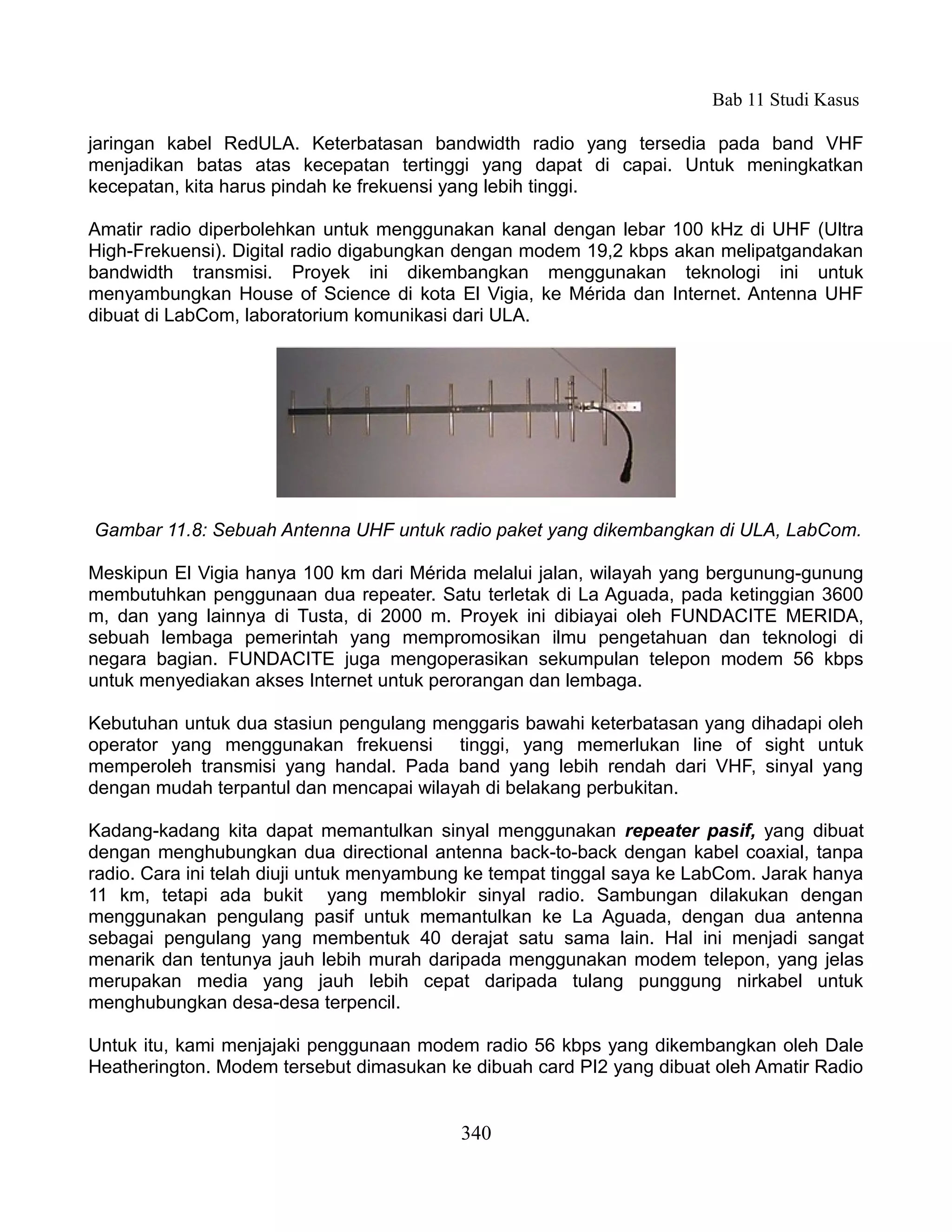 Bab 11 Studi Kasus

jaringan kabel RedULA. Keterbatasan bandwidth radio yang tersedia pada band VHF
menjadikan batas atas kecepatan tertinggi yang dapat di capai. Untuk meningkatkan
kecepatan, kita harus pindah ke frekuensi yang lebih tinggi.

Amatir radio diperbolehkan untuk menggunakan kanal dengan lebar 100 kHz di UHF (Ultra
High-Frekuensi). Digital radio digabungkan dengan modem 19,2 kbps akan melipatgandakan
bandwidth transmisi. Proyek ini dikembangkan menggunakan teknologi ini untuk
menyambungkan House of Science di kota El Vigia, ke Mérida dan Internet. Antenna UHF
dibuat di LabCom, laboratorium komunikasi dari ULA.




Gambar 11.8: Sebuah Antenna UHF untuk radio paket yang dikembangkan di ULA, LabCom.

Meskipun El Vigia hanya 100 km dari Mérida melalui jalan, wilayah yang bergunung-gunung
membutuhkan penggunaan dua repeater. Satu terletak di La Aguada, pada ketinggian 3600
m, dan yang lainnya di Tusta, di 2000 m. Proyek ini dibiayai oleh FUNDACITE MERIDA,
sebuah lembaga pemerintah yang mempromosikan ilmu pengetahuan dan teknologi di
negara bagian. FUNDACITE juga mengoperasikan sekumpulan telepon modem 56 kbps
untuk menyediakan akses Internet untuk perorangan dan lembaga.

Kebutuhan untuk dua stasiun pengulang menggaris bawahi keterbatasan yang dihadapi oleh
operator yang menggunakan frekuensi tinggi, yang memerlukan line of sight untuk
memperoleh transmisi yang handal. Pada band yang lebih rendah dari VHF, sinyal yang
dengan mudah terpantul dan mencapai wilayah di belakang perbukitan.

Kadang-kadang kita dapat memantulkan sinyal menggunakan repeater pasif, yang dibuat
dengan menghubungkan dua directional antenna back-to-back dengan kabel coaxial, tanpa
radio. Cara ini telah diuji untuk menyambung ke tempat tinggal saya ke LabCom. Jarak hanya
11 km, tetapi ada bukit yang memblokir sinyal radio. Sambungan dilakukan dengan
menggunakan pengulang pasif untuk memantulkan ke La Aguada, dengan dua antenna
sebagai pengulang yang membentuk 40 derajat satu sama lain. Hal ini menjadi sangat
menarik dan tentunya jauh lebih murah daripada menggunakan modem telepon, yang jelas
merupakan media yang jauh lebih cepat daripada tulang punggung nirkabel untuk
menghubungkan desa-desa terpencil.

Untuk itu, kami menjajaki penggunaan modem radio 56 kbps yang dikembangkan oleh Dale
Heatherington. Modem tersebut dimasukan ke dibuah card PI2 yang dibuat oleh Amatir Radio


                                           340
 