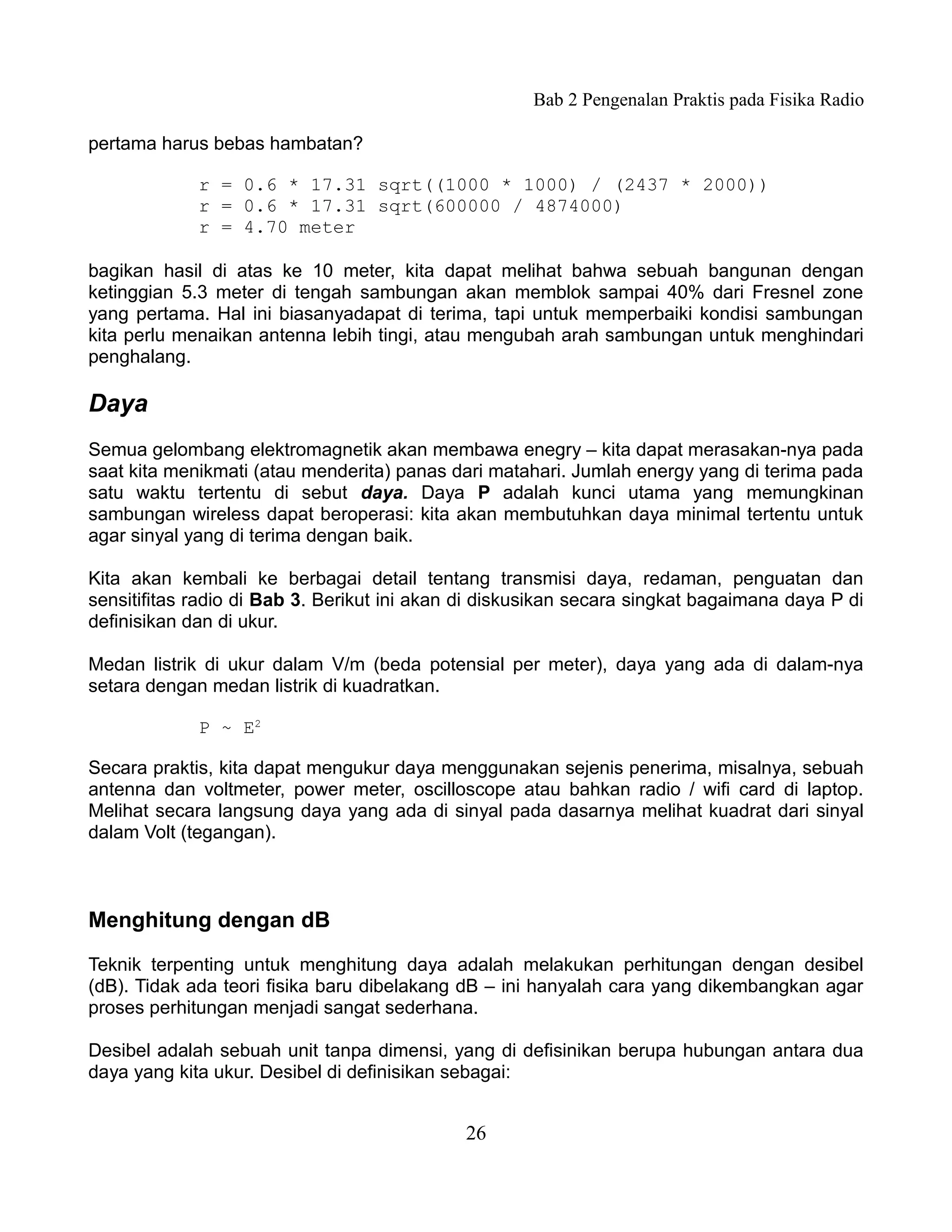 Bab 2 Pengenalan Praktis pada Fisika Radio

pertama harus bebas hambatan?

             r = 0.6 * 17.31 sqrt((1000 * 1000) / (2437 * 2000))
             r = 0.6 * 17.31 sqrt(600000 / 4874000)
             r = 4.70 meter

bagikan hasil di atas ke 10 meter, kita dapat melihat bahwa sebuah bangunan dengan
ketinggian 5.3 meter di tengah sambungan akan memblok sampai 40% dari Fresnel zone
yang pertama. Hal ini biasanyadapat di terima, tapi untuk memperbaiki kondisi sambungan
kita perlu menaikan antenna lebih tingi, atau mengubah arah sambungan untuk menghindari
penghalang.

Daya
Semua gelombang elektromagnetik akan membawa enegry – kita dapat merasakan-nya pada
saat kita menikmati (atau menderita) panas dari matahari. Jumlah energy yang di terima pada
satu waktu tertentu di sebut daya. Daya P adalah kunci utama yang memungkinan
sambungan wireless dapat beroperasi: kita akan membutuhkan daya minimal tertentu untuk
agar sinyal yang di terima dengan baik.

Kita akan kembali ke berbagai detail tentang transmisi daya, redaman, penguatan dan
sensitifitas radio di Bab 3. Berikut ini akan di diskusikan secara singkat bagaimana daya P di
definisikan dan di ukur.

Medan listrik di ukur dalam V/m (beda potensial per meter), daya yang ada di dalam-nya
setara dengan medan listrik di kuadratkan.

             P ~ E2

Secara praktis, kita dapat mengukur daya menggunakan sejenis penerima, misalnya, sebuah
antenna dan voltmeter, power meter, oscilloscope atau bahkan radio / wifi card di laptop.
Melihat secara langsung daya yang ada di sinyal pada dasarnya melihat kuadrat dari sinyal
dalam Volt (tegangan).



Menghitung dengan dB

Teknik terpenting untuk menghitung daya adalah melakukan perhitungan dengan desibel
(dB). Tidak ada teori fisika baru dibelakang dB – ini hanyalah cara yang dikembangkan agar
proses perhitungan menjadi sangat sederhana.

Desibel adalah sebuah unit tanpa dimensi, yang di defisinikan berupa hubungan antara dua
daya yang kita ukur. Desibel di definisikan sebagai:


                                             26
 