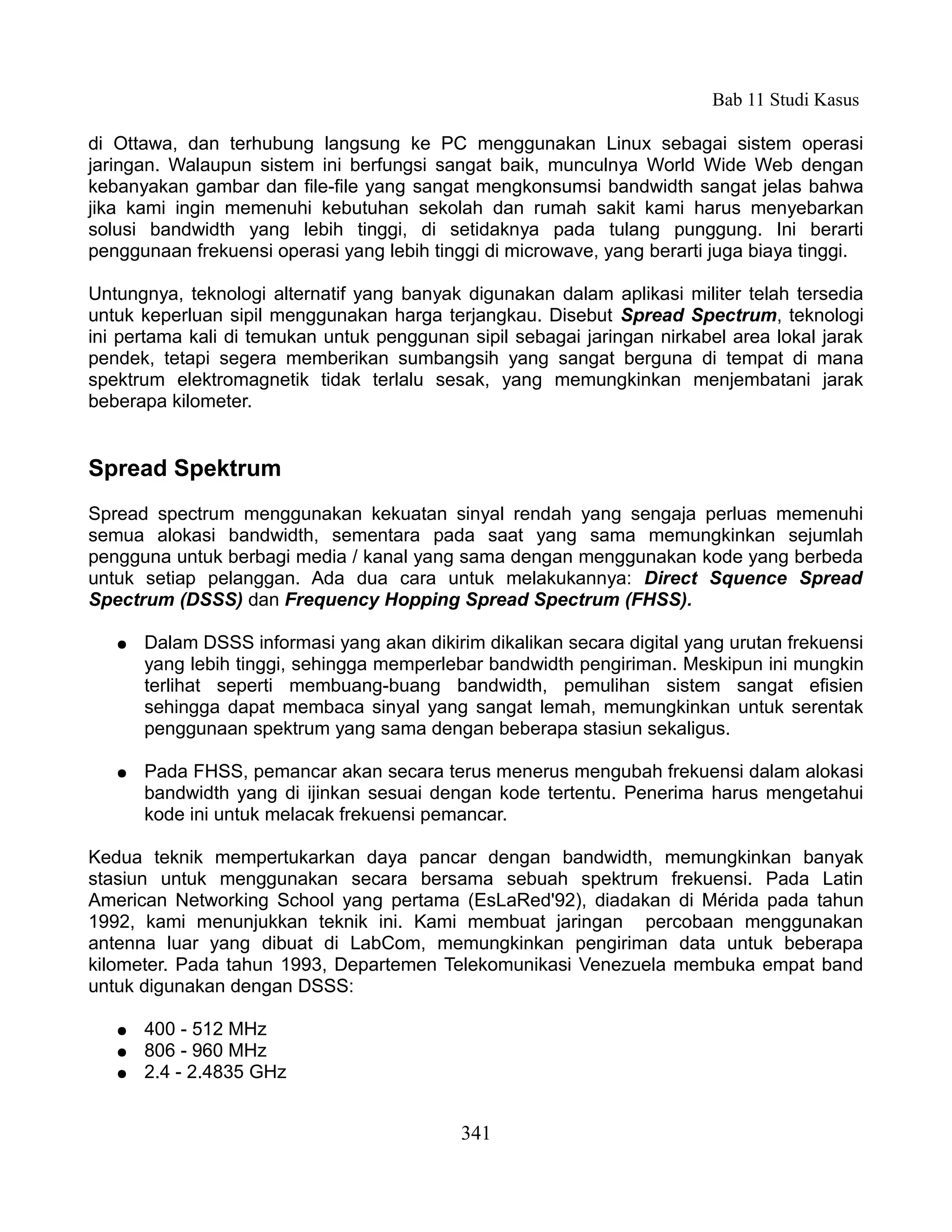 Bab 11 Studi Kasus

di Ottawa, dan terhubung langsung ke PC menggunakan Linux sebagai sistem operasi
jaringan. Walaupun sistem ini berfungsi sangat baik, munculnya World Wide Web dengan
kebanyakan gambar dan file-file yang sangat mengkonsumsi bandwidth sangat jelas bahwa
jika kami ingin memenuhi kebutuhan sekolah dan rumah sakit kami harus menyebarkan
solusi bandwidth yang lebih tinggi, di setidaknya pada tulang punggung. Ini berarti
penggunaan frekuensi operasi yang lebih tinggi di microwave, yang berarti juga biaya tinggi.

Untungnya, teknologi alternatif yang banyak digunakan dalam aplikasi militer telah tersedia
untuk keperluan sipil menggunakan harga terjangkau. Disebut Spread Spectrum, teknologi
ini pertama kali di temukan untuk penggunan sipil sebagai jaringan nirkabel area lokal jarak
pendek, tetapi segera memberikan sumbangsih yang sangat berguna di tempat di mana
spektrum elektromagnetik tidak terlalu sesak, yang memungkinkan menjembatani jarak
beberapa kilometer.


Spread Spektrum
Spread spectrum menggunakan kekuatan sinyal rendah yang sengaja perluas memenuhi
semua alokasi bandwidth, sementara pada saat yang sama memungkinkan sejumlah
pengguna untuk berbagi media / kanal yang sama dengan menggunakan kode yang berbeda
untuk setiap pelanggan. Ada dua cara untuk melakukannya: Direct Squence Spread
Spectrum (DSSS) dan Frequency Hopping Spread Spectrum (FHSS).

   ●   Dalam DSSS informasi yang akan dikirim dikalikan secara digital yang urutan frekuensi
       yang lebih tinggi, sehingga memperlebar bandwidth pengiriman. Meskipun ini mungkin
       terlihat seperti membuang-buang bandwidth, pemulihan sistem sangat efisien
       sehingga dapat membaca sinyal yang sangat lemah, memungkinkan untuk serentak
       penggunaan spektrum yang sama dengan beberapa stasiun sekaligus.

   ●   Pada FHSS, pemancar akan secara terus menerus mengubah frekuensi dalam alokasi
       bandwidth yang di ijinkan sesuai dengan kode tertentu. Penerima harus mengetahui
       kode ini untuk melacak frekuensi pemancar.

Kedua teknik mempertukarkan daya pancar dengan bandwidth, memungkinkan banyak
stasiun untuk menggunakan secara bersama sebuah spektrum frekuensi. Pada Latin
American Networking School yang pertama (EsLaRed'92), diadakan di Mérida pada tahun
1992, kami menunjukkan teknik ini. Kami membuat jaringan percobaan menggunakan
antenna luar yang dibuat di LabCom, memungkinkan pengiriman data untuk beberapa
kilometer. Pada tahun 1993, Departemen Telekomunikasi Venezuela membuka empat band
untuk digunakan dengan DSSS:

   ●   400 - 512 MHz
   ●   806 - 960 MHz
   ●   2.4 - 2.4835 GHz


                                            341
 