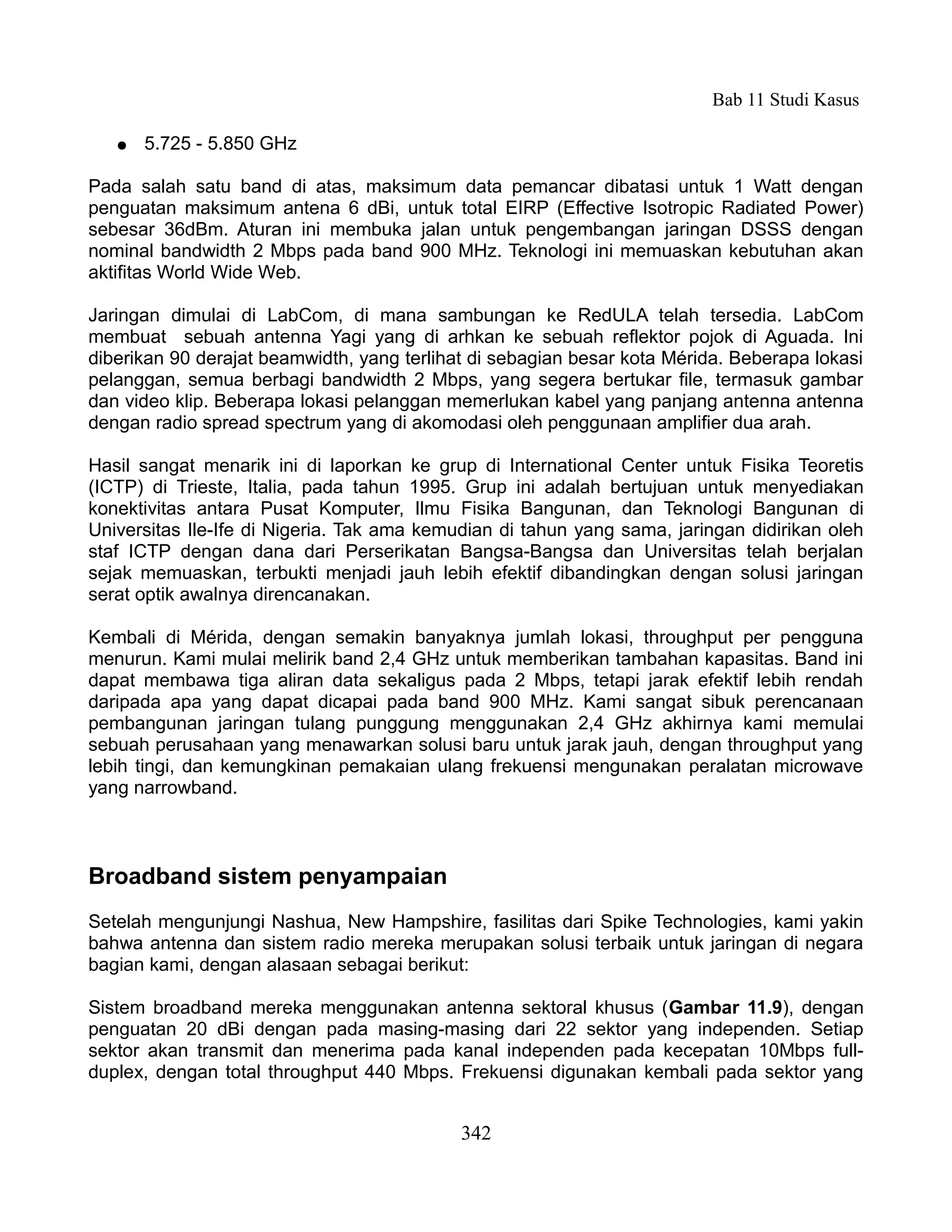 Bab 11 Studi Kasus

   ●   5.725 - 5.850 GHz

Pada salah satu band di atas, maksimum data pemancar dibatasi untuk 1 Watt dengan
penguatan maksimum antena 6 dBi, untuk total EIRP (Effective Isotropic Radiated Power)
sebesar 36dBm. Aturan ini membuka jalan untuk pengembangan jaringan DSSS dengan
nominal bandwidth 2 Mbps pada band 900 MHz. Teknologi ini memuaskan kebutuhan akan
aktifitas World Wide Web.

Jaringan dimulai di LabCom, di mana sambungan ke RedULA telah tersedia. LabCom
membuat sebuah antenna Yagi yang di arhkan ke sebuah reflektor pojok di Aguada. Ini
diberikan 90 derajat beamwidth, yang terlihat di sebagian besar kota Mérida. Beberapa lokasi
pelanggan, semua berbagi bandwidth 2 Mbps, yang segera bertukar file, termasuk gambar
dan video klip. Beberapa lokasi pelanggan memerlukan kabel yang panjang antenna antenna
dengan radio spread spectrum yang di akomodasi oleh penggunaan amplifier dua arah.

Hasil sangat menarik ini di laporkan ke grup di International Center untuk Fisika Teoretis
(ICTP) di Trieste, Italia, pada tahun 1995. Grup ini adalah bertujuan untuk menyediakan
konektivitas antara Pusat Komputer, Ilmu Fisika Bangunan, dan Teknologi Bangunan di
Universitas Ile-Ife di Nigeria. Tak ama kemudian di tahun yang sama, jaringan didirikan oleh
staf ICTP dengan dana dari Perserikatan Bangsa-Bangsa dan Universitas telah berjalan
sejak memuaskan, terbukti menjadi jauh lebih efektif dibandingkan dengan solusi jaringan
serat optik awalnya direncanakan.

Kembali di Mérida, dengan semakin banyaknya jumlah lokasi, throughput per pengguna
menurun. Kami mulai melirik band 2,4 GHz untuk memberikan tambahan kapasitas. Band ini
dapat membawa tiga aliran data sekaligus pada 2 Mbps, tetapi jarak efektif lebih rendah
daripada apa yang dapat dicapai pada band 900 MHz. Kami sangat sibuk perencanaan
pembangunan jaringan tulang punggung menggunakan 2,4 GHz akhirnya kami memulai
sebuah perusahaan yang menawarkan solusi baru untuk jarak jauh, dengan throughput yang
lebih tingi, dan kemungkinan pemakaian ulang frekuensi mengunakan peralatan microwave
yang narrowband.



Broadband sistem penyampaian
Setelah mengunjungi Nashua, New Hampshire, fasilitas dari Spike Technologies, kami yakin
bahwa antenna dan sistem radio mereka merupakan solusi terbaik untuk jaringan di negara
bagian kami, dengan alasaan sebagai berikut:

Sistem broadband mereka menggunakan antenna sektoral khusus (Gambar 11.9), dengan
penguatan 20 dBi dengan pada masing-masing dari 22 sektor yang independen. Setiap
sektor akan transmit dan menerima pada kanal independen pada kecepatan 10Mbps full-
duplex, dengan total throughput 440 Mbps. Frekuensi digunakan kembali pada sektor yang


                                            342
 
