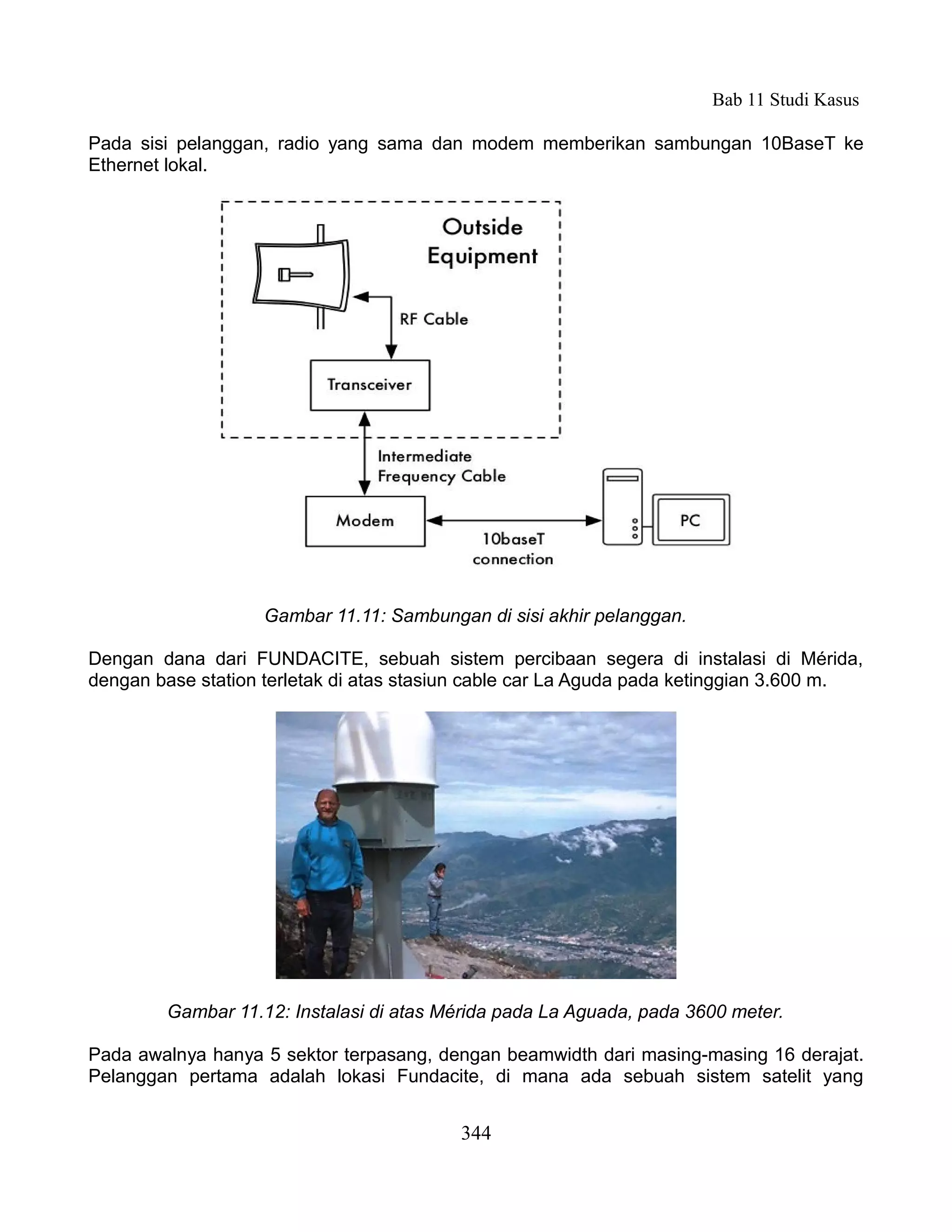 Bab 11 Studi Kasus

Pada sisi pelanggan, radio yang sama dan modem memberikan sambungan 10BaseT ke
Ethernet lokal.




                   Gambar 11.11: Sambungan di sisi akhir pelanggan.

Dengan dana dari FUNDACITE, sebuah sistem percibaan segera di instalasi di Mérida,
dengan base station terletak di atas stasiun cable car La Aguda pada ketinggian 3.600 m.




        Gambar 11.12: Instalasi di atas Mérida pada La Aguada, pada 3600 meter.

Pada awalnya hanya 5 sektor terpasang, dengan beamwidth dari masing-masing 16 derajat.
Pelanggan pertama adalah lokasi Fundacite, di mana ada sebuah sistem satelit yang


                                          344
 