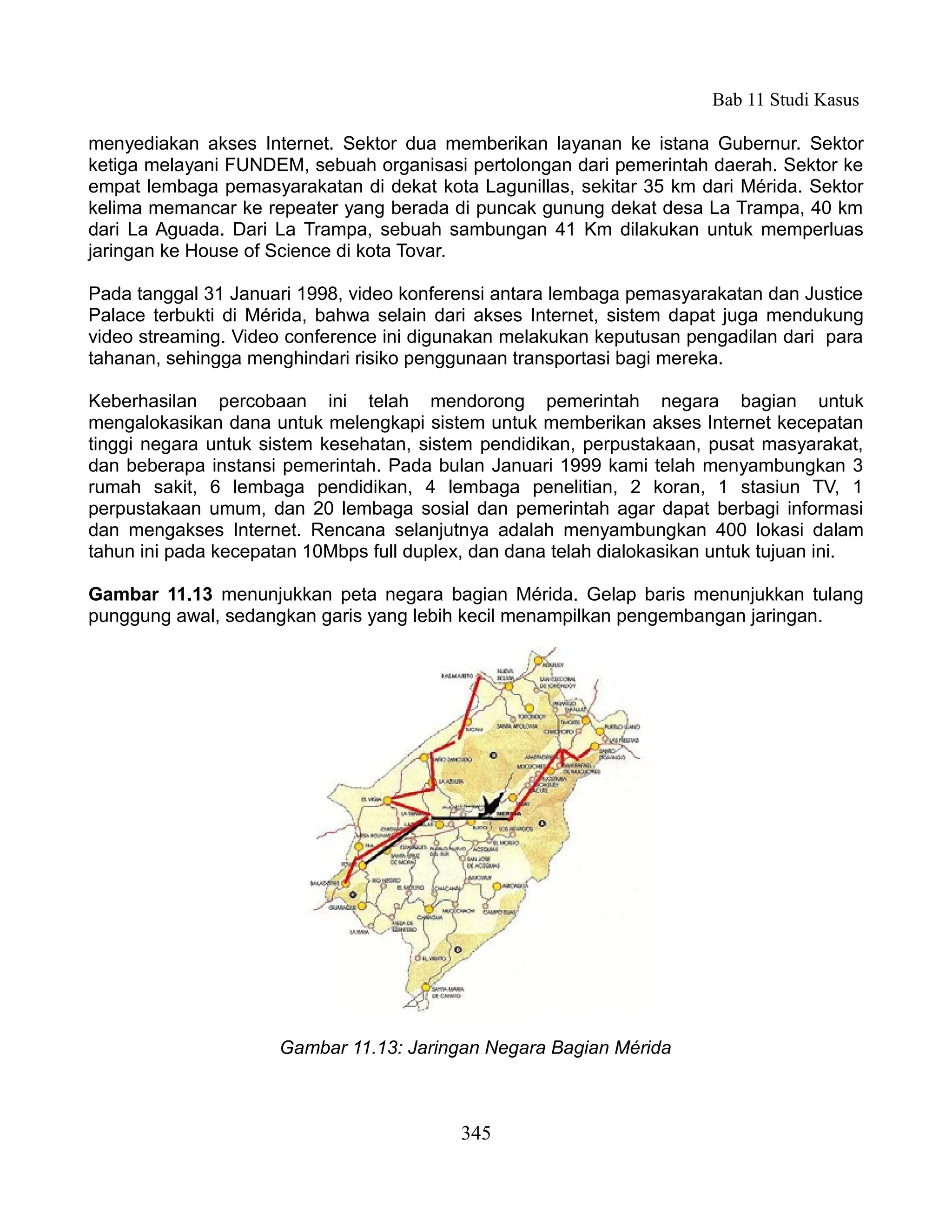 Bab 11 Studi Kasus

menyediakan akses Internet. Sektor dua memberikan layanan ke istana Gubernur. Sektor
ketiga melayani FUNDEM, sebuah organisasi pertolongan dari pemerintah daerah. Sektor ke
empat lembaga pemasyarakatan di dekat kota Lagunillas, sekitar 35 km dari Mérida. Sektor
kelima memancar ke repeater yang berada di puncak gunung dekat desa La Trampa, 40 km
dari La Aguada. Dari La Trampa, sebuah sambungan 41 Km dilakukan untuk memperluas
jaringan ke House of Science di kota Tovar.

Pada tanggal 31 Januari 1998, video konferensi antara lembaga pemasyarakatan dan Justice
Palace terbukti di Mérida, bahwa selain dari akses Internet, sistem dapat juga mendukung
video streaming. Video conference ini digunakan melakukan keputusan pengadilan dari para
tahanan, sehingga menghindari risiko penggunaan transportasi bagi mereka.

Keberhasilan percobaan ini telah mendorong pemerintah negara bagian untuk
mengalokasikan dana untuk melengkapi sistem untuk memberikan akses Internet kecepatan
tinggi negara untuk sistem kesehatan, sistem pendidikan, perpustakaan, pusat masyarakat,
dan beberapa instansi pemerintah. Pada bulan Januari 1999 kami telah menyambungkan 3
rumah sakit, 6 lembaga pendidikan, 4 lembaga penelitian, 2 koran, 1 stasiun TV, 1
perpustakaan umum, dan 20 lembaga sosial dan pemerintah agar dapat berbagi informasi
dan mengakses Internet. Rencana selanjutnya adalah menyambungkan 400 lokasi dalam
tahun ini pada kecepatan 10Mbps full duplex, dan dana telah dialokasikan untuk tujuan ini.

Gambar 11.13 menunjukkan peta negara bagian Mérida. Gelap baris menunjukkan tulang
punggung awal, sedangkan garis yang lebih kecil menampilkan pengembangan jaringan.




                      Gambar 11.13: Jaringan Negara Bagian Mérida



                                           345
 