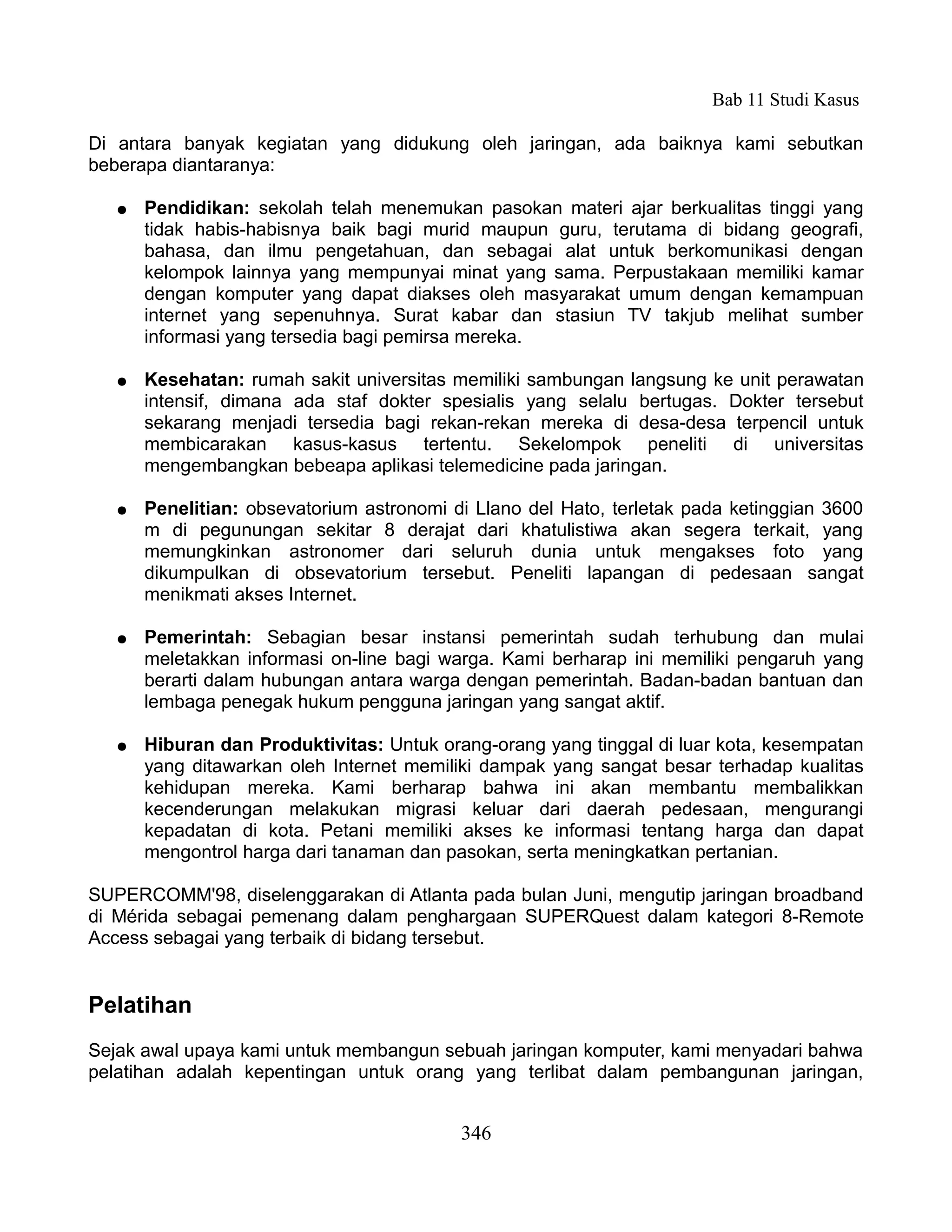 Bab 11 Studi Kasus

Di antara banyak kegiatan yang didukung oleh jaringan, ada baiknya kami sebutkan
beberapa diantaranya:

   ●   Pendidikan: sekolah telah menemukan pasokan materi ajar berkualitas tinggi yang
       tidak habis-habisnya baik bagi murid maupun guru, terutama di bidang geografi,
       bahasa, dan ilmu pengetahuan, dan sebagai alat untuk berkomunikasi dengan
       kelompok lainnya yang mempunyai minat yang sama. Perpustakaan memiliki kamar
       dengan komputer yang dapat diakses oleh masyarakat umum dengan kemampuan
       internet yang sepenuhnya. Surat kabar dan stasiun TV takjub melihat sumber
       informasi yang tersedia bagi pemirsa mereka.

   ●   Kesehatan: rumah sakit universitas memiliki sambungan langsung ke unit perawatan
       intensif, dimana ada staf dokter spesialis yang selalu bertugas. Dokter tersebut
       sekarang menjadi tersedia bagi rekan-rekan mereka di desa-desa terpencil untuk
       membicarakan kasus-kasus tertentu. Sekelompok peneliti di universitas
       mengembangkan bebeapa aplikasi telemedicine pada jaringan.

   ●   Penelitian: obsevatorium astronomi di Llano del Hato, terletak pada ketinggian 3600
       m di pegunungan sekitar 8 derajat dari khatulistiwa akan segera terkait, yang
       memungkinkan astronomer dari seluruh dunia untuk mengakses foto yang
       dikumpulkan di obsevatorium tersebut. Peneliti lapangan di pedesaan sangat
       menikmati akses Internet.

   ●   Pemerintah: Sebagian besar instansi pemerintah sudah terhubung dan mulai
       meletakkan informasi on-line bagi warga. Kami berharap ini memiliki pengaruh yang
       berarti dalam hubungan antara warga dengan pemerintah. Badan-badan bantuan dan
       lembaga penegak hukum pengguna jaringan yang sangat aktif.

   ●   Hiburan dan Produktivitas: Untuk orang-orang yang tinggal di luar kota, kesempatan
       yang ditawarkan oleh Internet memiliki dampak yang sangat besar terhadap kualitas
       kehidupan mereka. Kami berharap bahwa ini akan membantu membalikkan
       kecenderungan melakukan migrasi keluar dari daerah pedesaan, mengurangi
       kepadatan di kota. Petani memiliki akses ke informasi tentang harga dan dapat
       mengontrol harga dari tanaman dan pasokan, serta meningkatkan pertanian.

SUPERCOMM'98, diselenggarakan di Atlanta pada bulan Juni, mengutip jaringan broadband
di Mérida sebagai pemenang dalam penghargaan SUPERQuest dalam kategori 8-Remote
Access sebagai yang terbaik di bidang tersebut.


Pelatihan
Sejak awal upaya kami untuk membangun sebuah jaringan komputer, kami menyadari bahwa
pelatihan adalah kepentingan untuk orang yang terlibat dalam pembangunan jaringan,


                                           346
 