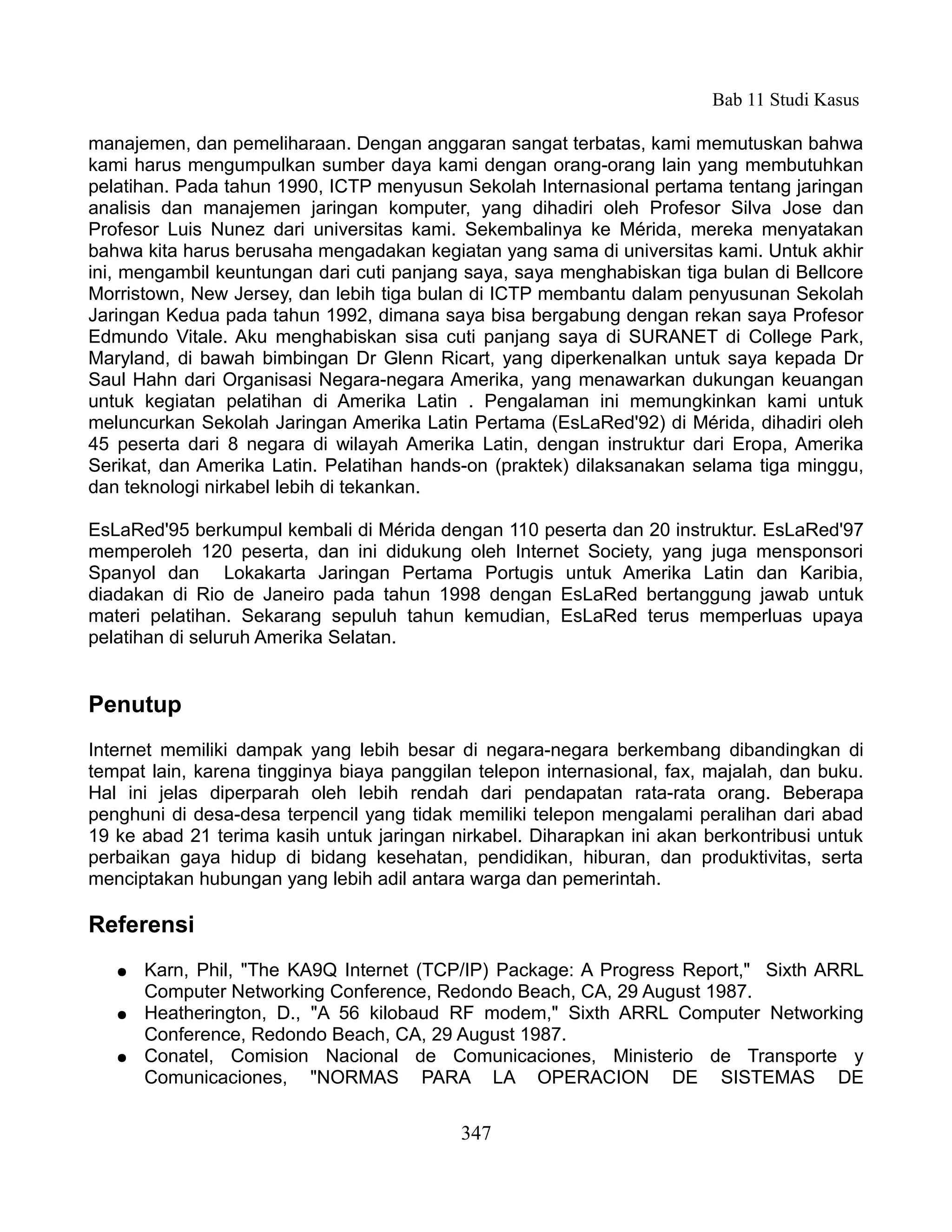 Bab 11 Studi Kasus

manajemen, dan pemeliharaan. Dengan anggaran sangat terbatas, kami memutuskan bahwa
kami harus mengumpulkan sumber daya kami dengan orang-orang lain yang membutuhkan
pelatihan. Pada tahun 1990, ICTP menyusun Sekolah Internasional pertama tentang jaringan
analisis dan manajemen jaringan komputer, yang dihadiri oleh Profesor Silva Jose dan
Profesor Luis Nunez dari universitas kami. Sekembalinya ke Mérida, mereka menyatakan
bahwa kita harus berusaha mengadakan kegiatan yang sama di universitas kami. Untuk akhir
ini, mengambil keuntungan dari cuti panjang saya, saya menghabiskan tiga bulan di Bellcore
Morristown, New Jersey, dan lebih tiga bulan di ICTP membantu dalam penyusunan Sekolah
Jaringan Kedua pada tahun 1992, dimana saya bisa bergabung dengan rekan saya Profesor
Edmundo Vitale. Aku menghabiskan sisa cuti panjang saya di SURANET di College Park,
Maryland, di bawah bimbingan Dr Glenn Ricart, yang diperkenalkan untuk saya kepada Dr
Saul Hahn dari Organisasi Negara-negara Amerika, yang menawarkan dukungan keuangan
untuk kegiatan pelatihan di Amerika Latin . Pengalaman ini memungkinkan kami untuk
meluncurkan Sekolah Jaringan Amerika Latin Pertama (EsLaRed'92) di Mérida, dihadiri oleh
45 peserta dari 8 negara di wilayah Amerika Latin, dengan instruktur dari Eropa, Amerika
Serikat, dan Amerika Latin. Pelatihan hands-on (praktek) dilaksanakan selama tiga minggu,
dan teknologi nirkabel lebih di tekankan.

EsLaRed'95 berkumpul kembali di Mérida dengan 110 peserta dan 20 instruktur. EsLaRed'97
memperoleh 120 peserta, dan ini didukung oleh Internet Society, yang juga mensponsori
Spanyol dan Lokakarta Jaringan Pertama Portugis untuk Amerika Latin dan Karibia,
diadakan di Rio de Janeiro pada tahun 1998 dengan EsLaRed bertanggung jawab untuk
materi pelatihan. Sekarang sepuluh tahun kemudian, EsLaRed terus memperluas upaya
pelatihan di seluruh Amerika Selatan.


Penutup
Internet memiliki dampak yang lebih besar di negara-negara berkembang dibandingkan di
tempat lain, karena tingginya biaya panggilan telepon internasional, fax, majalah, dan buku.
Hal ini jelas diperparah oleh lebih rendah dari pendapatan rata-rata orang. Beberapa
penghuni di desa-desa terpencil yang tidak memiliki telepon mengalami peralihan dari abad
19 ke abad 21 terima kasih untuk jaringan nirkabel. Diharapkan ini akan berkontribusi untuk
perbaikan gaya hidup di bidang kesehatan, pendidikan, hiburan, dan produktivitas, serta
menciptakan hubungan yang lebih adil antara warga dan pemerintah.

Referensi
   ●   Karn, Phil, "The KA9Q Internet (TCP/IP) Package: A Progress Report," Sixth ARRL
       Computer Networking Conference, Redondo Beach, CA, 29 August 1987.
   ●   Heatherington, D., "A 56 kilobaud RF modem," Sixth ARRL Computer Networking
       Conference, Redondo Beach, CA, 29 August 1987.
   ●   Conatel, Comision Nacional de Comunicaciones, Ministerio de Transporte y
       Comunicaciones, "NORMAS PARA LA OPERACION DE SISTEMAS DE


                                            347
 