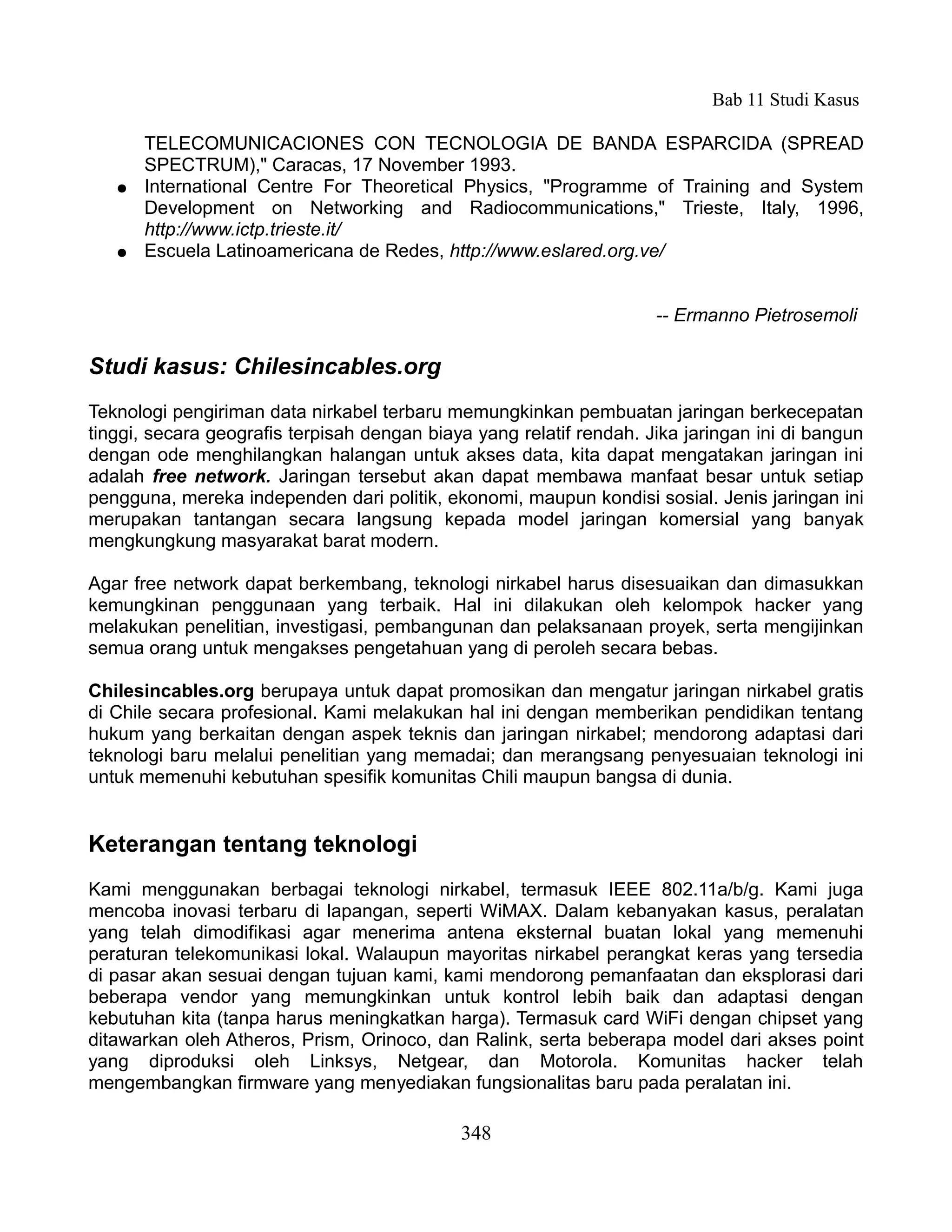 Bab 11 Studi Kasus

       TELECOMUNICACIONES CON TECNOLOGIA DE BANDA ESPARCIDA (SPREAD
       SPECTRUM)," Caracas, 17 November 1993.
   ●   International Centre For Theoretical Physics, "Programme of Training and System
       Development on Networking and Radiocommunications," Trieste, Italy, 1996,
       http://www.ictp.trieste.it/
   ●   Escuela Latinoamericana de Redes, http://www.eslared.org.ve/


                                                                     -- Ermanno Pietrosemoli

Studi kasus: Chilesincables.org
Teknologi pengiriman data nirkabel terbaru memungkinkan pembuatan jaringan berkecepatan
tinggi, secara geografis terpisah dengan biaya yang relatif rendah. Jika jaringan ini di bangun
dengan ode menghilangkan halangan untuk akses data, kita dapat mengatakan jaringan ini
adalah free network. Jaringan tersebut akan dapat membawa manfaat besar untuk setiap
pengguna, mereka independen dari politik, ekonomi, maupun kondisi sosial. Jenis jaringan ini
merupakan tantangan secara langsung kepada model jaringan komersial yang banyak
mengkungkung masyarakat barat modern.

Agar free network dapat berkembang, teknologi nirkabel harus disesuaikan dan dimasukkan
kemungkinan penggunaan yang terbaik. Hal ini dilakukan oleh kelompok hacker yang
melakukan penelitian, investigasi, pembangunan dan pelaksanaan proyek, serta mengijinkan
semua orang untuk mengakses pengetahuan yang di peroleh secara bebas.

Chilesincables.org berupaya untuk dapat promosikan dan mengatur jaringan nirkabel gratis
di Chile secara profesional. Kami melakukan hal ini dengan memberikan pendidikan tentang
hukum yang berkaitan dengan aspek teknis dan jaringan nirkabel; mendorong adaptasi dari
teknologi baru melalui penelitian yang memadai; dan merangsang penyesuaian teknologi ini
untuk memenuhi kebutuhan spesifik komunitas Chili maupun bangsa di dunia.


Keterangan tentang teknologi
Kami menggunakan berbagai teknologi nirkabel, termasuk IEEE 802.11a/b/g. Kami juga
mencoba inovasi terbaru di lapangan, seperti WiMAX. Dalam kebanyakan kasus, peralatan
yang telah dimodifikasi agar menerima antena eksternal buatan lokal yang memenuhi
peraturan telekomunikasi lokal. Walaupun mayoritas nirkabel perangkat keras yang tersedia
di pasar akan sesuai dengan tujuan kami, kami mendorong pemanfaatan dan eksplorasi dari
beberapa vendor yang memungkinkan untuk kontrol lebih baik dan adaptasi dengan
kebutuhan kita (tanpa harus meningkatkan harga). Termasuk card WiFi dengan chipset yang
ditawarkan oleh Atheros, Prism, Orinoco, dan Ralink, serta beberapa model dari akses point
yang diproduksi oleh Linksys, Netgear, dan Motorola. Komunitas hacker telah
mengembangkan firmware yang menyediakan fungsionalitas baru pada peralatan ini.

                                             348
 