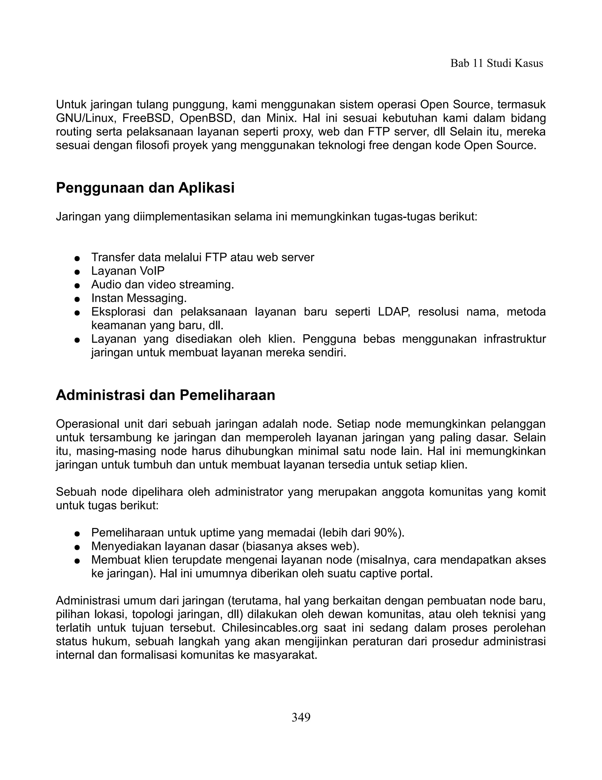 Bab 11 Studi Kasus


Untuk jaringan tulang punggung, kami menggunakan sistem operasi Open Source, termasuk
GNU/Linux, FreeBSD, OpenBSD, dan Minix. Hal ini sesuai kebutuhan kami dalam bidang
routing serta pelaksanaan layanan seperti proxy, web dan FTP server, dll Selain itu, mereka
sesuai dengan filosofi proyek yang menggunakan teknologi free dengan kode Open Source.


Penggunaan dan Aplikasi
Jaringan yang diimplementasikan selama ini memungkinkan tugas-tugas berikut:


   ●   Transfer data melalui FTP atau web server
   ●   Layanan VoIP
   ●   Audio dan video streaming.
   ●   Instan Messaging.
   ●   Eksplorasi dan pelaksanaan layanan baru seperti LDAP, resolusi nama, metoda
       keamanan yang baru, dll.
   ●   Layanan yang disediakan oleh klien. Pengguna bebas menggunakan infrastruktur
       jaringan untuk membuat layanan mereka sendiri.


Administrasi dan Pemeliharaan
Operasional unit dari sebuah jaringan adalah node. Setiap node memungkinkan pelanggan
untuk tersambung ke jaringan dan memperoleh layanan jaringan yang paling dasar. Selain
itu, masing-masing node harus dihubungkan minimal satu node lain. Hal ini memungkinkan
jaringan untuk tumbuh dan untuk membuat layanan tersedia untuk setiap klien.

Sebuah node dipelihara oleh administrator yang merupakan anggota komunitas yang komit
untuk tugas berikut:

   ●   Pemeliharaan untuk uptime yang memadai (lebih dari 90%).
   ●   Menyediakan layanan dasar (biasanya akses web).
   ●   Membuat klien terupdate mengenai layanan node (misalnya, cara mendapatkan akses
       ke jaringan). Hal ini umumnya diberikan oleh suatu captive portal.

Administrasi umum dari jaringan (terutama, hal yang berkaitan dengan pembuatan node baru,
pilihan lokasi, topologi jaringan, dll) dilakukan oleh dewan komunitas, atau oleh teknisi yang
terlatih untuk tujuan tersebut. Chilesincables.org saat ini sedang dalam proses perolehan
status hukum, sebuah langkah yang akan mengijinkan peraturan dari prosedur administrasi
internal dan formalisasi komunitas ke masyarakat.




                                             349
 
