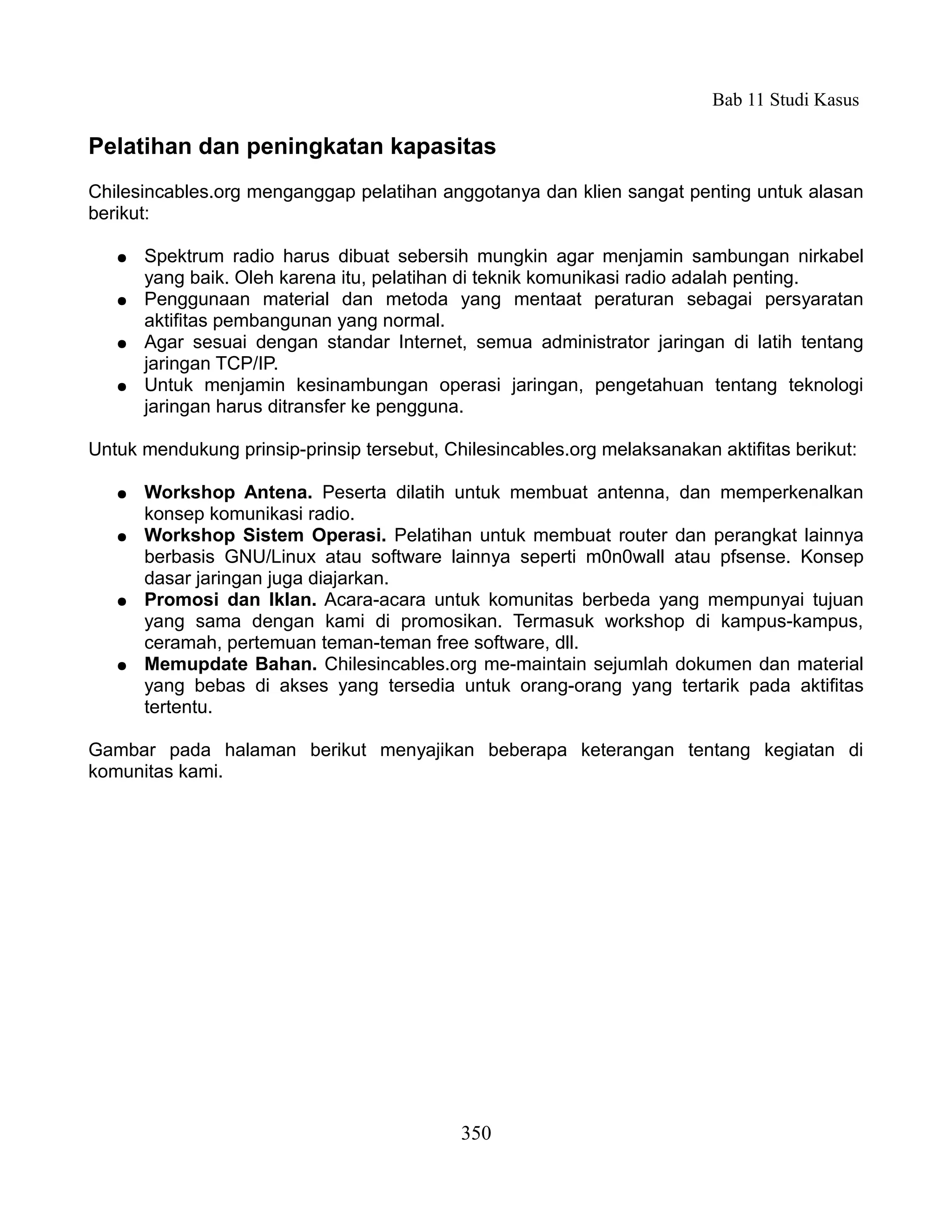 Bab 11 Studi Kasus

Pelatihan dan peningkatan kapasitas
Chilesincables.org menganggap pelatihan anggotanya dan klien sangat penting untuk alasan
berikut:

   ●   Spektrum radio harus dibuat sebersih mungkin agar menjamin sambungan nirkabel
       yang baik. Oleh karena itu, pelatihan di teknik komunikasi radio adalah penting.
   ●   Penggunaan material dan metoda yang mentaat peraturan sebagai persyaratan
       aktifitas pembangunan yang normal.
   ●   Agar sesuai dengan standar Internet, semua administrator jaringan di latih tentang
       jaringan TCP/IP.
   ●   Untuk menjamin kesinambungan operasi jaringan, pengetahuan tentang teknologi
       jaringan harus ditransfer ke pengguna.

Untuk mendukung prinsip-prinsip tersebut, Chilesincables.org melaksanakan aktifitas berikut:

   ●   Workshop Antena. Peserta dilatih untuk membuat antenna, dan memperkenalkan
       konsep komunikasi radio.
   ●   Workshop Sistem Operasi. Pelatihan untuk membuat router dan perangkat lainnya
       berbasis GNU/Linux atau software lainnya seperti m0n0wall atau pfsense. Konsep
       dasar jaringan juga diajarkan.
   ●   Promosi dan Iklan. Acara-acara untuk komunitas berbeda yang mempunyai tujuan
       yang sama dengan kami di promosikan. Termasuk workshop di kampus-kampus,
       ceramah, pertemuan teman-teman free software, dll.
   ●   Memupdate Bahan. Chilesincables.org me-maintain sejumlah dokumen dan material
       yang bebas di akses yang tersedia untuk orang-orang yang tertarik pada aktifitas
       tertentu.

Gambar pada halaman berikut menyajikan beberapa keterangan tentang kegiatan di
komunitas kami.




                                            350
 