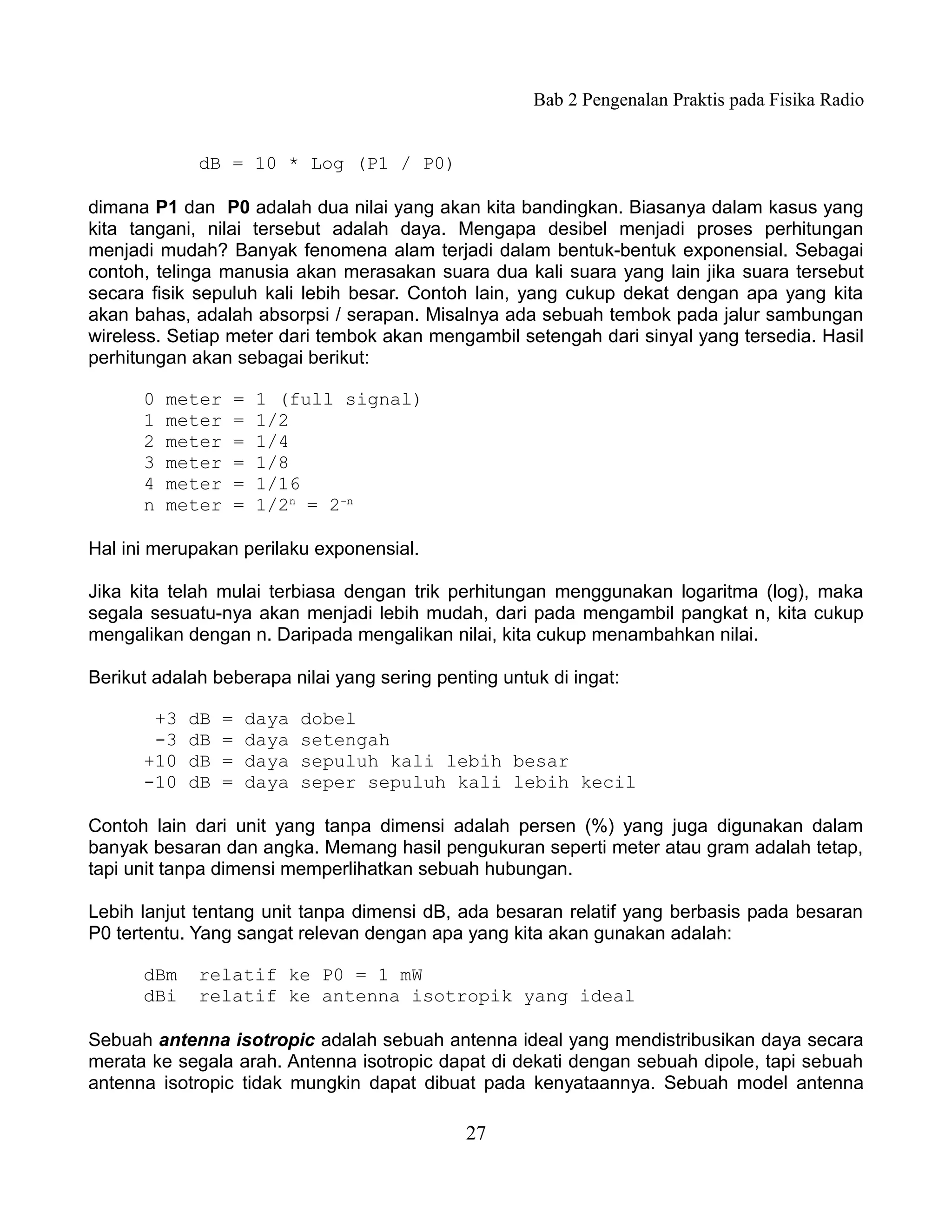 Bab 2 Pengenalan Praktis pada Fisika Radio


             dB = 10 * Log (P1 / P0)

dimana P1 dan P0 adalah dua nilai yang akan kita bandingkan. Biasanya dalam kasus yang
kita tangani, nilai tersebut adalah daya. Mengapa desibel menjadi proses perhitungan
menjadi mudah? Banyak fenomena alam terjadi dalam bentuk-bentuk exponensial. Sebagai
contoh, telinga manusia akan merasakan suara dua kali suara yang lain jika suara tersebut
secara fisik sepuluh kali lebih besar. Contoh lain, yang cukup dekat dengan apa yang kita
akan bahas, adalah absorpsi / serapan. Misalnya ada sebuah tembok pada jalur sambungan
wireless. Setiap meter dari tembok akan mengambil setengah dari sinyal yang tersedia. Hasil
perhitungan akan sebagai berikut:

      0   meter   =   1 (full signal)
      1   meter   =   1/2
      2   meter   =   1/4
      3   meter   =   1/8
      4   meter   =   1/16
      n   meter   =   1/2n = 2-n

Hal ini merupakan perilaku exponensial.

Jika kita telah mulai terbiasa dengan trik perhitungan menggunakan logaritma (log), maka
segala sesuatu-nya akan menjadi lebih mudah, dari pada mengambil pangkat n, kita cukup
mengalikan dengan n. Daripada mengalikan nilai, kita cukup menambahkan nilai.

Berikut adalah beberapa nilai yang sering penting untuk di ingat:

       +3   dB   =   daya   dobel
       -3   dB   =   daya   setengah
      +10   dB   =   daya   sepuluh kali lebih besar
      -10   dB   =   daya   seper sepuluh kali lebih kecil

Contoh lain dari unit yang tanpa dimensi adalah persen (%) yang juga digunakan dalam
banyak besaran dan angka. Memang hasil pengukuran seperti meter atau gram adalah tetap,
tapi unit tanpa dimensi memperlihatkan sebuah hubungan.

Lebih lanjut tentang unit tanpa dimensi dB, ada besaran relatif yang berbasis pada besaran
P0 tertentu. Yang sangat relevan dengan apa yang kita akan gunakan adalah:

      dBm    relatif ke P0 = 1 mW
      dBi    relatif ke antenna isotropik yang ideal

Sebuah antenna isotropic adalah sebuah antenna ideal yang mendistribusikan daya secara
merata ke segala arah. Antenna isotropic dapat di dekati dengan sebuah dipole, tapi sebuah
antenna isotropic tidak mungkin dapat dibuat pada kenyataannya. Sebuah model antenna

                                              27
 