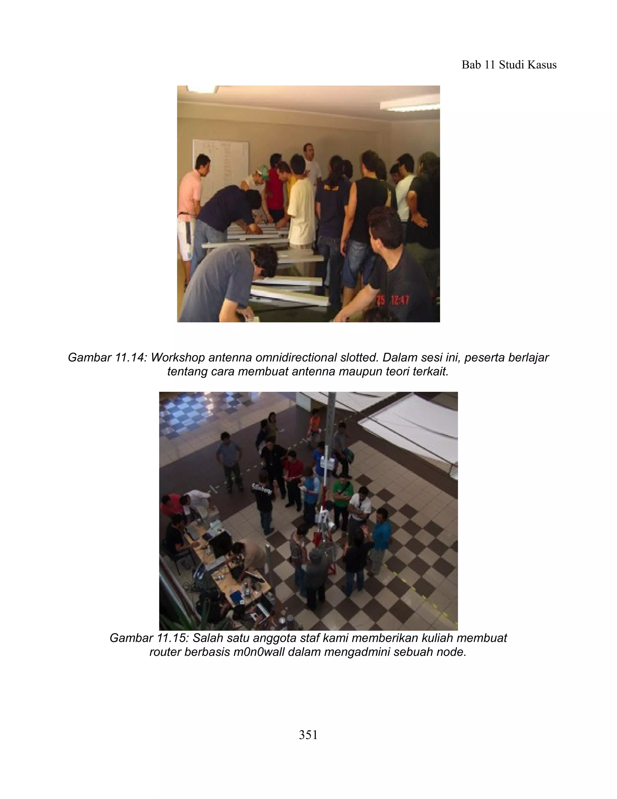 Bab 11 Studi Kasus




Gambar 11.14: Workshop antenna omnidirectional slotted. Dalam sesi ini, peserta berlajar
                tentang cara membuat antenna maupun teori terkait.




       Gambar 11.15: Salah satu anggota staf kami memberikan kuliah membuat
            router berbasis m0n0wall dalam mengadmini sebuah node.




                                          351
 