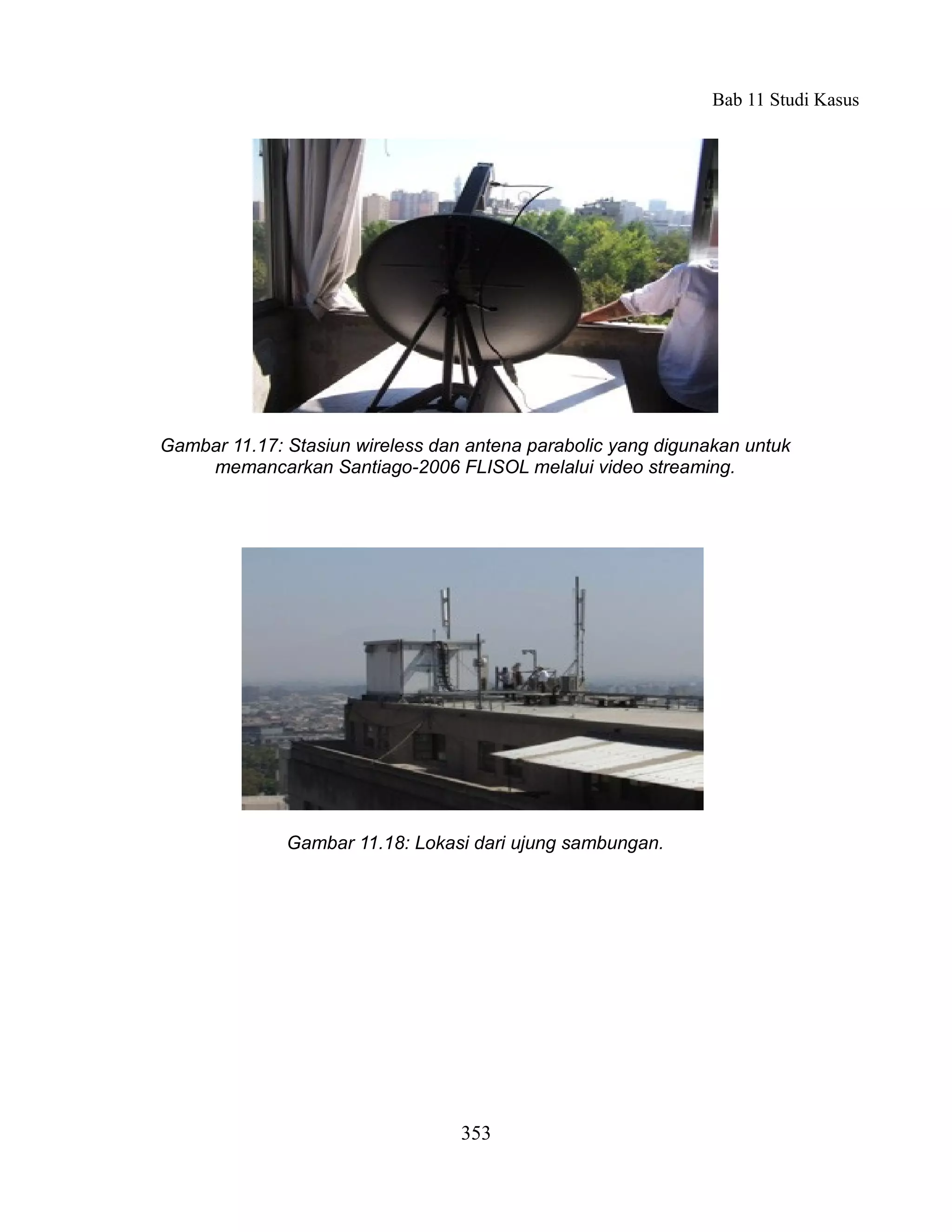 Bab 11 Studi Kasus




Gambar 11.17: Stasiun wireless dan antena parabolic yang digunakan untuk
    memancarkan Santiago-2006 FLISOL melalui video streaming.




              Gambar 11.18: Lokasi dari ujung sambungan.




                                  353
 