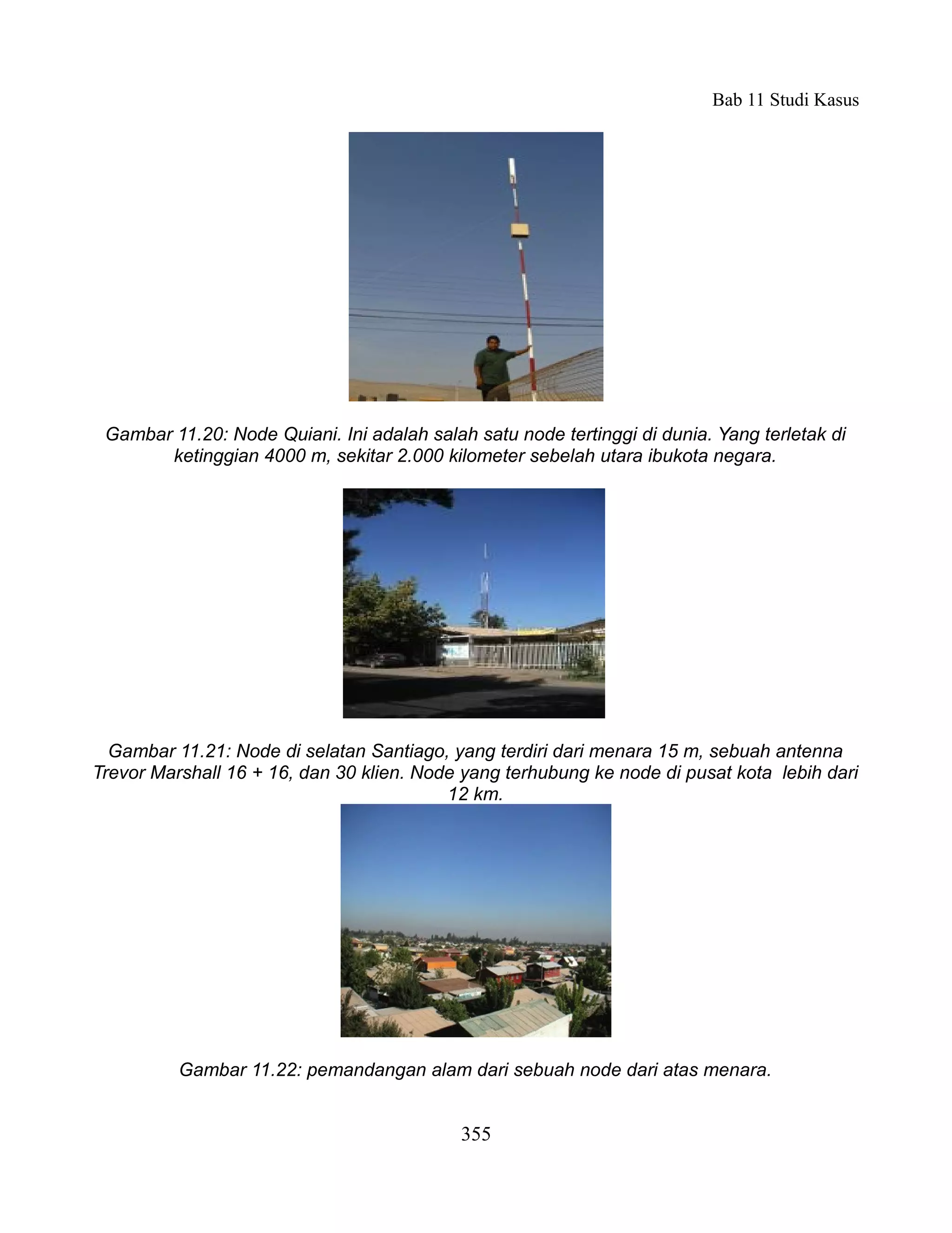 Bab 11 Studi Kasus




 Gambar 11.20: Node Quiani. Ini adalah salah satu node tertinggi di dunia. Yang terletak di
       ketinggian 4000 m, sekitar 2.000 kilometer sebelah utara ibukota negara.




  Gambar 11.21: Node di selatan Santiago, yang terdiri dari menara 15 m, sebuah antenna
Trevor Marshall 16 + 16, dan 30 klien. Node yang terhubung ke node di pusat kota lebih dari
                                          12 km.




          Gambar 11.22: pemandangan alam dari sebuah node dari atas menara.


                                            355
 