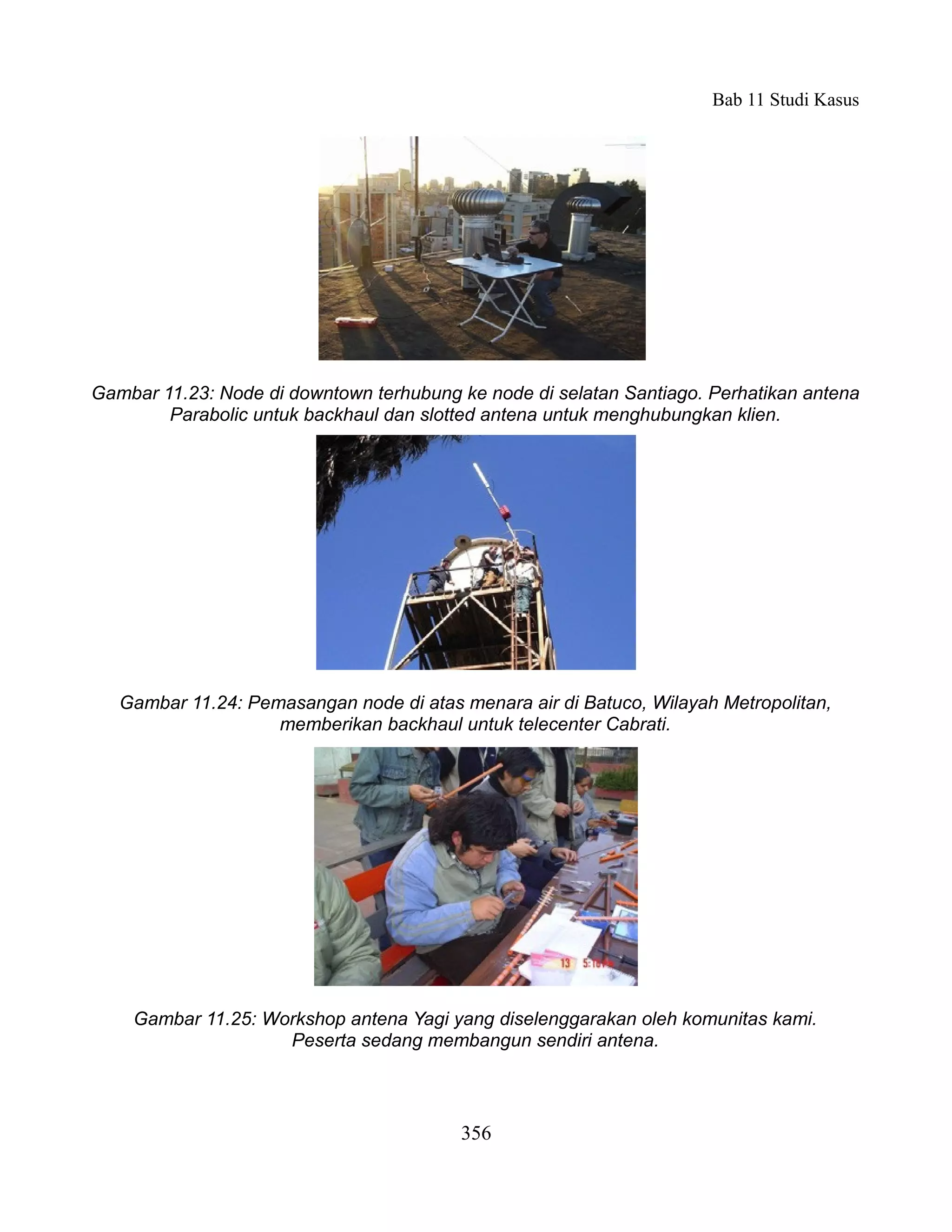 Bab 11 Studi Kasus




Gambar 11.23: Node di downtown terhubung ke node di selatan Santiago. Perhatikan antena
        Parabolic untuk backhaul dan slotted antena untuk menghubungkan klien.




   Gambar 11.24: Pemasangan node di atas menara air di Batuco, Wilayah Metropolitan,
                    memberikan backhaul untuk telecenter Cabrati.




    Gambar 11.25: Workshop antena Yagi yang diselenggarakan oleh komunitas kami.
                    Peserta sedang membangun sendiri antena.



                                         356
 