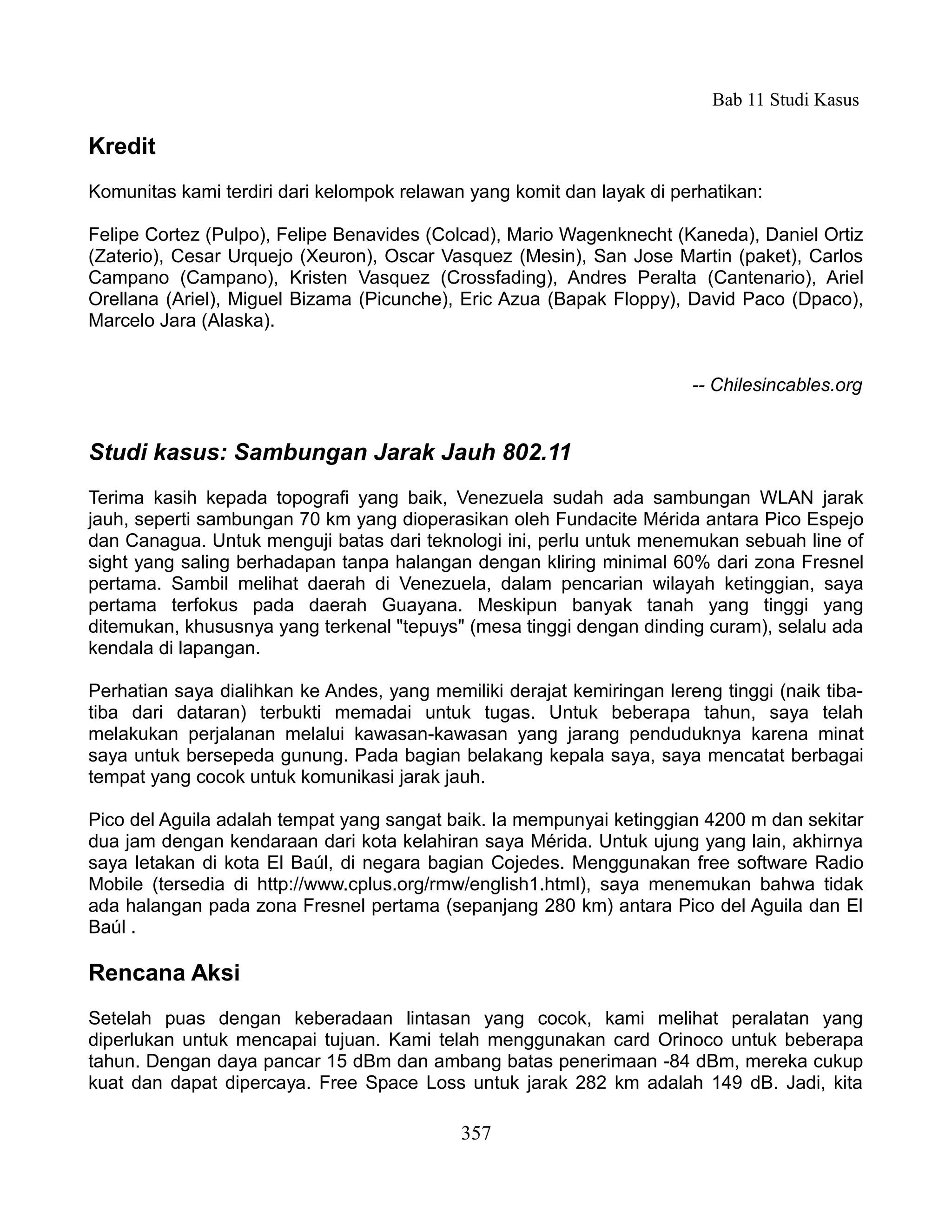 Bab 11 Studi Kasus

Kredit
Komunitas kami terdiri dari kelompok relawan yang komit dan layak di perhatikan:

Felipe Cortez (Pulpo), Felipe Benavides (Colcad), Mario Wagenknecht (Kaneda), Daniel Ortiz
(Zaterio), Cesar Urquejo (Xeuron), Oscar Vasquez (Mesin), San Jose Martin (paket), Carlos
Campano (Campano), Kristen Vasquez (Crossfading), Andres Peralta (Cantenario), Ariel
Orellana (Ariel), Miguel Bizama (Picunche), Eric Azua (Bapak Floppy), David Paco (Dpaco),
Marcelo Jara (Alaska).


                                                                        -- Chilesincables.org


Studi kasus: Sambungan Jarak Jauh 802.11
Terima kasih kepada topografi yang baik, Venezuela sudah ada sambungan WLAN jarak
jauh, seperti sambungan 70 km yang dioperasikan oleh Fundacite Mérida antara Pico Espejo
dan Canagua. Untuk menguji batas dari teknologi ini, perlu untuk menemukan sebuah line of
sight yang saling berhadapan tanpa halangan dengan kliring minimal 60% dari zona Fresnel
pertama. Sambil melihat daerah di Venezuela, dalam pencarian wilayah ketinggian, saya
pertama terfokus pada daerah Guayana. Meskipun banyak tanah yang tinggi yang
ditemukan, khususnya yang terkenal "tepuys" (mesa tinggi dengan dinding curam), selalu ada
kendala di lapangan.

Perhatian saya dialihkan ke Andes, yang memiliki derajat kemiringan lereng tinggi (naik tiba-
tiba dari dataran) terbukti memadai untuk tugas. Untuk beberapa tahun, saya telah
melakukan perjalanan melalui kawasan-kawasan yang jarang penduduknya karena minat
saya untuk bersepeda gunung. Pada bagian belakang kepala saya, saya mencatat berbagai
tempat yang cocok untuk komunikasi jarak jauh.

Pico del Aguila adalah tempat yang sangat baik. Ia mempunyai ketinggian 4200 m dan sekitar
dua jam dengan kendaraan dari kota kelahiran saya Mérida. Untuk ujung yang lain, akhirnya
saya letakan di kota El Baúl, di negara bagian Cojedes. Menggunakan free software Radio
Mobile (tersedia di http://www.cplus.org/rmw/english1.html), saya menemukan bahwa tidak
ada halangan pada zona Fresnel pertama (sepanjang 280 km) antara Pico del Aguila dan El
Baúl .

Rencana Aksi
Setelah puas dengan keberadaan lintasan yang cocok, kami melihat peralatan yang
diperlukan untuk mencapai tujuan. Kami telah menggunakan card Orinoco untuk beberapa
tahun. Dengan daya pancar 15 dBm dan ambang batas penerimaan -84 dBm, mereka cukup
kuat dan dapat dipercaya. Free Space Loss untuk jarak 282 km adalah 149 dB. Jadi, kita

                                            357
 