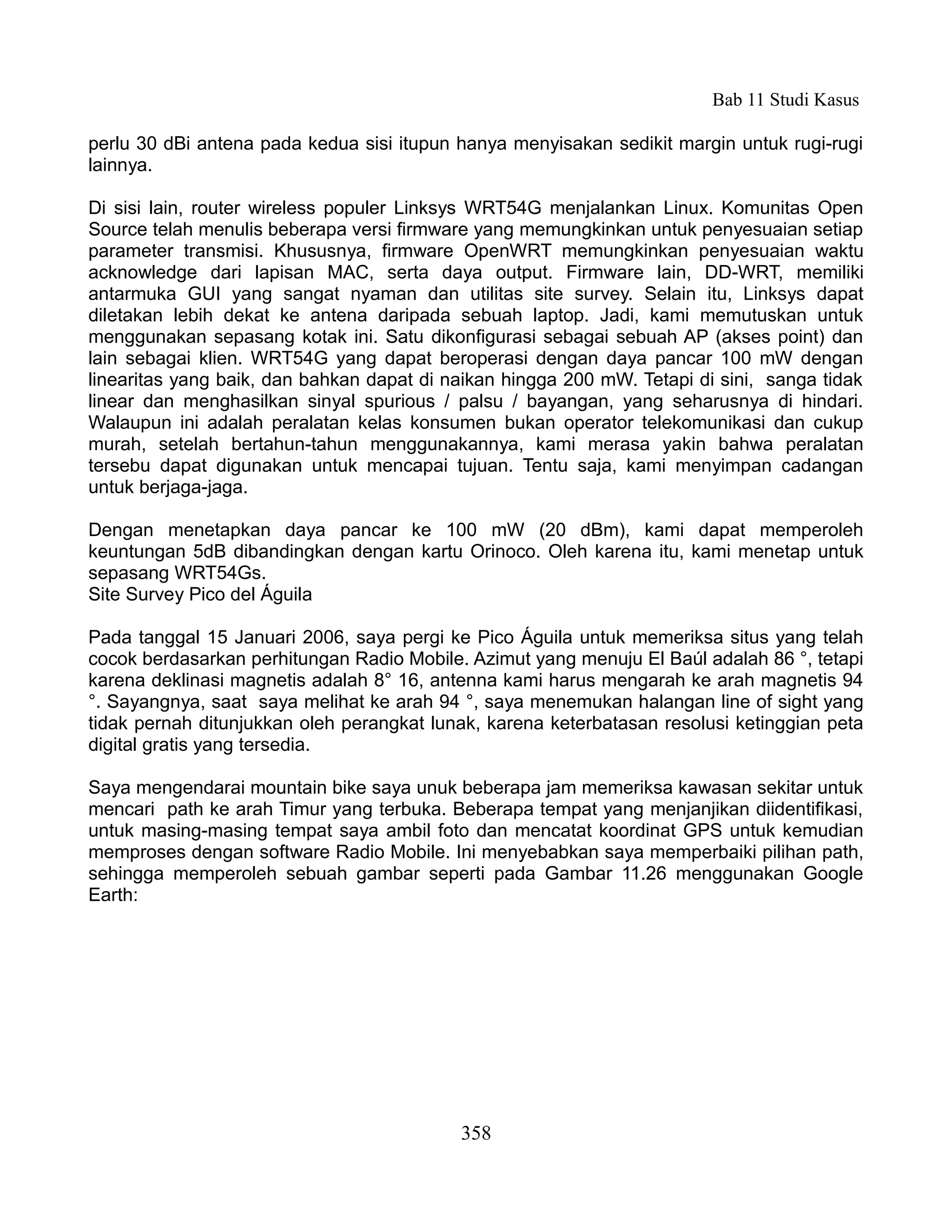 Bab 11 Studi Kasus

perlu 30 dBi antena pada kedua sisi itupun hanya menyisakan sedikit margin untuk rugi-rugi
lainnya.

Di sisi lain, router wireless populer Linksys WRT54G menjalankan Linux. Komunitas Open
Source telah menulis beberapa versi firmware yang memungkinkan untuk penyesuaian setiap
parameter transmisi. Khususnya, firmware OpenWRT memungkinkan penyesuaian waktu
acknowledge dari lapisan MAC, serta daya output. Firmware lain, DD-WRT, memiliki
antarmuka GUI yang sangat nyaman dan utilitas site survey. Selain itu, Linksys dapat
diletakan lebih dekat ke antena daripada sebuah laptop. Jadi, kami memutuskan untuk
menggunakan sepasang kotak ini. Satu dikonfigurasi sebagai sebuah AP (akses point) dan
lain sebagai klien. WRT54G yang dapat beroperasi dengan daya pancar 100 mW dengan
linearitas yang baik, dan bahkan dapat di naikan hingga 200 mW. Tetapi di sini, sanga tidak
linear dan menghasilkan sinyal spurious / palsu / bayangan, yang seharusnya di hindari.
Walaupun ini adalah peralatan kelas konsumen bukan operator telekomunikasi dan cukup
murah, setelah bertahun-tahun menggunakannya, kami merasa yakin bahwa peralatan
tersebu dapat digunakan untuk mencapai tujuan. Tentu saja, kami menyimpan cadangan
untuk berjaga-jaga.

Dengan menetapkan daya pancar ke 100 mW (20 dBm), kami dapat memperoleh
keuntungan 5dB dibandingkan dengan kartu Orinoco. Oleh karena itu, kami menetap untuk
sepasang WRT54Gs.
Site Survey Pico del Águila

Pada tanggal 15 Januari 2006, saya pergi ke Pico Águila untuk memeriksa situs yang telah
cocok berdasarkan perhitungan Radio Mobile. Azimut yang menuju El Baúl adalah 86 °, tetapi
karena deklinasi magnetis adalah 8° 16, antenna kami harus mengarah ke arah magnetis 94
°. Sayangnya, saat saya melihat ke arah 94 °, saya menemukan halangan line of sight yang
tidak pernah ditunjukkan oleh perangkat lunak, karena keterbatasan resolusi ketinggian peta
digital gratis yang tersedia.

Saya mengendarai mountain bike saya unuk beberapa jam memeriksa kawasan sekitar untuk
mencari path ke arah Timur yang terbuka. Beberapa tempat yang menjanjikan diidentifikasi,
untuk masing-masing tempat saya ambil foto dan mencatat koordinat GPS untuk kemudian
memproses dengan software Radio Mobile. Ini menyebabkan saya memperbaiki pilihan path,
sehingga memperoleh sebuah gambar seperti pada Gambar 11.26 menggunakan Google
Earth:




                                           358
 
