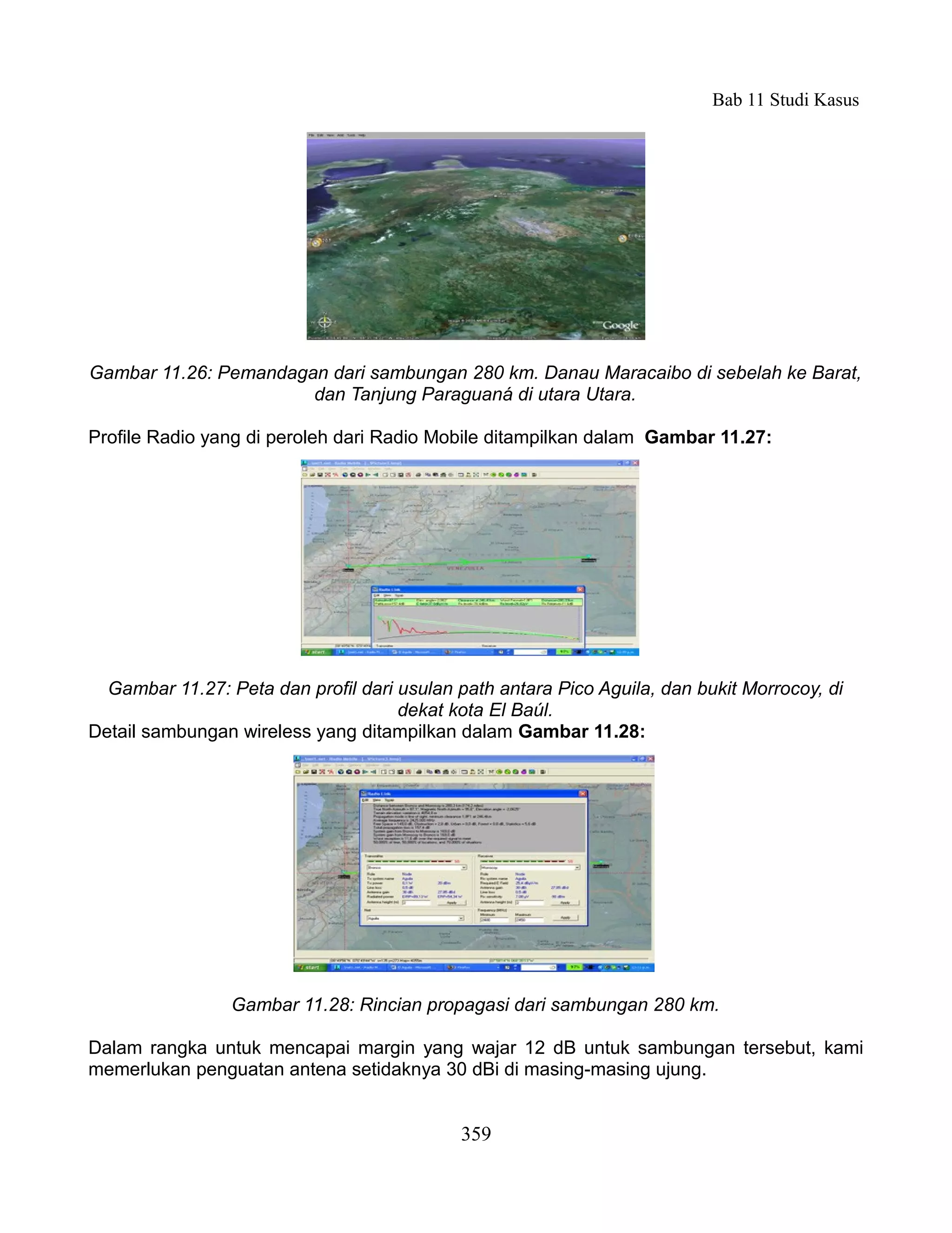 Bab 11 Studi Kasus




Gambar 11.26: Pemandagan dari sambungan 280 km. Danau Maracaibo di sebelah ke Barat,
                       dan Tanjung Paraguaná di utara Utara.

Profile Radio yang di peroleh dari Radio Mobile ditampilkan dalam Gambar 11.27:




  Gambar 11.27: Peta dan profil dari usulan path antara Pico Aguila, dan bukit Morrocoy, di
                                     dekat kota El Baúl.
Detail sambungan wireless yang ditampilkan dalam Gambar 11.28:




                 Gambar 11.28: Rincian propagasi dari sambungan 280 km.

Dalam rangka untuk mencapai margin yang wajar 12 dB untuk sambungan tersebut, kami
memerlukan penguatan antena setidaknya 30 dBi di masing-masing ujung.


                                            359
 
