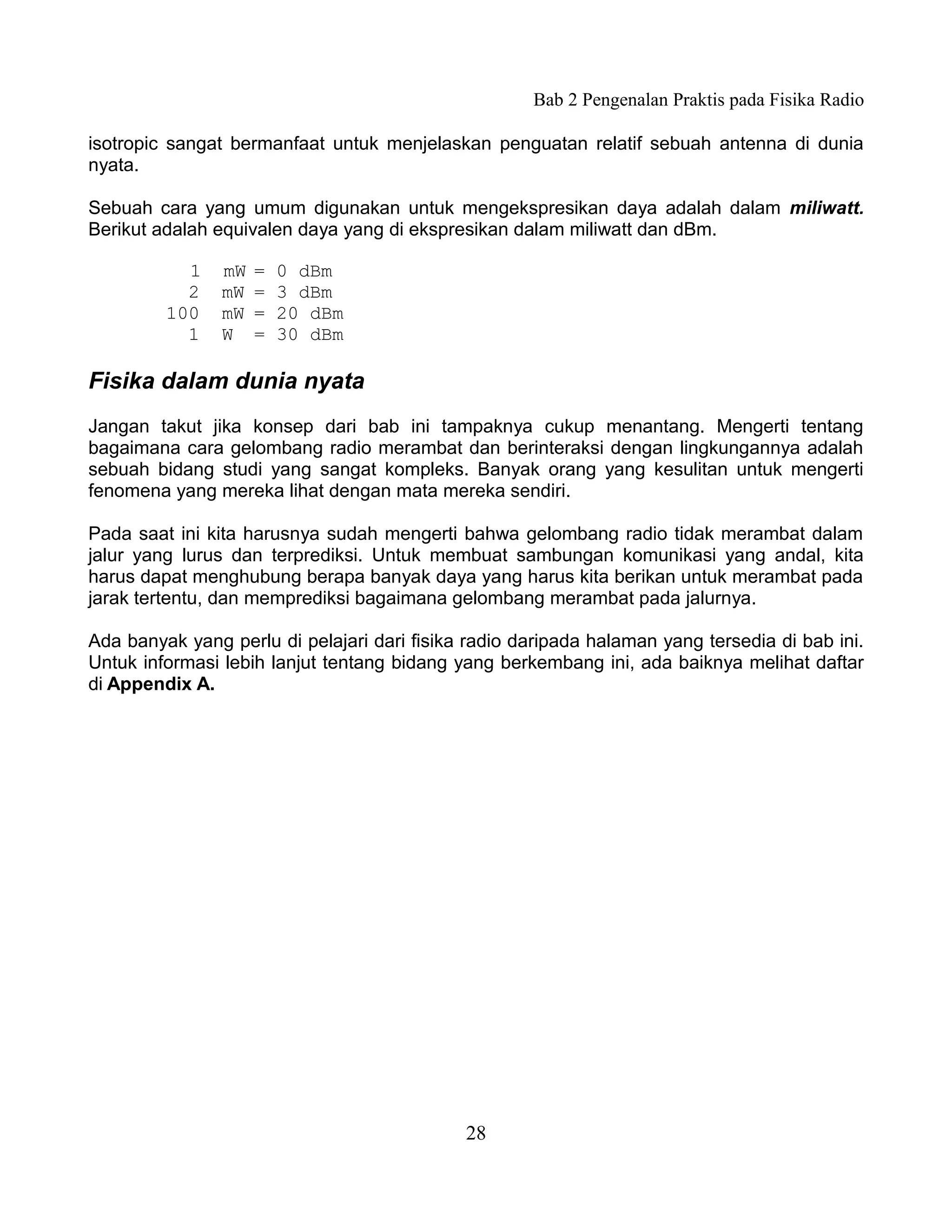 Bab 2 Pengenalan Praktis pada Fisika Radio

isotropic sangat bermanfaat untuk menjelaskan penguatan relatif sebuah antenna di dunia
nyata.

Sebuah cara yang umum digunakan untuk mengekspresikan daya adalah dalam miliwatt.
Berikut adalah equivalen daya yang di ekspresikan dalam miliwatt dan dBm.

           1    mW   =   0 dBm
           2    mW   =   3 dBm
         100    mW   =   20 dBm
           1    W    =   30 dBm

Fisika dalam dunia nyata
Jangan takut jika konsep dari bab ini tampaknya cukup menantang. Mengerti tentang
bagaimana cara gelombang radio merambat dan berinteraksi dengan lingkungannya adalah
sebuah bidang studi yang sangat kompleks. Banyak orang yang kesulitan untuk mengerti
fenomena yang mereka lihat dengan mata mereka sendiri.

Pada saat ini kita harusnya sudah mengerti bahwa gelombang radio tidak merambat dalam
jalur yang lurus dan terprediksi. Untuk membuat sambungan komunikasi yang andal, kita
harus dapat menghubung berapa banyak daya yang harus kita berikan untuk merambat pada
jarak tertentu, dan memprediksi bagaimana gelombang merambat pada jalurnya.

Ada banyak yang perlu di pelajari dari fisika radio daripada halaman yang tersedia di bab ini.
Untuk informasi lebih lanjut tentang bidang yang berkembang ini, ada baiknya melihat daftar
di Appendix A.




                                             28
 