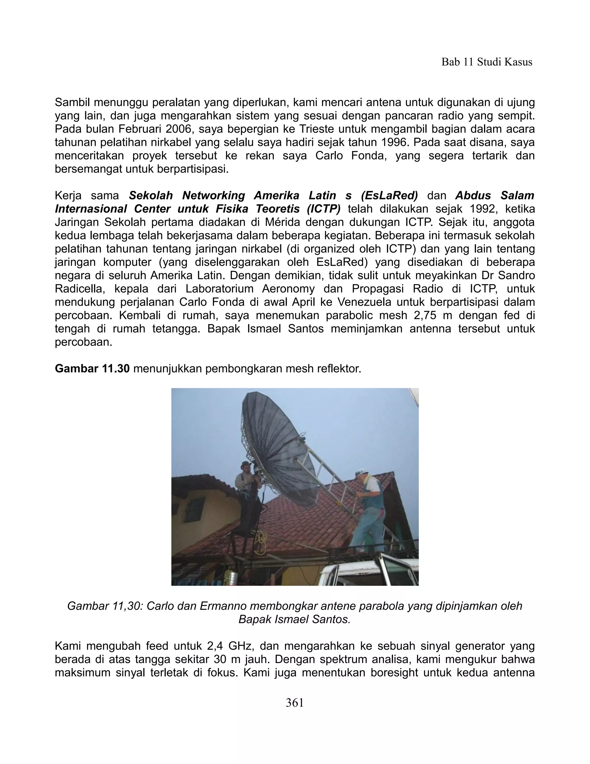 Bab 11 Studi Kasus


Sambil menunggu peralatan yang diperlukan, kami mencari antena untuk digunakan di ujung
yang lain, dan juga mengarahkan sistem yang sesuai dengan pancaran radio yang sempit.
Pada bulan Februari 2006, saya bepergian ke Trieste untuk mengambil bagian dalam acara
tahunan pelatihan nirkabel yang selalu saya hadiri sejak tahun 1996. Pada saat disana, saya
menceritakan proyek tersebut ke rekan saya Carlo Fonda, yang segera tertarik dan
bersemangat untuk berpartisipasi.

Kerja sama Sekolah Networking Amerika Latin s (EsLaRed) dan Abdus Salam
Internasional Center untuk Fisika Teoretis (ICTP) telah dilakukan sejak 1992, ketika
Jaringan Sekolah pertama diadakan di Mérida dengan dukungan ICTP. Sejak itu, anggota
kedua lembaga telah bekerjasama dalam beberapa kegiatan. Beberapa ini termasuk sekolah
pelatihan tahunan tentang jaringan nirkabel (di organized oleh ICTP) dan yang lain tentang
jaringan komputer (yang diselenggarakan oleh EsLaRed) yang disediakan di beberapa
negara di seluruh Amerika Latin. Dengan demikian, tidak sulit untuk meyakinkan Dr Sandro
Radicella, kepala dari Laboratorium Aeronomy dan Propagasi Radio di ICTP, untuk
mendukung perjalanan Carlo Fonda di awal April ke Venezuela untuk berpartisipasi dalam
percobaan. Kembali di rumah, saya menemukan parabolic mesh 2,75 m dengan fed di
tengah di rumah tetangga. Bapak Ismael Santos meminjamkan antenna tersebut untuk
percobaan.

Gambar 11.30 menunjukkan pembongkaran mesh reflektor.




  Gambar 11,30: Carlo dan Ermanno membongkar antene parabola yang dipinjamkan oleh
                                Bapak Ismael Santos.

Kami mengubah feed untuk 2,4 GHz, dan mengarahkan ke sebuah sinyal generator yang
berada di atas tangga sekitar 30 m jauh. Dengan spektrum analisa, kami mengukur bahwa
maksimum sinyal terletak di fokus. Kami juga menentukan boresight untuk kedua antenna

                                           361
 