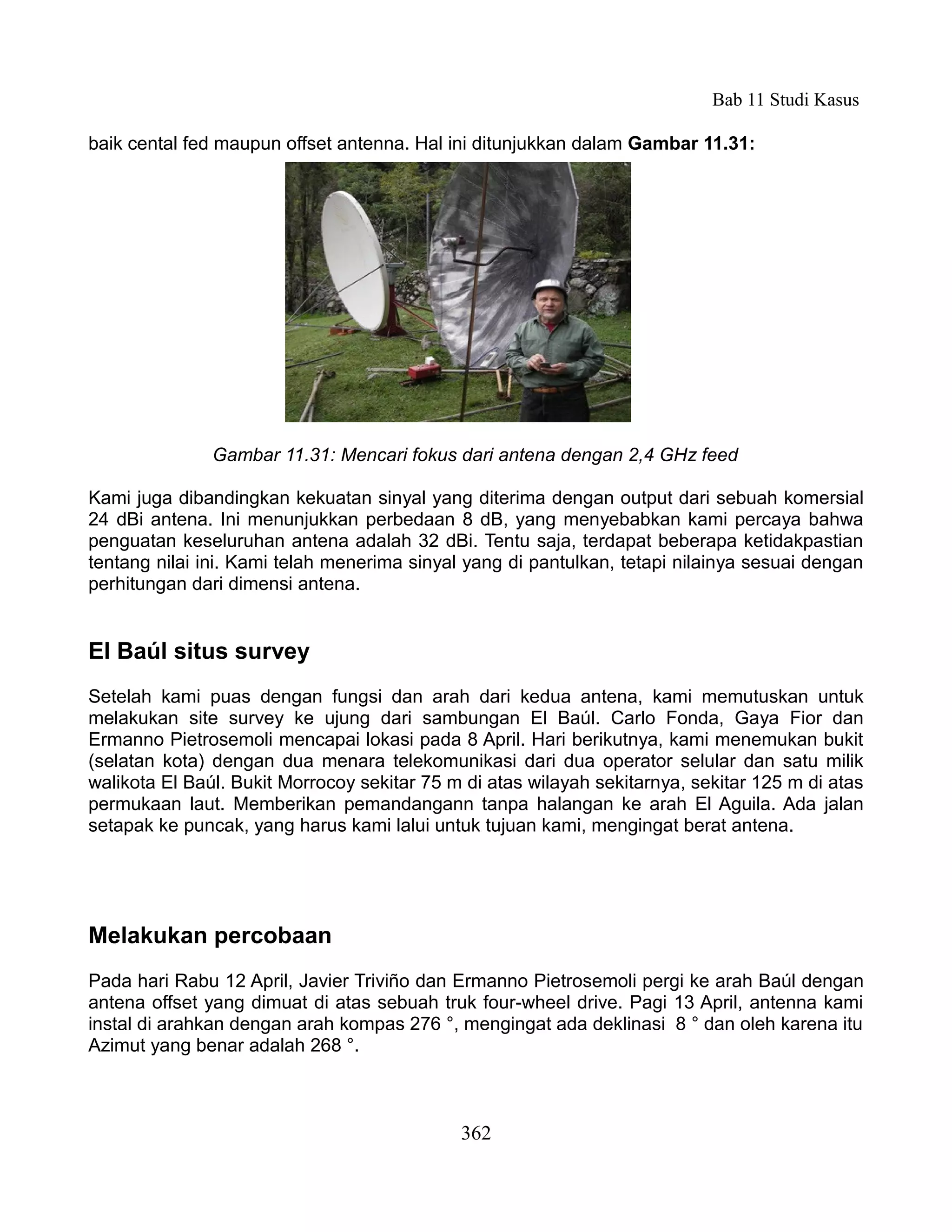 Bab 11 Studi Kasus

baik cental fed maupun offset antenna. Hal ini ditunjukkan dalam Gambar 11.31:




               Gambar 11.31: Mencari fokus dari antena dengan 2,4 GHz feed

Kami juga dibandingkan kekuatan sinyal yang diterima dengan output dari sebuah komersial
24 dBi antena. Ini menunjukkan perbedaan 8 dB, yang menyebabkan kami percaya bahwa
penguatan keseluruhan antena adalah 32 dBi. Tentu saja, terdapat beberapa ketidakpastian
tentang nilai ini. Kami telah menerima sinyal yang di pantulkan, tetapi nilainya sesuai dengan
perhitungan dari dimensi antena.


El Baúl situs survey
Setelah kami puas dengan fungsi dan arah dari kedua antena, kami memutuskan untuk
melakukan site survey ke ujung dari sambungan El Baúl. Carlo Fonda, Gaya Fior dan
Ermanno Pietrosemoli mencapai lokasi pada 8 April. Hari berikutnya, kami menemukan bukit
(selatan kota) dengan dua menara telekomunikasi dari dua operator selular dan satu milik
walikota El Baúl. Bukit Morrocoy sekitar 75 m di atas wilayah sekitarnya, sekitar 125 m di atas
permukaan laut. Memberikan pemandangann tanpa halangan ke arah El Aguila. Ada jalan
setapak ke puncak, yang harus kami lalui untuk tujuan kami, mengingat berat antena.




Melakukan percobaan
Pada hari Rabu 12 April, Javier Triviño dan Ermanno Pietrosemoli pergi ke arah Baúl dengan
antena offset yang dimuat di atas sebuah truk four-wheel drive. Pagi 13 April, antenna kami
instal di arahkan dengan arah kompas 276 °, mengingat ada deklinasi 8 ° dan oleh karena itu
Azimut yang benar adalah 268 °.



                                             362
 