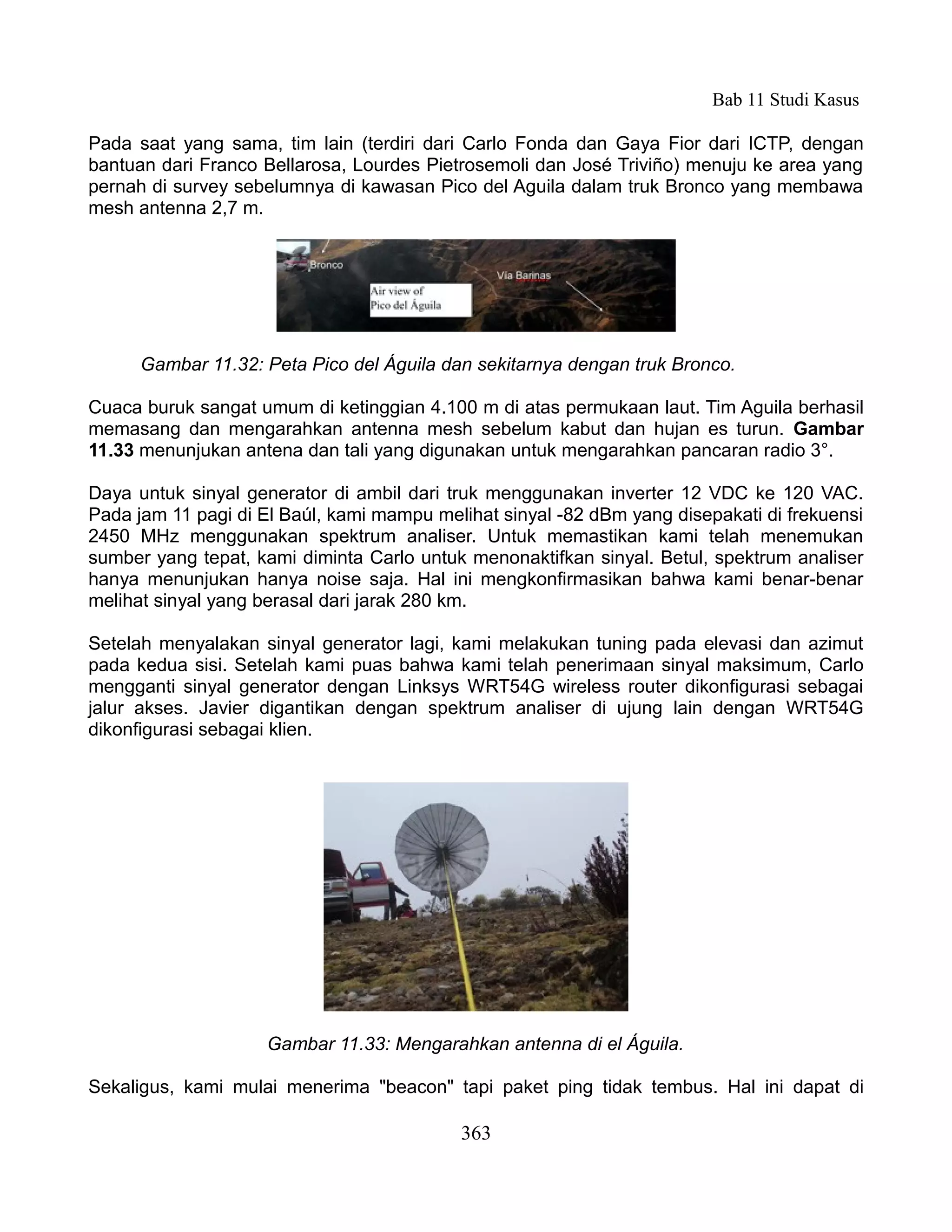 Bab 11 Studi Kasus

Pada saat yang sama, tim lain (terdiri dari Carlo Fonda dan Gaya Fior dari ICTP, dengan
bantuan dari Franco Bellarosa, Lourdes Pietrosemoli dan José Triviño) menuju ke area yang
pernah di survey sebelumnya di kawasan Pico del Aguila dalam truk Bronco yang membawa
mesh antenna 2,7 m.




      Gambar 11.32: Peta Pico del Águila dan sekitarnya dengan truk Bronco.

Cuaca buruk sangat umum di ketinggian 4.100 m di atas permukaan laut. Tim Aguila berhasil
memasang dan mengarahkan antenna mesh sebelum kabut dan hujan es turun. Gambar
11.33 menunjukan antena dan tali yang digunakan untuk mengarahkan pancaran radio 3°.

Daya untuk sinyal generator di ambil dari truk menggunakan inverter 12 VDC ke 120 VAC.
Pada jam 11 pagi di El Baúl, kami mampu melihat sinyal -82 dBm yang disepakati di frekuensi
2450 MHz menggunakan spektrum analiser. Untuk memastikan kami telah menemukan
sumber yang tepat, kami diminta Carlo untuk menonaktifkan sinyal. Betul, spektrum analiser
hanya menunjukan hanya noise saja. Hal ini mengkonfirmasikan bahwa kami benar-benar
melihat sinyal yang berasal dari jarak 280 km.

Setelah menyalakan sinyal generator lagi, kami melakukan tuning pada elevasi dan azimut
pada kedua sisi. Setelah kami puas bahwa kami telah penerimaan sinyal maksimum, Carlo
mengganti sinyal generator dengan Linksys WRT54G wireless router dikonfigurasi sebagai
jalur akses. Javier digantikan dengan spektrum analiser di ujung lain dengan WRT54G
dikonfigurasi sebagai klien.




                    Gambar 11.33: Mengarahkan antenna di el Águila.

Sekaligus, kami mulai menerima "beacon" tapi paket ping tidak tembus. Hal ini dapat di

                                           363
 