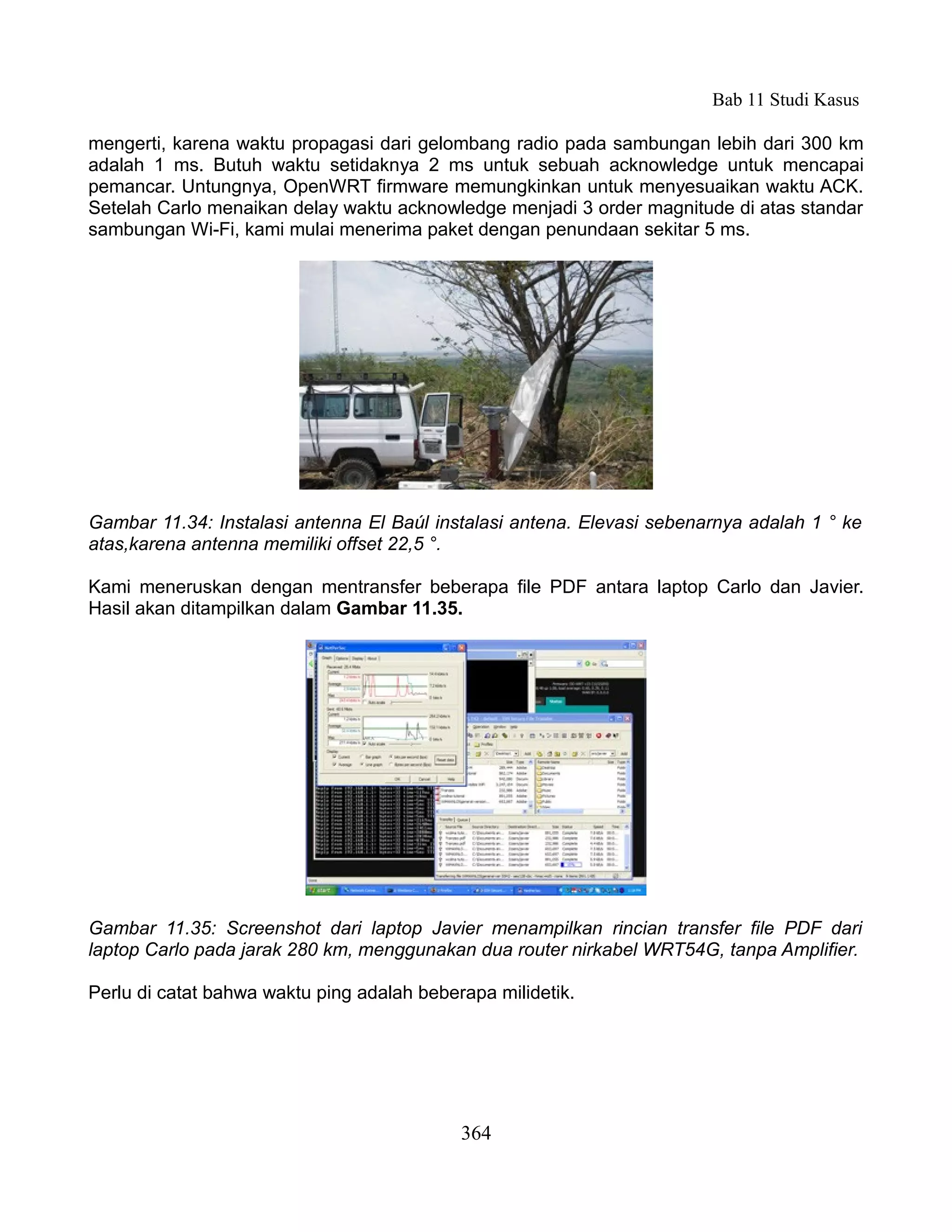Bab 11 Studi Kasus

mengerti, karena waktu propagasi dari gelombang radio pada sambungan lebih dari 300 km
adalah 1 ms. Butuh waktu setidaknya 2 ms untuk sebuah acknowledge untuk mencapai
pemancar. Untungnya, OpenWRT firmware memungkinkan untuk menyesuaikan waktu ACK.
Setelah Carlo menaikan delay waktu acknowledge menjadi 3 order magnitude di atas standar
sambungan Wi-Fi, kami mulai menerima paket dengan penundaan sekitar 5 ms.




Gambar 11.34: Instalasi antenna El Baúl instalasi antena. Elevasi sebenarnya adalah 1 ° ke
atas,karena antenna memiliki offset 22,5 °.

Kami meneruskan dengan mentransfer beberapa file PDF antara laptop Carlo dan Javier.
Hasil akan ditampilkan dalam Gambar 11.35.




Gambar 11.35: Screenshot dari laptop Javier menampilkan rincian transfer file PDF dari
laptop Carlo pada jarak 280 km, menggunakan dua router nirkabel WRT54G, tanpa Amplifier.

Perlu di catat bahwa waktu ping adalah beberapa milidetik.




                                            364
 