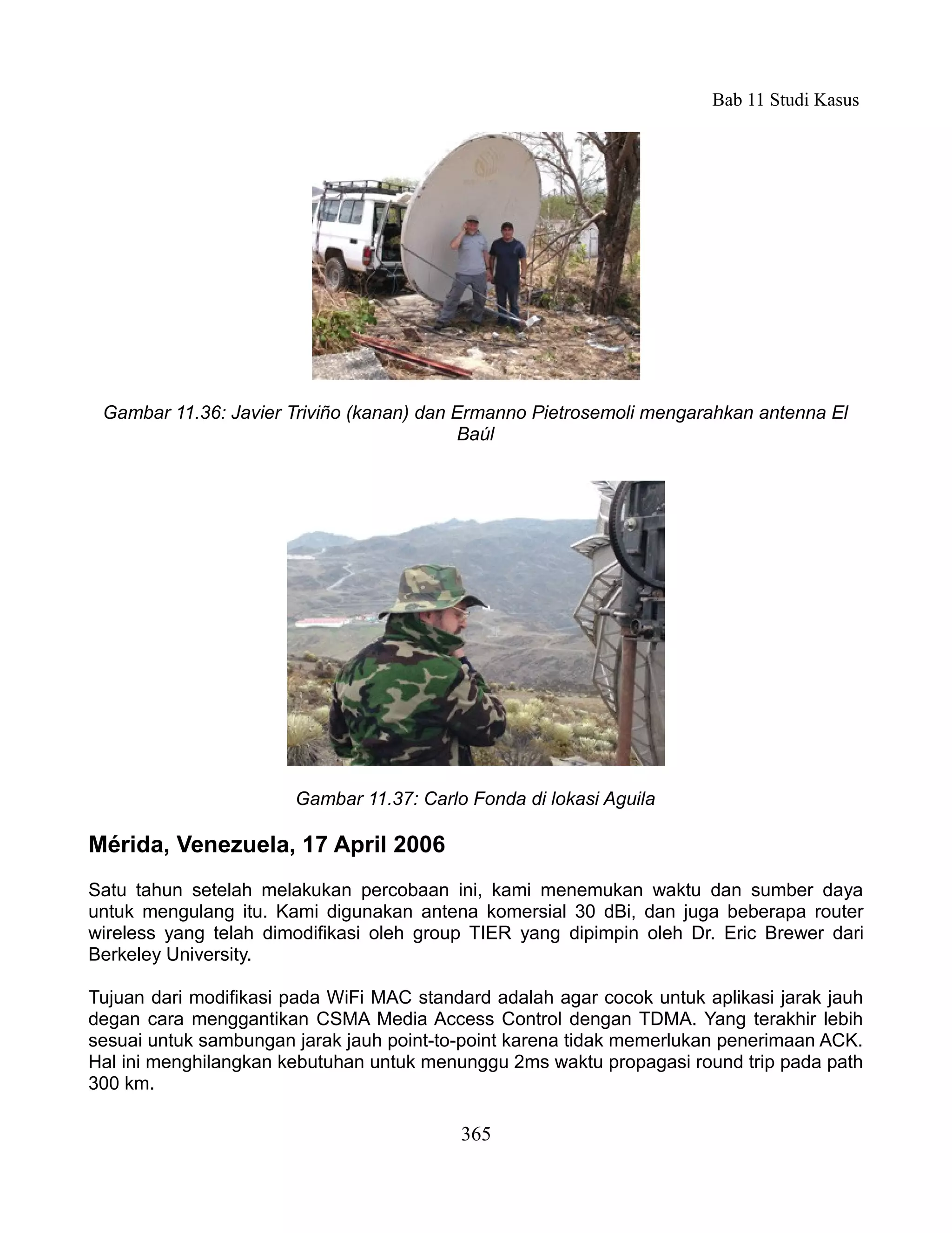 Bab 11 Studi Kasus




 Gambar 11.36: Javier Triviño (kanan) dan Ermanno Pietrosemoli mengarahkan antenna El
                                          Baúl




                       Gambar 11.37: Carlo Fonda di lokasi Aguila

Mérida, Venezuela, 17 April 2006
Satu tahun setelah melakukan percobaan ini, kami menemukan waktu dan sumber daya
untuk mengulang itu. Kami digunakan antena komersial 30 dBi, dan juga beberapa router
wireless yang telah dimodifikasi oleh group TIER yang dipimpin oleh Dr. Eric Brewer dari
Berkeley University.

Tujuan dari modifikasi pada WiFi MAC standard adalah agar cocok untuk aplikasi jarak jauh
degan cara menggantikan CSMA Media Access Control dengan TDMA. Yang terakhir lebih
sesuai untuk sambungan jarak jauh point-to-point karena tidak memerlukan penerimaan ACK.
Hal ini menghilangkan kebutuhan untuk menunggu 2ms waktu propagasi round trip pada path
300 km.

                                          365
 