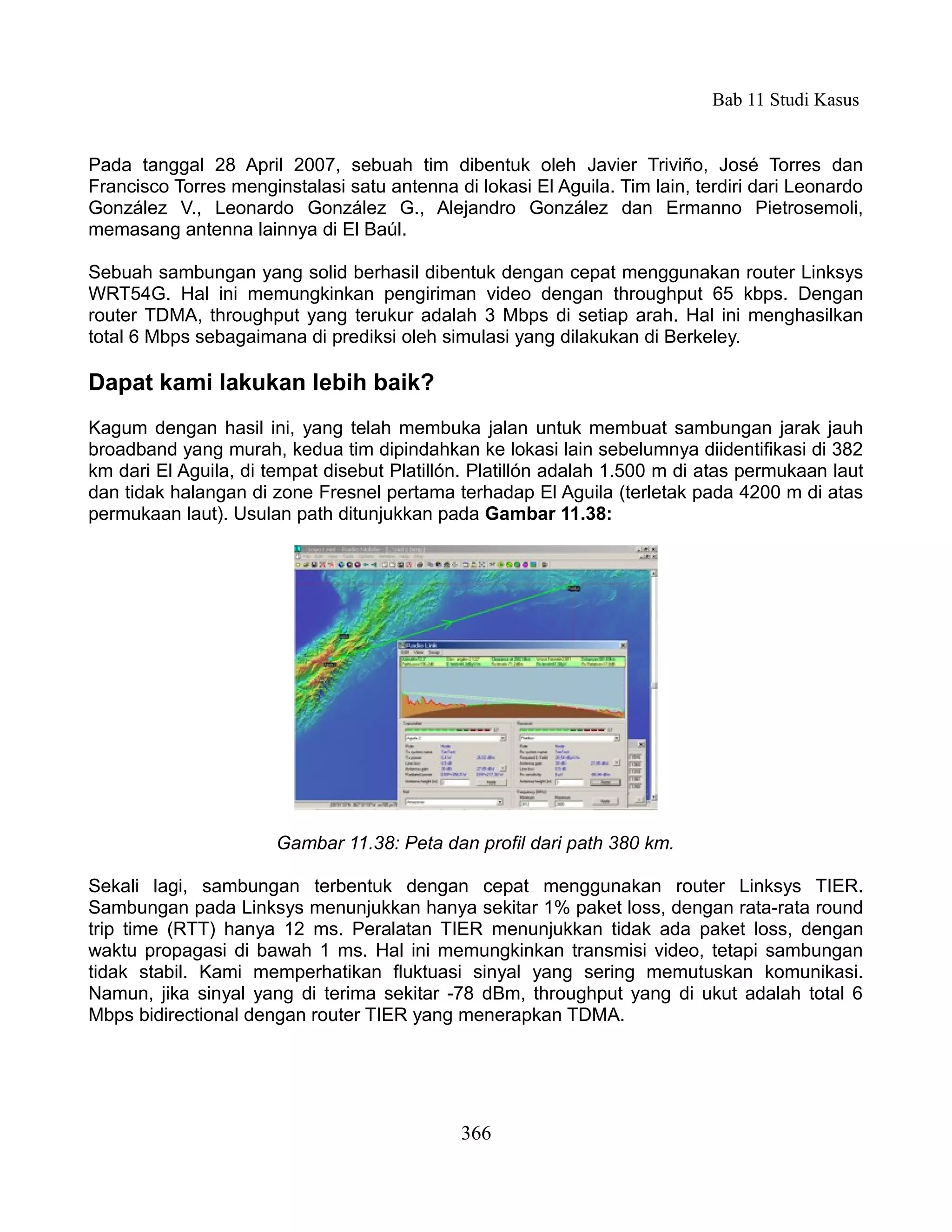 Bab 11 Studi Kasus


Pada tanggal 28 April 2007, sebuah tim dibentuk oleh Javier Triviño, José Torres dan
Francisco Torres menginstalasi satu antenna di lokasi El Aguila. Tim lain, terdiri dari Leonardo
González V., Leonardo González G., Alejandro González dan Ermanno Pietrosemoli,
memasang antenna lainnya di El Baúl.

Sebuah sambungan yang solid berhasil dibentuk dengan cepat menggunakan router Linksys
WRT54G. Hal ini memungkinkan pengiriman video dengan throughput 65 kbps. Dengan
router TDMA, throughput yang terukur adalah 3 Mbps di setiap arah. Hal ini menghasilkan
total 6 Mbps sebagaimana di prediksi oleh simulasi yang dilakukan di Berkeley.

Dapat kami lakukan lebih baik?
Kagum dengan hasil ini, yang telah membuka jalan untuk membuat sambungan jarak jauh
broadband yang murah, kedua tim dipindahkan ke lokasi lain sebelumnya diidentifikasi di 382
km dari El Aguila, di tempat disebut Platillón. Platillón adalah 1.500 m di atas permukaan laut
dan tidak halangan di zone Fresnel pertama terhadap El Aguila (terletak pada 4200 m di atas
permukaan laut). Usulan path ditunjukkan pada Gambar 11.38:




                       Gambar 11.38: Peta dan profil dari path 380 km.

Sekali lagi, sambungan terbentuk dengan cepat menggunakan router Linksys TIER.
Sambungan pada Linksys menunjukkan hanya sekitar 1% paket loss, dengan rata-rata round
trip time (RTT) hanya 12 ms. Peralatan TIER menunjukkan tidak ada paket loss, dengan
waktu propagasi di bawah 1 ms. Hal ini memungkinkan transmisi video, tetapi sambungan
tidak stabil. Kami memperhatikan fluktuasi sinyal yang sering memutuskan komunikasi.
Namun, jika sinyal yang di terima sekitar -78 dBm, throughput yang di ukut adalah total 6
Mbps bidirectional dengan router TIER yang menerapkan TDMA.




                                              366
 