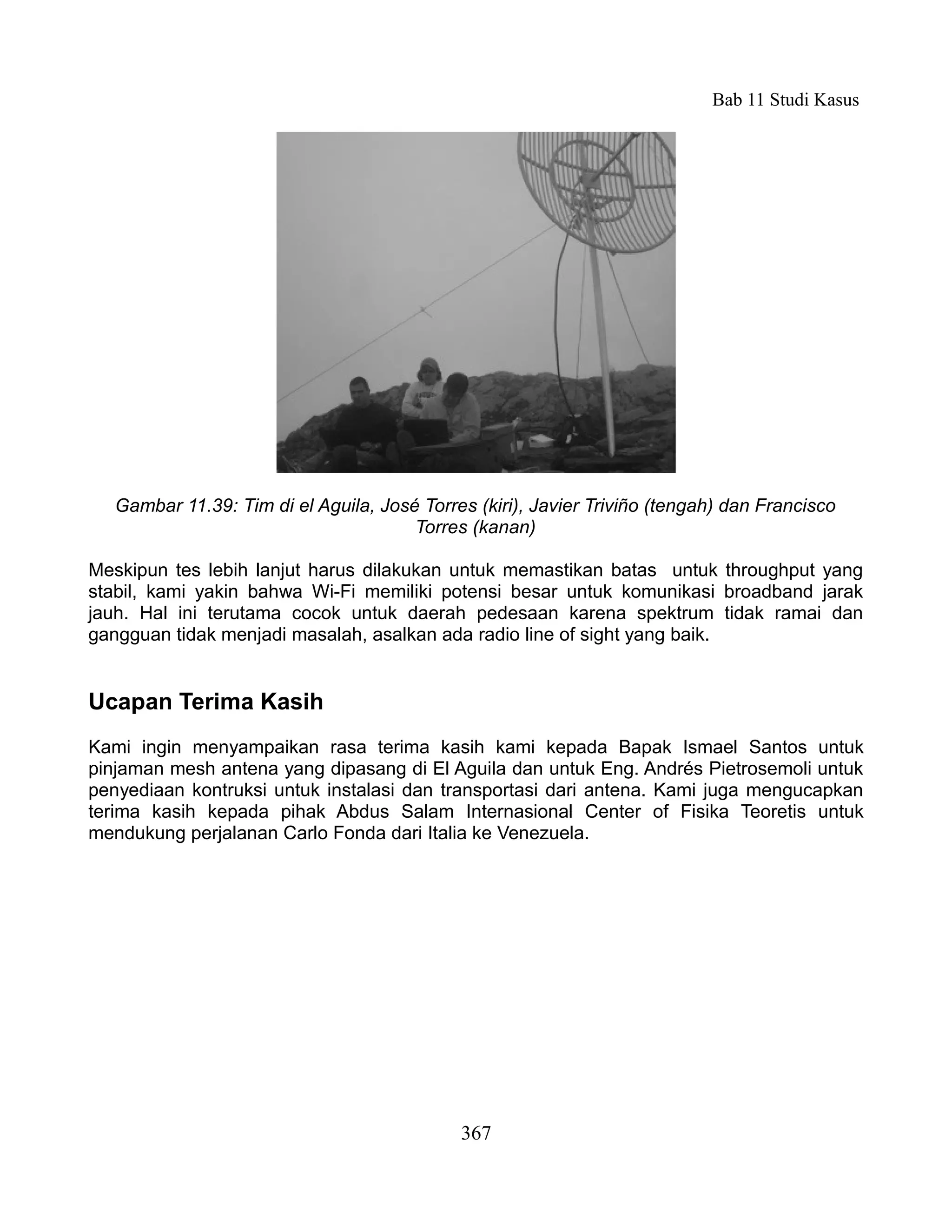 Bab 11 Studi Kasus




   Gambar 11.39: Tim di el Aguila, José Torres (kiri), Javier Triviño (tengah) dan Francisco
                                       Torres (kanan)

Meskipun tes lebih lanjut harus dilakukan untuk memastikan batas untuk throughput yang
stabil, kami yakin bahwa Wi-Fi memiliki potensi besar untuk komunikasi broadband jarak
jauh. Hal ini terutama cocok untuk daerah pedesaan karena spektrum tidak ramai dan
gangguan tidak menjadi masalah, asalkan ada radio line of sight yang baik.


Ucapan Terima Kasih
Kami ingin menyampaikan rasa terima kasih kami kepada Bapak Ismael Santos untuk
pinjaman mesh antena yang dipasang di El Aguila dan untuk Eng. Andrés Pietrosemoli untuk
penyediaan kontruksi untuk instalasi dan transportasi dari antena. Kami juga mengucapkan
terima kasih kepada pihak Abdus Salam Internasional Center of Fisika Teoretis untuk
mendukung perjalanan Carlo Fonda dari Italia ke Venezuela.




                                             367
 