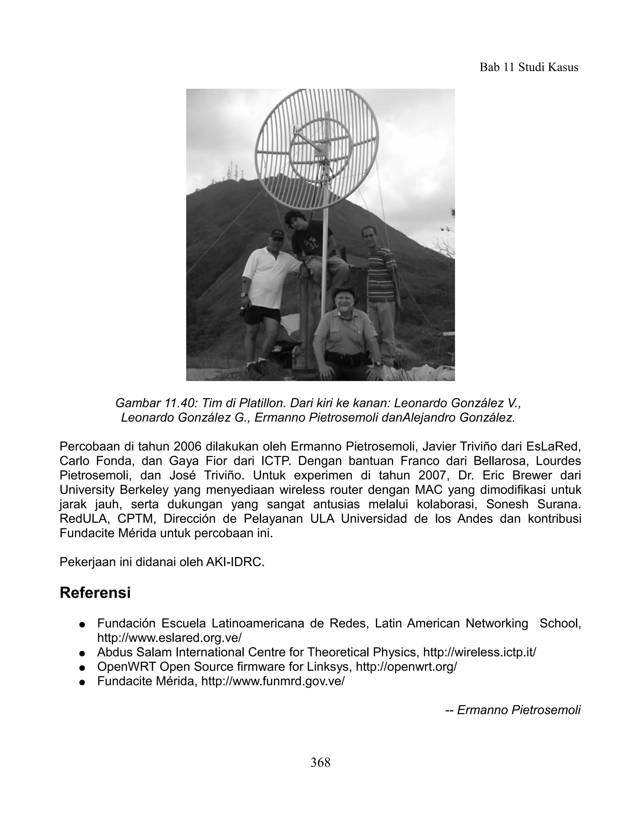 Bab 11 Studi Kasus




         Gambar 11.40: Tim di Platillon. Dari kiri ke kanan: Leonardo González V.,
          Leonardo González G., Ermanno Pietrosemoli danAlejandro González.

Percobaan di tahun 2006 dilakukan oleh Ermanno Pietrosemoli, Javier Triviño dari EsLaRed,
Carlo Fonda, dan Gaya Fior dari ICTP. Dengan bantuan Franco dari Bellarosa, Lourdes
Pietrosemoli, dan José Triviño. Untuk experimen di tahun 2007, Dr. Eric Brewer dari
University Berkeley yang menyediaan wireless router dengan MAC yang dimodifikasi untuk
jarak jauh, serta dukungan yang sangat antusias melalui kolaborasi, Sonesh Surana.
RedULA, CPTM, Dirección de Pelayanan ULA Universidad de los Andes dan kontribusi
Fundacite Mérida untuk percobaan ini.

Pekerjaan ini didanai oleh AKI-IDRC.

Referensi
   ●   Fundación Escuela Latinoamericana de Redes, Latin American Networking School,
       http://www.eslared.org.ve/
   ●   Abdus Salam International Centre for Theoretical Physics, http://wireless.ictp.it/
   ●   OpenWRT Open Source firmware for Linksys, http://openwrt.org/
   ●   Fundacite Mérida, http://www.funmrd.gov.ve/

                                                                    -- Ermanno Pietrosemoli



                                            368
 