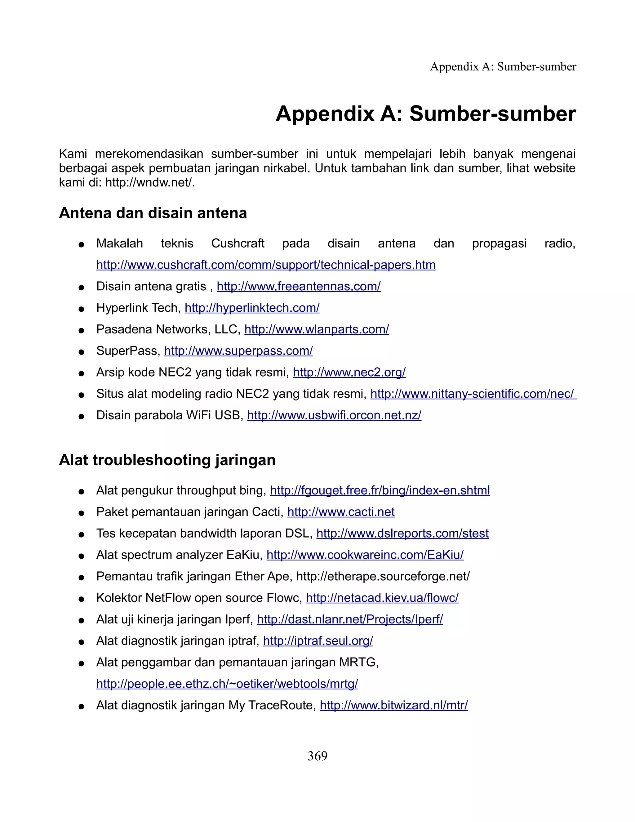 Appendix A: Sumber-sumber



                                           Appendix A: Sumber-sumber
Kami merekomendasikan sumber-sumber ini untuk mempelajari lebih banyak mengenai
berbagai aspek pembuatan jaringan nirkabel. Untuk tambahan link dan sumber, lihat website
kami di: http://wndw.net/.

Antena dan disain antena
   ●   Makalah      teknis    Cushcraft     pada     disain       antena   dan    propagasi   radio,
       http://www.cushcraft.com/comm/support/technical-papers.htm
   ●   Disain antena gratis , http://www.freeantennas.com/
   ●   Hyperlink Tech, http://hyperlinktech.com/
   ●   Pasadena Networks, LLC, http://www.wlanparts.com/
   ●   SuperPass, http://www.superpass.com/
   ●   Arsip kode NEC2 yang tidak resmi, http://www.nec2.org/
   ●   Situs alat modeling radio NEC2 yang tidak resmi, http://www.nittany-scientific.com/nec/
   ●   Disain parabola WiFi USB, http://www.usbwifi.orcon.net.nz/


Alat troubleshooting jaringan
   ●   Alat pengukur throughput bing, http://fgouget.free.fr/bing/index-en.shtml
   ●   Paket pemantauan jaringan Cacti, http://www.cacti.net
   ●   Tes kecepatan bandwidth laporan DSL, http://www.dslreports.com/stest
   ●   Alat spectrum analyzer EaKiu, http://www.cookwareinc.com/EaKiu/
   ●   Pemantau trafik jaringan Ether Ape, http://etherape.sourceforge.net/
   ●   Kolektor NetFlow open source Flowc, http://netacad.kiev.ua/flowc/
   ●   Alat uji kinerja jaringan Iperf, http://dast.nlanr.net/Projects/Iperf/
   ●   Alat diagnostik jaringan iptraf, http://iptraf.seul.org/
   ●   Alat penggambar dan pemantauan jaringan MRTG,
       http://people.ee.ethz.ch/~oetiker/webtools/mrtg/
   ●   Alat diagnostik jaringan My TraceRoute, http://www.bitwizard.nl/mtr/



                                                 369
 