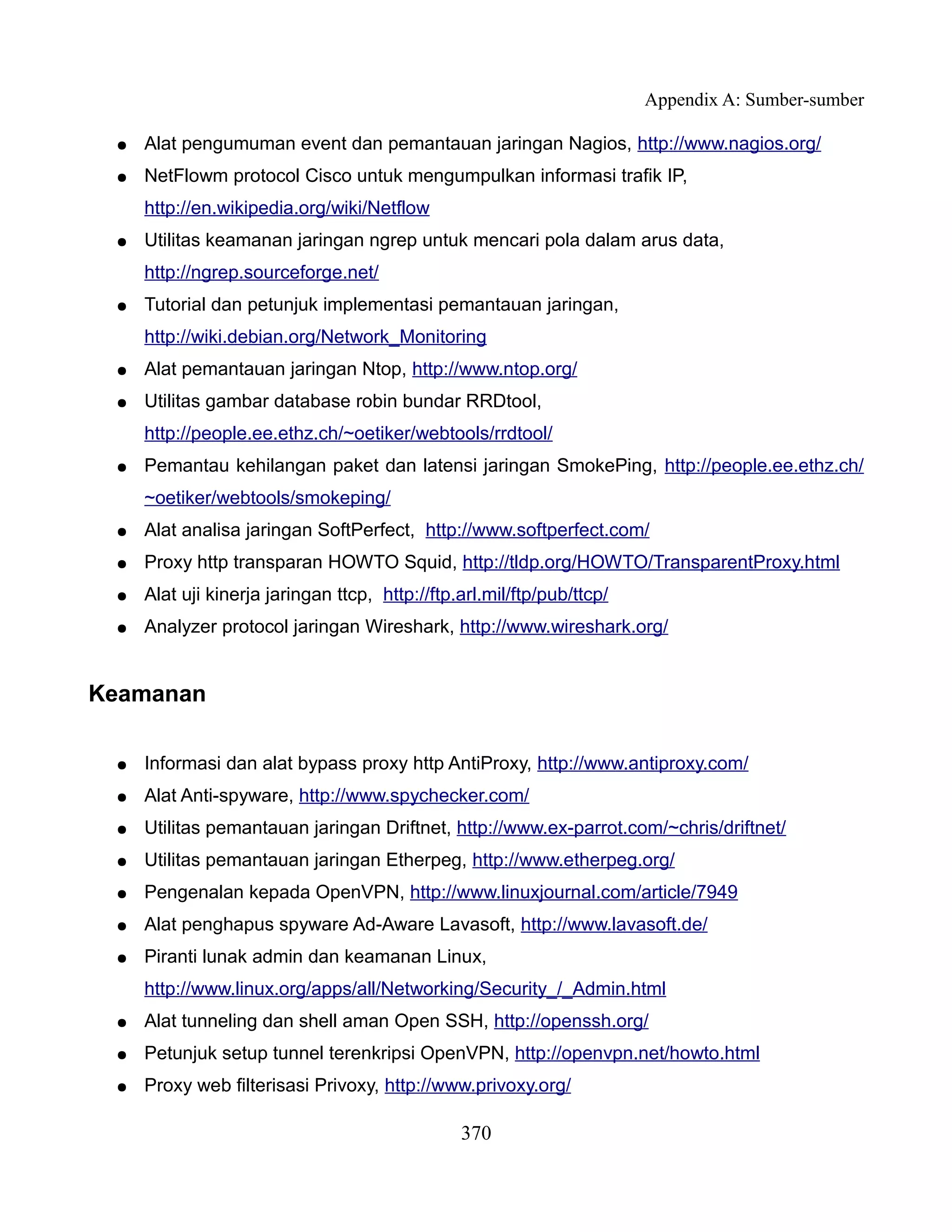 Appendix A: Sumber-sumber

 ●   Alat pengumuman event dan pemantauan jaringan Nagios, http://www.nagios.org/
 ●   NetFlowm protocol Cisco untuk mengumpulkan informasi trafik IP,
     http://en.wikipedia.org/wiki/Netflow
 ●   Utilitas keamanan jaringan ngrep untuk mencari pola dalam arus data,
     http://ngrep.sourceforge.net/
 ●   Tutorial dan petunjuk implementasi pemantauan jaringan,
     http://wiki.debian.org/Network_Monitoring
 ●   Alat pemantauan jaringan Ntop, http://www.ntop.org/
 ●   Utilitas gambar database robin bundar RRDtool,
     http://people.ee.ethz.ch/~oetiker/webtools/rrdtool/
 ●   Pemantau kehilangan paket dan latensi jaringan SmokePing, http://people.ee.ethz.ch/
     ~oetiker/webtools/smokeping/
 ●   Alat analisa jaringan SoftPerfect, http://www.softperfect.com/
 ●   Proxy http transparan HOWTO Squid, http://tldp.org/HOWTO/TransparentProxy.html
 ●   Alat uji kinerja jaringan ttcp, http://ftp.arl.mil/ftp/pub/ttcp/
 ●   Analyzer protocol jaringan Wireshark, http://www.wireshark.org/


Keamanan

 ●   Informasi dan alat bypass proxy http AntiProxy, http://www.antiproxy.com/
 ●   Alat Anti-spyware, http://www.spychecker.com/
 ●   Utilitas pemantauan jaringan Driftnet, http://www.ex-parrot.com/~chris/driftnet/
 ●   Utilitas pemantauan jaringan Etherpeg, http://www.etherpeg.org/
 ●   Pengenalan kepada OpenVPN, http://www.linuxjournal.com/article/7949
 ●   Alat penghapus spyware Ad-Aware Lavasoft, http://www.lavasoft.de/
 ●   Piranti lunak admin dan keamanan Linux,
     http://www.linux.org/apps/all/Networking/Security_/_Admin.html
 ●   Alat tunneling dan shell aman Open SSH, http://openssh.org/
 ●   Petunjuk setup tunnel terenkripsi OpenVPN, http://openvpn.net/howto.html
 ●   Proxy web filterisasi Privoxy, http://www.privoxy.org/

                                                370
 