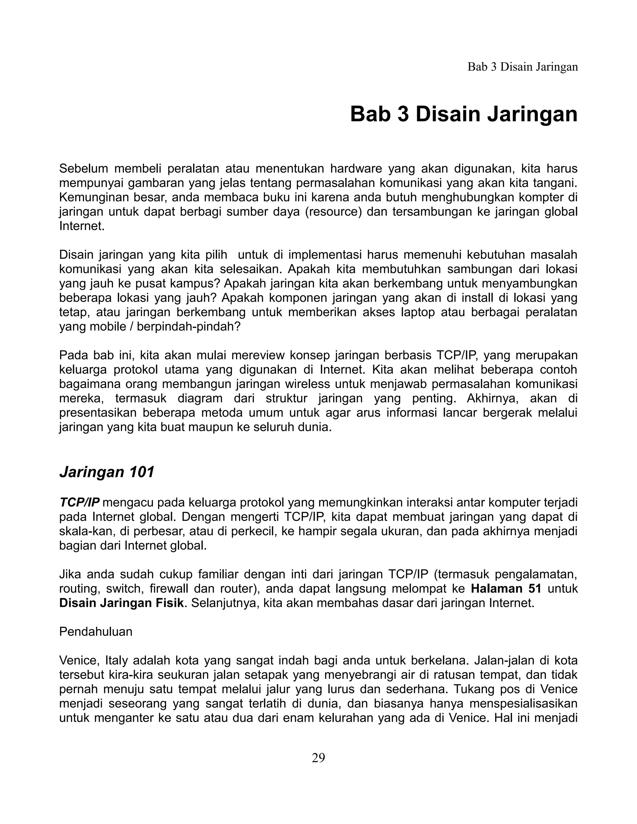 Bab 3 Disain Jaringan



                                                   Bab 3 Disain Jaringan

Sebelum membeli peralatan atau menentukan hardware yang akan digunakan, kita harus
mempunyai gambaran yang jelas tentang permasalahan komunikasi yang akan kita tangani.
Kemunginan besar, anda membaca buku ini karena anda butuh menghubungkan kompter di
jaringan untuk dapat berbagi sumber daya (resource) dan tersambungan ke jaringan global
Internet.

Disain jaringan yang kita pilih untuk di implementasi harus memenuhi kebutuhan masalah
komunikasi yang akan kita selesaikan. Apakah kita membutuhkan sambungan dari lokasi
yang jauh ke pusat kampus? Apakah jaringan kita akan berkembang untuk menyambungkan
beberapa lokasi yang jauh? Apakah komponen jaringan yang akan di install di lokasi yang
tetap, atau jaringan berkembang untuk memberikan akses laptop atau berbagai peralatan
yang mobile / berpindah-pindah?

Pada bab ini, kita akan mulai mereview konsep jaringan berbasis TCP/IP, yang merupakan
keluarga protokol utama yang digunakan di Internet. Kita akan melihat beberapa contoh
bagaimana orang membangun jaringan wireless untuk menjawab permasalahan komunikasi
mereka, termasuk diagram dari struktur jaringan yang penting. Akhirnya, akan di
presentasikan beberapa metoda umum untuk agar arus informasi lancar bergerak melalui
jaringan yang kita buat maupun ke seluruh dunia.


Jaringan 101
TCP/IP mengacu pada keluarga protokol yang memungkinkan interaksi antar komputer terjadi
pada Internet global. Dengan mengerti TCP/IP, kita dapat membuat jaringan yang dapat di
skala-kan, di perbesar, atau di perkecil, ke hampir segala ukuran, dan pada akhirnya menjadi
bagian dari Internet global.

Jika anda sudah cukup familiar dengan inti dari jaringan TCP/IP (termasuk pengalamatan,
routing, switch, firewall dan router), anda dapat langsung melompat ke Halaman 51 untuk
Disain Jaringan Fisik. Selanjutnya, kita akan membahas dasar dari jaringan Internet.

Pendahuluan

Venice, Italy adalah kota yang sangat indah bagi anda untuk berkelana. Jalan-jalan di kota
tersebut kira-kira seukuran jalan setapak yang menyebrangi air di ratusan tempat, dan tidak
pernah menuju satu tempat melalui jalur yang lurus dan sederhana. Tukang pos di Venice
menjadi seseorang yang sangat terlatih di dunia, dan biasanya hanya menspesialisasikan
untuk menganter ke satu atau dua dari enam kelurahan yang ada di Venice. Hal ini menjadi


                                            29
 
