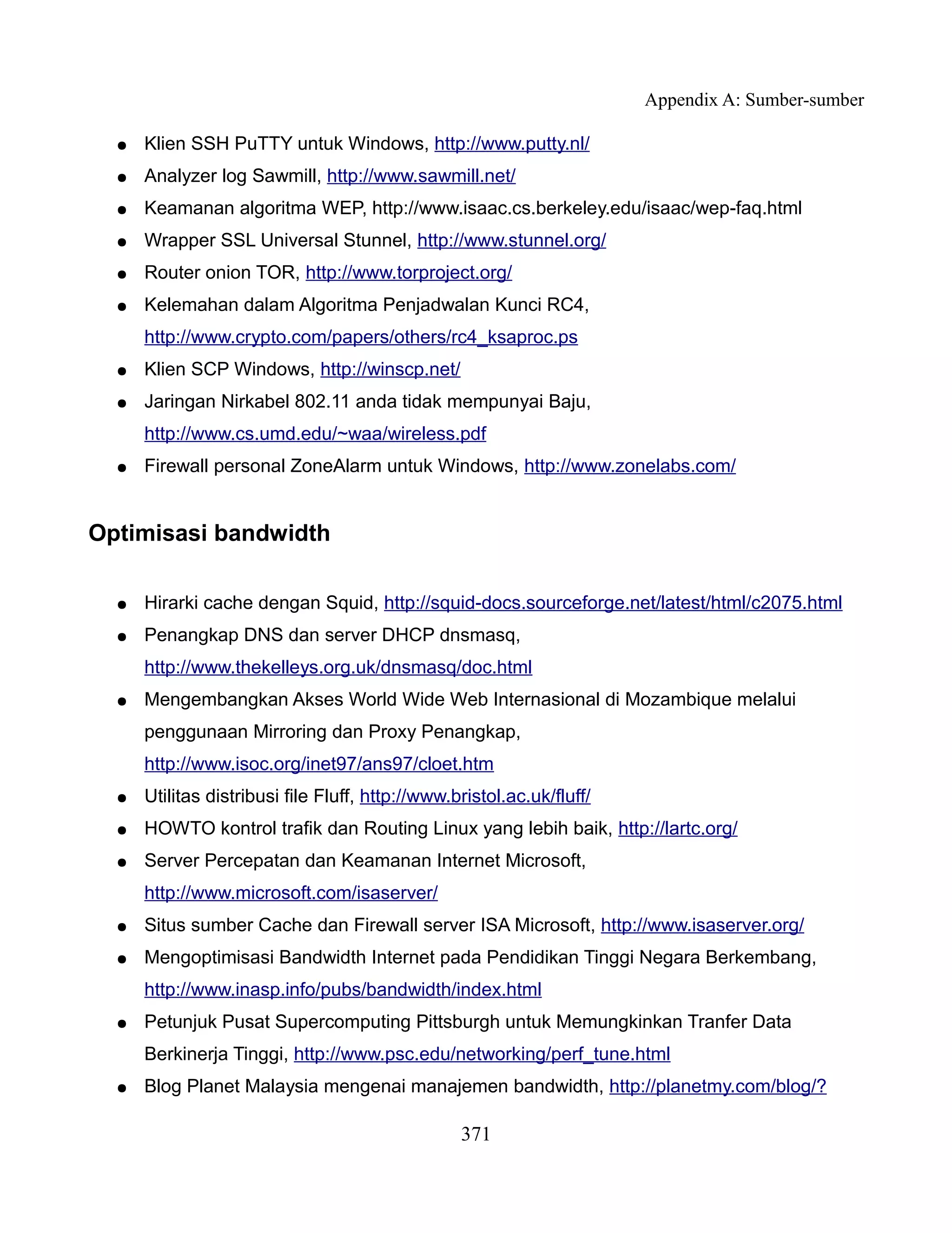 Appendix A: Sumber-sumber

  ●   Klien SSH PuTTY untuk Windows, http://www.putty.nl/
  ●   Analyzer log Sawmill, http://www.sawmill.net/
  ●   Keamanan algoritma WEP, http://www.isaac.cs.berkeley.edu/isaac/wep-faq.html
  ●   Wrapper SSL Universal Stunnel, http://www.stunnel.org/
  ●   Router onion TOR, http://www.torproject.org/
  ●   Kelemahan dalam Algoritma Penjadwalan Kunci RC4,
      http://www.crypto.com/papers/others/rc4_ksaproc.ps
  ●   Klien SCP Windows, http://winscp.net/
  ●   Jaringan Nirkabel 802.11 anda tidak mempunyai Baju,
      http://www.cs.umd.edu/~waa/wireless.pdf
  ●   Firewall personal ZoneAlarm untuk Windows, http://www.zonelabs.com/


Optimisasi bandwidth

  ●   Hirarki cache dengan Squid, http://squid-docs.sourceforge.net/latest/html/c2075.html
  ●   Penangkap DNS dan server DHCP dnsmasq,
      http://www.thekelleys.org.uk/dnsmasq/doc.html
  ●   Mengembangkan Akses World Wide Web Internasional di Mozambique melalui
      penggunaan Mirroring dan Proxy Penangkap,
      http://www.isoc.org/inet97/ans97/cloet.htm
  ●   Utilitas distribusi file Fluff, http://www.bristol.ac.uk/fluff/
  ●   HOWTO kontrol trafik dan Routing Linux yang lebih baik, http://lartc.org/
  ●   Server Percepatan dan Keamanan Internet Microsoft,
      http://www.microsoft.com/isaserver/
  ●   Situs sumber Cache dan Firewall server ISA Microsoft, http://www.isaserver.org/
  ●   Mengoptimisasi Bandwidth Internet pada Pendidikan Tinggi Negara Berkembang,
      http://www.inasp.info/pubs/bandwidth/index.html
  ●   Petunjuk Pusat Supercomputing Pittsburgh untuk Memungkinkan Tranfer Data
      Berkinerja Tinggi, http://www.psc.edu/networking/perf_tune.html
  ●   Blog Planet Malaysia mengenai manajemen bandwidth, http://planetmy.com/blog/?

                                                  371
 