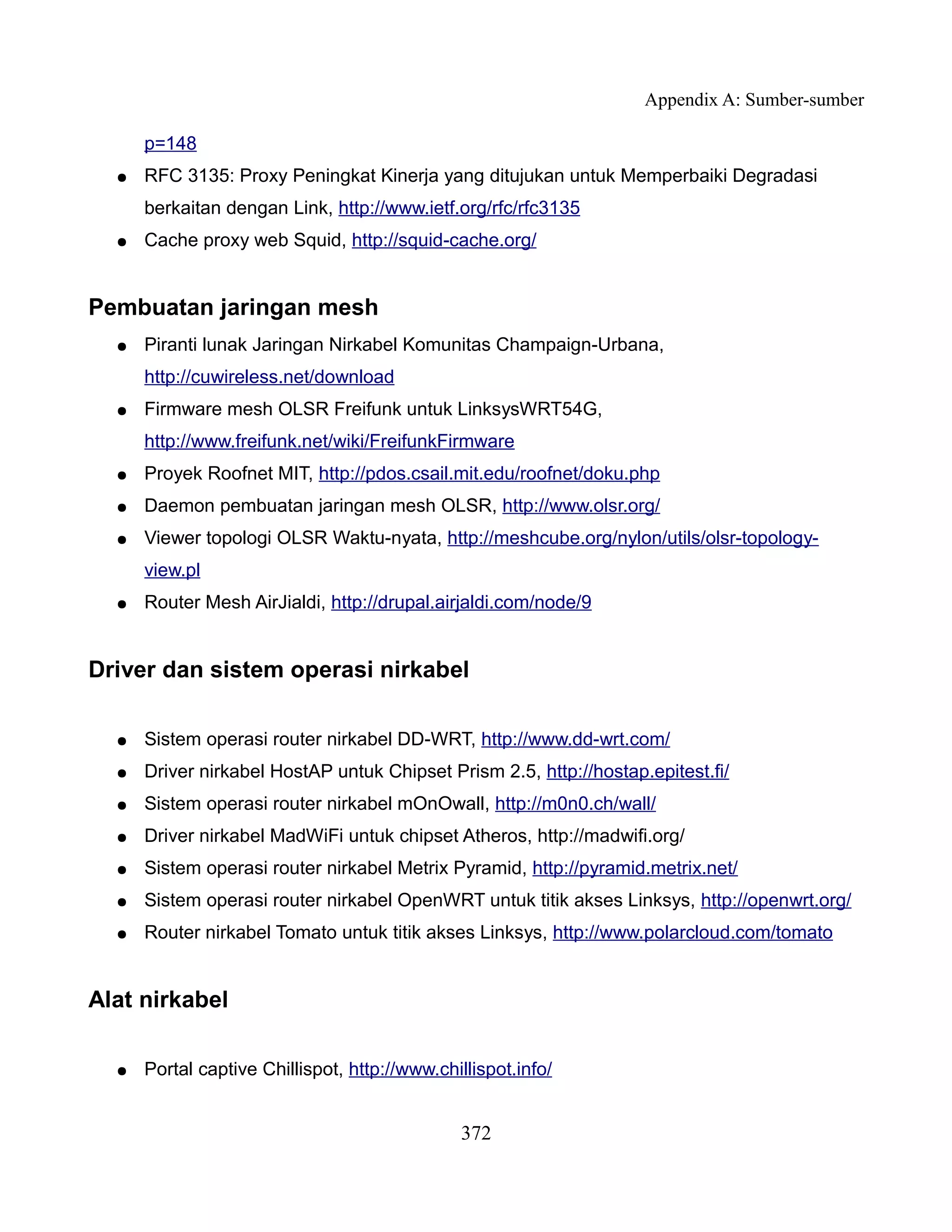 Appendix A: Sumber-sumber

      p=148
  ●   RFC 3135: Proxy Peningkat Kinerja yang ditujukan untuk Memperbaiki Degradasi
      berkaitan dengan Link, http://www.ietf.org/rfc/rfc3135
  ●   Cache proxy web Squid, http://squid-cache.org/


Pembuatan jaringan mesh
  ●   Piranti lunak Jaringan Nirkabel Komunitas Champaign-Urbana,
      http://cuwireless.net/download
  ●   Firmware mesh OLSR Freifunk untuk LinksysWRT54G,
      http://www.freifunk.net/wiki/FreifunkFirmware
  ●   Proyek Roofnet MIT, http://pdos.csail.mit.edu/roofnet/doku.php
  ●   Daemon pembuatan jaringan mesh OLSR, http://www.olsr.org/
  ●   Viewer topologi OLSR Waktu-nyata, http://meshcube.org/nylon/utils/olsr-topology-
      view.pl
  ●   Router Mesh AirJialdi, http://drupal.airjaldi.com/node/9


Driver dan sistem operasi nirkabel

  ●   Sistem operasi router nirkabel DD-WRT, http://www.dd-wrt.com/
  ●   Driver nirkabel HostAP untuk Chipset Prism 2.5, http://hostap.epitest.fi/
  ●   Sistem operasi router nirkabel mOnOwall, http://m0n0.ch/wall/
  ●   Driver nirkabel MadWiFi untuk chipset Atheros, http://madwifi.org/
  ●   Sistem operasi router nirkabel Metrix Pyramid, http://pyramid.metrix.net/
  ●   Sistem operasi router nirkabel OpenWRT untuk titik akses Linksys, http://openwrt.org/
  ●   Router nirkabel Tomato untuk titik akses Linksys, http://www.polarcloud.com/tomato


Alat nirkabel

  ●   Portal captive Chillispot, http://www.chillispot.info/


                                               372
 