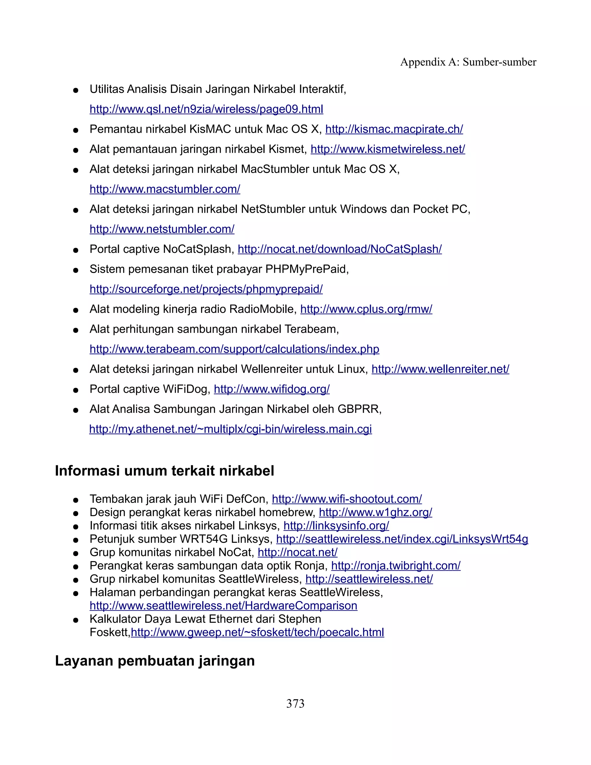 Appendix A: Sumber-sumber

  ●   Utilitas Analisis Disain Jaringan Nirkabel Interaktif,
      http://www.qsl.net/n9zia/wireless/page09.html
  ●   Pemantau nirkabel KisMAC untuk Mac OS X, http://kismac.macpirate.ch/
  ●   Alat pemantauan jaringan nirkabel Kismet, http://www.kismetwireless.net/
  ●   Alat deteksi jaringan nirkabel MacStumbler untuk Mac OS X,
      http://www.macstumbler.com/
  ●   Alat deteksi jaringan nirkabel NetStumbler untuk Windows dan Pocket PC,
      http://www.netstumbler.com/
  ●   Portal captive NoCatSplash, http://nocat.net/download/NoCatSplash/
  ●   Sistem pemesanan tiket prabayar PHPMyPrePaid,
      http://sourceforge.net/projects/phpmyprepaid/
  ●   Alat modeling kinerja radio RadioMobile, http://www.cplus.org/rmw/
  ●   Alat perhitungan sambungan nirkabel Terabeam,
      http://www.terabeam.com/support/calculations/index.php
  ●   Alat deteksi jaringan nirkabel Wellenreiter untuk Linux, http://www.wellenreiter.net/
  ●   Portal captive WiFiDog, http://www.wifidog.org/
  ●   Alat Analisa Sambungan Jaringan Nirkabel oleh GBPRR,
      http://my.athenet.net/~multiplx/cgi-bin/wireless.main.cgi


Informasi umum terkait nirkabel
  ●   Tembakan jarak jauh WiFi DefCon, http://www.wifi-shootout.com/
  ●   Design perangkat keras nirkabel homebrew, http://www.w1ghz.org/
  ●   Informasi titik akses nirkabel Linksys, http://linksysinfo.org/
  ●   Petunjuk sumber WRT54G Linksys, http://seattlewireless.net/index.cgi/LinksysWrt54g
  ●   Grup komunitas nirkabel NoCat, http://nocat.net/
  ●   Perangkat keras sambungan data optik Ronja, http://ronja.twibright.com/
  ●   Grup nirkabel komunitas SeattleWireless, http://seattlewireless.net/
  ●   Halaman perbandingan perangkat keras SeattleWireless,
      http://www.seattlewireless.net/HardwareComparison
  ●   Kalkulator Daya Lewat Ethernet dari Stephen
      Foskett,http://www.gweep.net/~sfoskett/tech/poecalc.html

Layanan pembuatan jaringan

                                               373
 