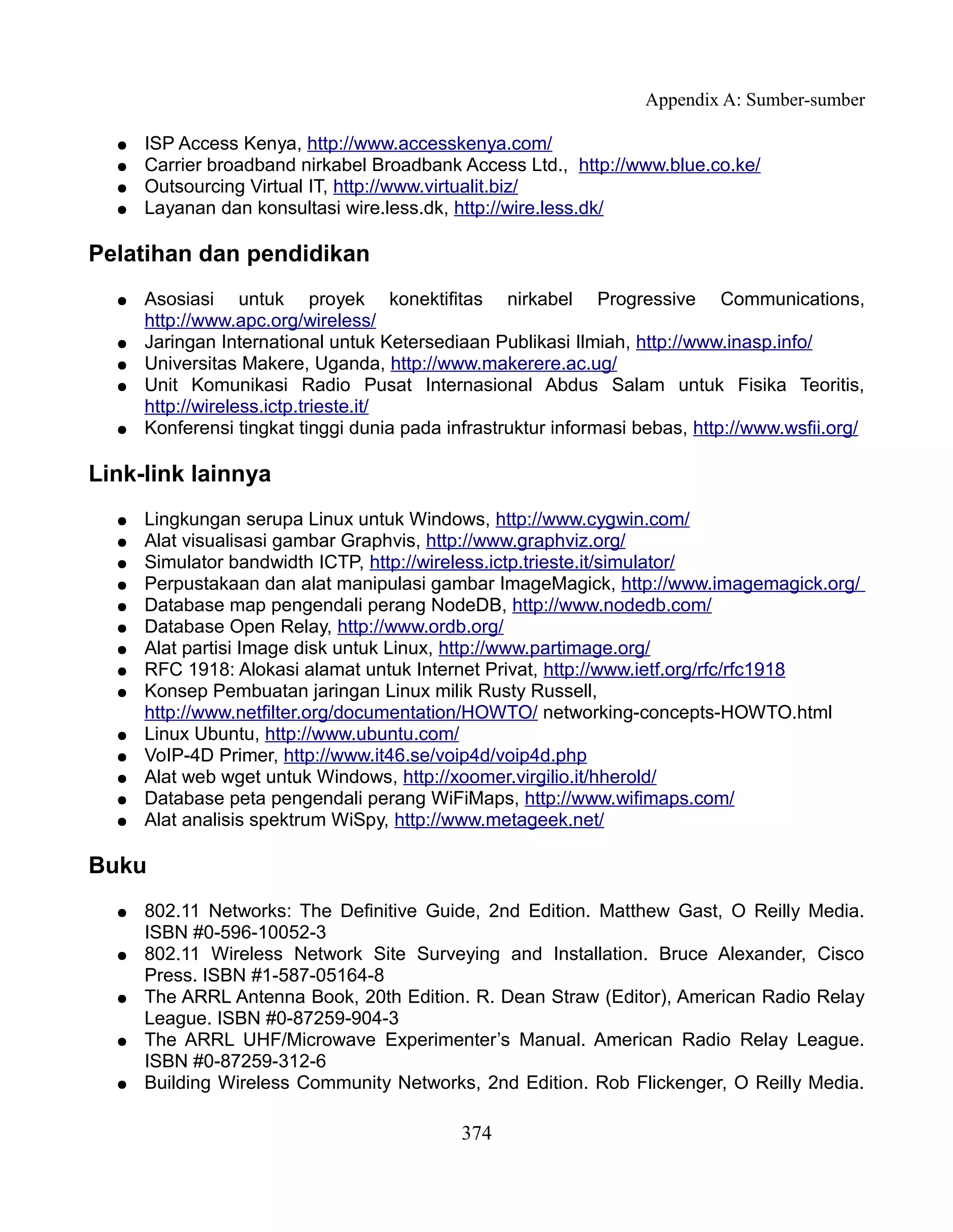 Appendix A: Sumber-sumber

  ●   ISP Access Kenya, http://www.accesskenya.com/
  ●   Carrier broadband nirkabel Broadbank Access Ltd., http://www.blue.co.ke/
  ●   Outsourcing Virtual IT, http://www.virtualit.biz/
  ●   Layanan dan konsultasi wire.less.dk, http://wire.less.dk/

Pelatihan dan pendidikan
  ●   Asosiasi untuk proyek konektifitas nirkabel Progressive Communications,
      http://www.apc.org/wireless/
  ●   Jaringan International untuk Ketersediaan Publikasi Ilmiah, http://www.inasp.info/
  ●   Universitas Makere, Uganda, http://www.makerere.ac.ug/
  ●   Unit Komunikasi Radio Pusat Internasional Abdus Salam untuk Fisika Teoritis,
      http://wireless.ictp.trieste.it/
  ●   Konferensi tingkat tinggi dunia pada infrastruktur informasi bebas, http://www.wsfii.org/

Link-link lainnya
  ●   Lingkungan serupa Linux untuk Windows, http://www.cygwin.com/
  ●   Alat visualisasi gambar Graphvis, http://www.graphviz.org/
  ●   Simulator bandwidth ICTP, http://wireless.ictp.trieste.it/simulator/
  ●   Perpustakaan dan alat manipulasi gambar ImageMagick, http://www.imagemagick.org/
  ●   Database map pengendali perang NodeDB, http://www.nodedb.com/
  ●   Database Open Relay, http://www.ordb.org/
  ●   Alat partisi Image disk untuk Linux, http://www.partimage.org/
  ●   RFC 1918: Alokasi alamat untuk Internet Privat, http://www.ietf.org/rfc/rfc1918
  ●   Konsep Pembuatan jaringan Linux milik Rusty Russell,
      http://www.netfilter.org/documentation/HOWTO/ networking-concepts-HOWTO.html
  ●   Linux Ubuntu, http://www.ubuntu.com/
  ●   VoIP-4D Primer, http://www.it46.se/voip4d/voip4d.php
  ●   Alat web wget untuk Windows, http://xoomer.virgilio.it/hherold/
  ●   Database peta pengendali perang WiFiMaps, http://www.wifimaps.com/
  ●   Alat analisis spektrum WiSpy, http://www.metageek.net/

Buku
  ●   802.11 Networks: The Definitive Guide, 2nd Edition. Matthew Gast, O Reilly Media.
      ISBN #0-596-10052-3
  ●   802.11 Wireless Network Site Surveying and Installation. Bruce Alexander, Cisco
      Press. ISBN #1-587-05164-8
  ●   The ARRL Antenna Book, 20th Edition. R. Dean Straw (Editor), American Radio Relay
      League. ISBN #0-87259-904-3
  ●   The ARRL UHF/Microwave Experimenter’s Manual. American Radio Relay League.
      ISBN #0-87259-312-6
  ●   Building Wireless Community Networks, 2nd Edition. Rob Flickenger, O Reilly Media.

                                             374
 