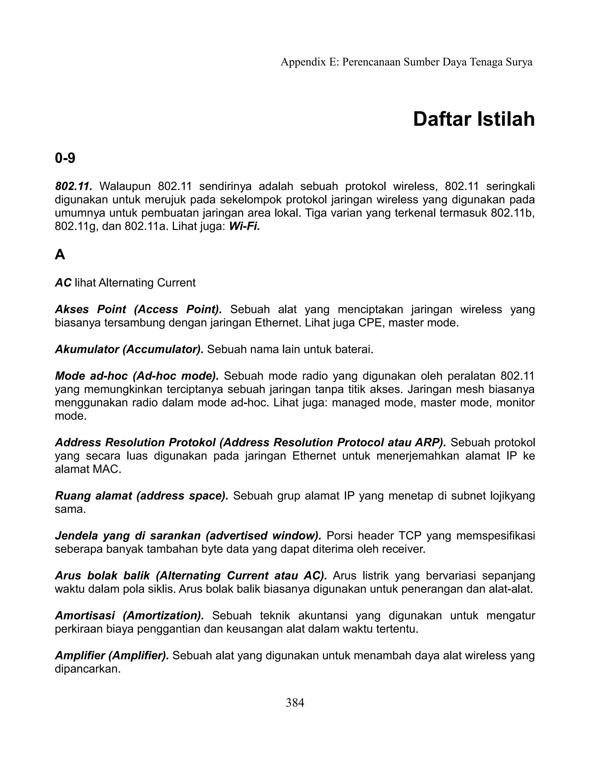 Appendix E: Perencanaan Sumber Daya Tenaga Surya




                                                                    Daftar Istilah
0-9
802.11. Walaupun 802.11 sendirinya adalah sebuah protokol wireless, 802.11 seringkali
digunakan untuk merujuk pada sekelompok protokol jaringan wireless yang digunakan pada
umumnya untuk pembuatan jaringan area lokal. Tiga varian yang terkenal termasuk 802.11b,
802.11g, dan 802.11a. Lihat juga: Wi-Fi.

A
AC lihat Alternating Current

Akses Point (Access Point). Sebuah alat yang menciptakan jaringan wireless yang
biasanya tersambung dengan jaringan Ethernet. Lihat juga CPE, master mode.

Akumulator (Accumulator). Sebuah nama lain untuk baterai.

Mode ad-hoc (Ad-hoc mode). Sebuah mode radio yang digunakan oleh peralatan 802.11
yang memungkinkan terciptanya sebuah jaringan tanpa titik akses. Jaringan mesh biasanya
menggunakan radio dalam mode ad-hoc. Lihat juga: managed mode, master mode, monitor
mode.

Address Resolution Protokol (Address Resolution Protocol atau ARP). Sebuah protokol
yang secara luas digunakan pada jaringan Ethernet untuk menerjemahkan alamat IP ke
alamat MAC.

Ruang alamat (address space). Sebuah grup alamat IP yang menetap di subnet lojikyang
sama.

Jendela yang di sarankan (advertised window). Porsi header TCP yang memspesifikasi
seberapa banyak tambahan byte data yang dapat diterima oleh receiver.

Arus bolak balik (Alternating Current atau AC). Arus listrik yang bervariasi sepanjang
waktu dalam pola siklis. Arus bolak balik biasanya digunakan untuk penerangan dan alat-alat.

Amortisasi (Amortization). Sebuah teknik akuntansi yang digunakan untuk mengatur
perkiraan biaya penggantian dan keusangan alat dalam waktu tertentu.

Amplifier (Amplifier). Sebuah alat yang digunakan untuk menambah daya alat wireless yang
dipancarkan.

                                            384
 