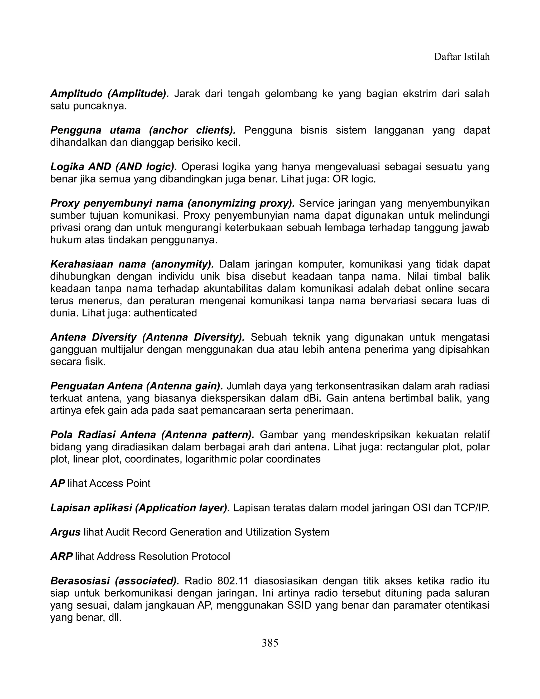 Daftar Istilah


Amplitudo (Amplitude). Jarak dari tengah gelombang ke yang bagian ekstrim dari salah
satu puncaknya.

Pengguna utama (anchor clients). Pengguna bisnis sistem langganan yang dapat
dihandalkan dan dianggap berisiko kecil.

Logika AND (AND logic). Operasi logika yang hanya mengevaluasi sebagai sesuatu yang
benar jika semua yang dibandingkan juga benar. Lihat juga: OR logic.

Proxy penyembunyi nama (anonymizing proxy). Service jaringan yang menyembunyikan
sumber tujuan komunikasi. Proxy penyembunyian nama dapat digunakan untuk melindungi
privasi orang dan untuk mengurangi keterbukaan sebuah lembaga terhadap tanggung jawab
hukum atas tindakan penggunanya.

Kerahasiaan nama (anonymity). Dalam jaringan komputer, komunikasi yang tidak dapat
dihubungkan dengan individu unik bisa disebut keadaan tanpa nama. Nilai timbal balik
keadaan tanpa nama terhadap akuntabilitas dalam komunikasi adalah debat online secara
terus menerus, dan peraturan mengenai komunikasi tanpa nama bervariasi secara luas di
dunia. Lihat juga: authenticated

Antena Diversity (Antenna Diversity). Sebuah teknik yang digunakan untuk mengatasi
gangguan multijalur dengan menggunakan dua atau lebih antena penerima yang dipisahkan
secara fisik.

Penguatan Antena (Antenna gain). Jumlah daya yang terkonsentrasikan dalam arah radiasi
terkuat antena, yang biasanya diekspersikan dalam dBi. Gain antena bertimbal balik, yang
artinya efek gain ada pada saat pemancaraan serta penerimaan.

Pola Radiasi Antena (Antenna pattern). Gambar yang mendeskripsikan kekuatan relatif
bidang yang diradiasikan dalam berbagai arah dari antena. Lihat juga: rectangular plot, polar
plot, linear plot, coordinates, logarithmic polar coordinates

AP lihat Access Point

Lapisan aplikasi (Application layer). Lapisan teratas dalam model jaringan OSI dan TCP/IP.

Argus lihat Audit Record Generation and Utilization System

ARP lihat Address Resolution Protocol

Berasosiasi (associated). Radio 802.11 diasosiasikan dengan titik akses ketika radio itu
siap untuk berkomunikasi dengan jaringan. Ini artinya radio tersebut dituning pada saluran
yang sesuai, dalam jangkauan AP, menggunakan SSID yang benar dan paramater otentikasi
yang benar, dll.

                                            385
 